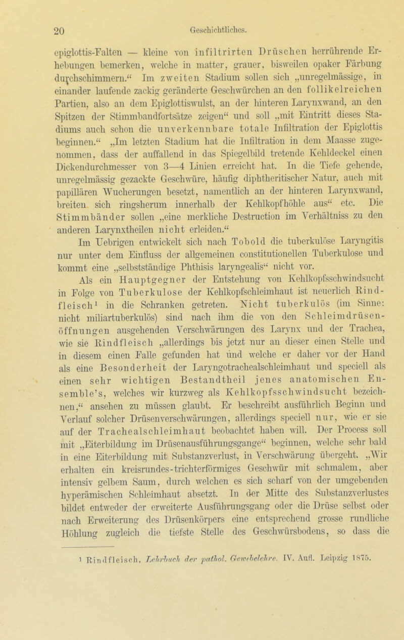 epiglottis-Falteii — kleine von iiifiltrirteu Drüsclieu herrührende Er- hebungen bemerken, welche in matter, grauer, bisweilen opaker Färbung duphschimmern. Im zweiten Stadium sollen sich „unregelmässige, in einander laufende zackig geränderte Geschwürchen an den follikelreichen Partien, also an dem Epiglottiswulst, an der hinteren Laryuxwand, an den Spitzen der Stimml)andfortsätze zeigen und soll „mit Eintritt dieses Sta- diums auch schon die unverkennbare totale Infilti-ation der Epiglottis beginnen. „Im letzten Stadium hat die Infiltration in dem Maasse zuge- nommen, dass der auffallend in das Spiegelbild tretende Kehldeckel einen Dickendurchmesser von 3—4 Linien erreicht hat. In die Tiefe gehende, unregelmässig gezackte Geschwüre, häufig diphtheritischer Natur, auch mit papillären Wucherungen besetzt, namenthch an der hinteren Larynxwaud, breiten sich ringsherum innerhalb der Kehlkopfhöhle aus etc. Die Stimmbänder sollen „eine merkhche Destruction im Verhältniss zu den anderen LarjTLKtheüen nicht erleiden. Im IJebrigen entwickelt sich nach Tobold die tuberkulöse Larjaigitis nur unter dem Einüuss der allgemeinen constitutionellen Tuberkulose und kommt eine „selbstständige Phthisis Myngealis nicht vor. Als ein Hauptgegner der Entstehung von Kehlkopfsschwindsucht in Folge von Tuberkulose der Kehlkopfschleimliaut ist neuerhch Rind- fleisch^ in die Schranken getreten. Nicht tuberkulös (im Sinne: nicht mihartuberkulös) sind nach ihm die von den Schleimdrüsen- öffnungen ausgehenden Verschwärungen des Larynx und der Trachea, wie sie Rindfleisch „allerdings bis jetzt nur an dieser einen Stelle und in diesem einen Falle gefunden hat und welche er daher vor der Hand als eine Besonderheit der Laryngotrachealschleimhaut und speciell als einen sehr wichtigen Bestandtheil jenes anatomischen En- semble's, welches wir kurzweg als Kehlkopfsschwindsucht bezeich- nen, ansehen zu müssen glaubt. Er beschreibt ausführlich Beginn und Verlauf solcher Drüsen verschwärungen, allerdings speciell nur, wie er sie auf der Trachealschleimhaut beobachtet haben will. Der Process soll mit „Eiterbildung im Drüsenausfühnmgsgange beginnen, welche sehr bald in eine Eiterbildung mit Substanzverlust, in Verschwärung übergeht. „Wir erhalten ein kreisrundes-trichterförmiges Geschwür mit schmalem, aber intensiv gelbem Saum, durch welchen es sich scharf von der umgebenden hyperämischen Schleimhaut absetzt. In der Mitte des Substanzverlustes bildet entweder der erweiterte Ausfülirungsgang oder die Drüse selbst oder nach Erweiterung des Drüsenkörpers eine entsprechend grosse rundliche Höhlung zugleich die tiefste Stelle des Geschwürsbodens, so dass die 1 Rindfleisch, Lehrbuch der pathol. Gewehelehre. IV. Aufl. Leipzig 1875.