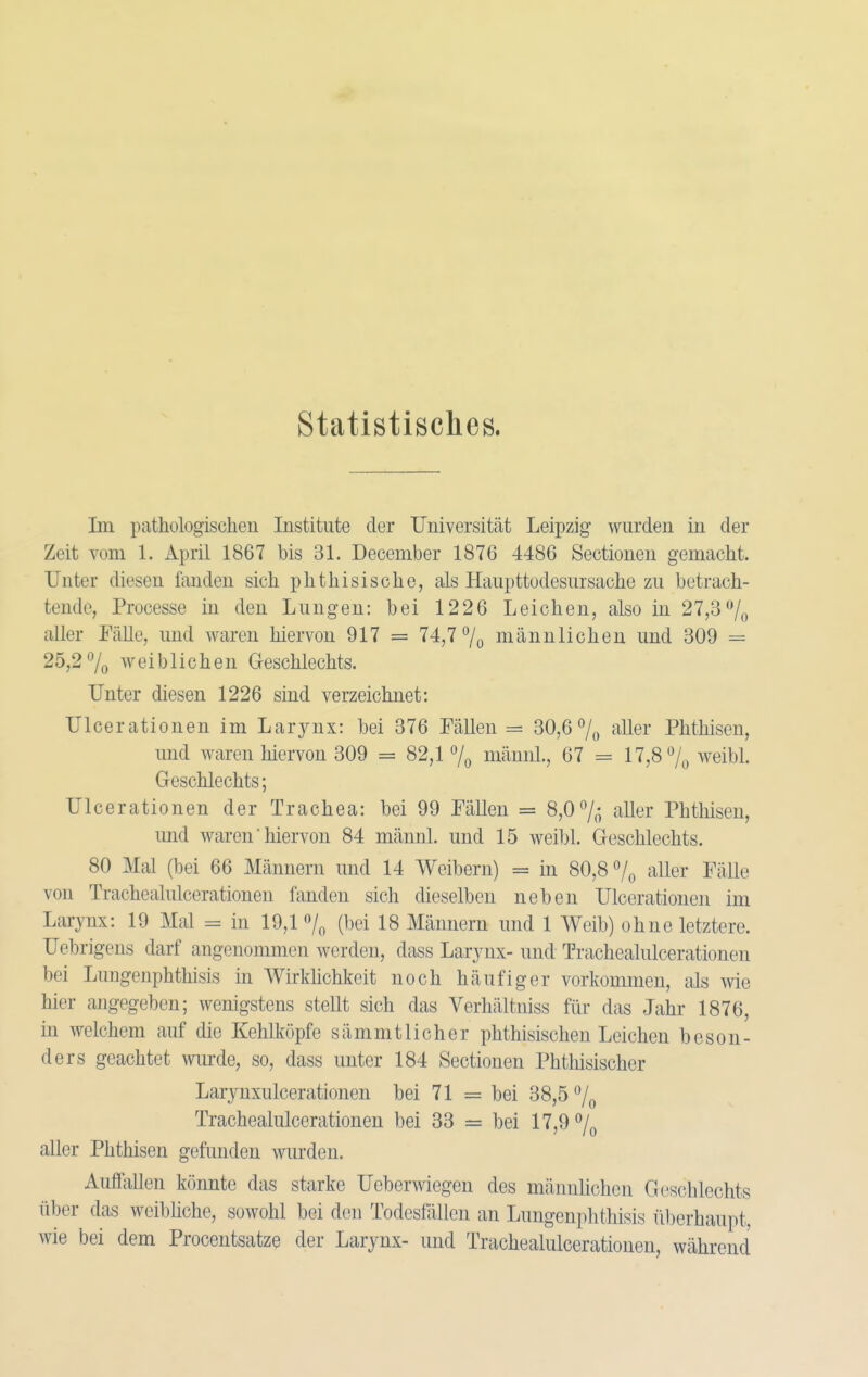 statistisches. Im pathologisclieu Institute der Universität Leipzig wurden in der Zeit vom 1. April 1867 bis 31. December 1876 4486 Sectioueu gemacht. Unter diesen fanden sich phthisische, als Haupttodesursache zu betrach- tende, Processe in den Lungen: bei 1226 Leichen, also in 27,37o aller Fälle, und waren hiervon 917 = 74,7 7o männlichen und 309 = 25,27o weiblichen Geschlechts. Unter diesen 1226 sind verzeichnet: Ulcerationen im Larynx: bei 376 Fällen = 30,6 7o aller Phthisen, und waren hiervon 309 = 82,1 % männl, 67 = 17,8 7^ weibl. Geschlechts; Ulcerationen der Trachea: bei 99 Fällen = 8,0 7^ aller Phthisen, und waren ■ hiervon 84 männl. und 15 weibl. Geschlechts. 80 Mal (bei 66 Männern und 14 Weibern) = in 80,8 7^ aller Fälle von Trachealulcerationen fanden sich dieselben neben Ulcerationen im Larynx: 19 Mal = in 19,1 7^ (bei 18 Männern und 1 Weib) ohne letztere. Uebrigens darf angenommen werden, dass Larynx- und Trachealulcerationen bei Lungenphthisis in Wirklichkeit noch häufiger vorkommen, als wie hier angegeben; wenigstens stellt sich das Verhältniss für das Jahr 1876, in welchem auf die Kehlköpfe sämmtlicher phthisischen Leichen beson- ders geachtet wmxle, so, dass unter 184 Sectionen Phthisischer Larynxulcerationen bei 71 = bei 38,5 7^ Trachealulcerationen bei 33 = bei 17,9 7^ aller Phthisen gefunden wurden. Auffallen könnte das starke Ueberwiegen des männlichen Geschlechts über das weibhche, sowohl bei den Todesfällen an Lungenphthisis überhaupt, wie bei dem Procentsatze der Larynx- und Trachealulcerationen, während