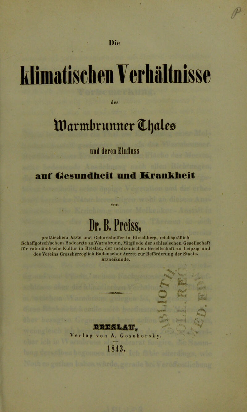 Die klimatischen V erliältnisse des tUarmbrumtcr Cfjalcs und deren Elnilnss auf Gesundheit und Krankheit von Dr. B. Preiss, praktischem Arzte und Geburtshelfer in Hirschberg, reichsgrädich Schangolseh'schcin Badear/.te zu Warinhrunn, Mitglicde der schlesischen Gesellschaft für vaterländische Kultur in Breslau, der medizinischen Gesellschaft zu Leipzig und des Vereins Grossherzoglich Badenscher Aerzte zur Beförderung der Staats- Arzneikunde. JV r ^ V A -«et wu Vm % rs ■er»*' //} Verlag von A. Gosohorsky. 1843.