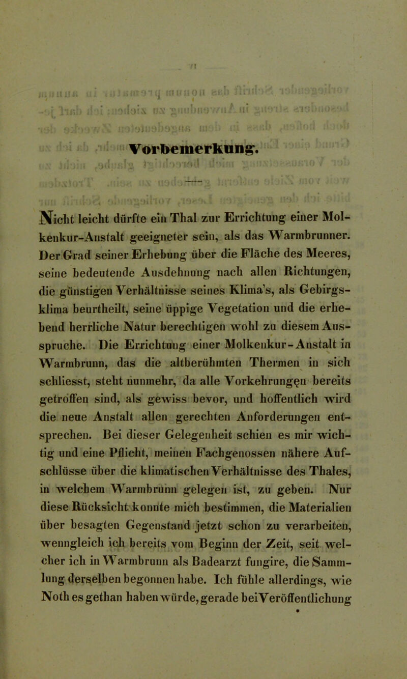 71 H ui , ,JJ«»V01(j KlUUOtl feU'.Ü I lonnogo.tho t <ä i5'I15i»lK)ir,‘* ' tiö'Aotl ll 1(4) Vorbemerkung Nicht leicht dürfte ein Thal zur Errichtung einer Mol- kenkur-Anstalt geeigneter sein, als das Warmbrunner. Der Grad seiner Erhebung über die Fläche des Meeres, seine bedeutende Ausdehnung nach allen Richtungen, die günstigen Verhältnisse seines Klima’s, als Gebirgs- klima beurtheilt, seine üppige Vegetation und die erhe- bend herrliche Natur berechtigen wohl zu diesem Aus- spruche. Die Errichtung einer Molkenkur-Anstalt in Warmbrunn, das die altberühmten Thermen in sich schliesst, steht nunmehr, da alle Vorkehrungen bereits getroffen sind, als gewiss bevor, und hoffentlich wird die neue Anstalt allen gerechten Anforderungen ent- sprechen. Bei dieser Gelegenheit schien es mir wich- tig und eine Pflicht, meinen Fachgenossen nähere Auf- schlüsse über die klimatischen Verhältnisse des Thaies, in welchem Warmbrunn gelegen ist, zu geben. Nur diese Rücksicht konnte mich bestimmen, die Materialien über besagten Gegenstand jetzt schon zu verarbeiten, wenngleich ich bereits vom Beginn der Zeit, seit wel- cher ich in Warmbrunn als Badearzt fungire, die Samm- lung derselben begonnen habe. Ich fühle allerdings, wie Noth es getlian haben würde, gerade beiVeröffentlichung