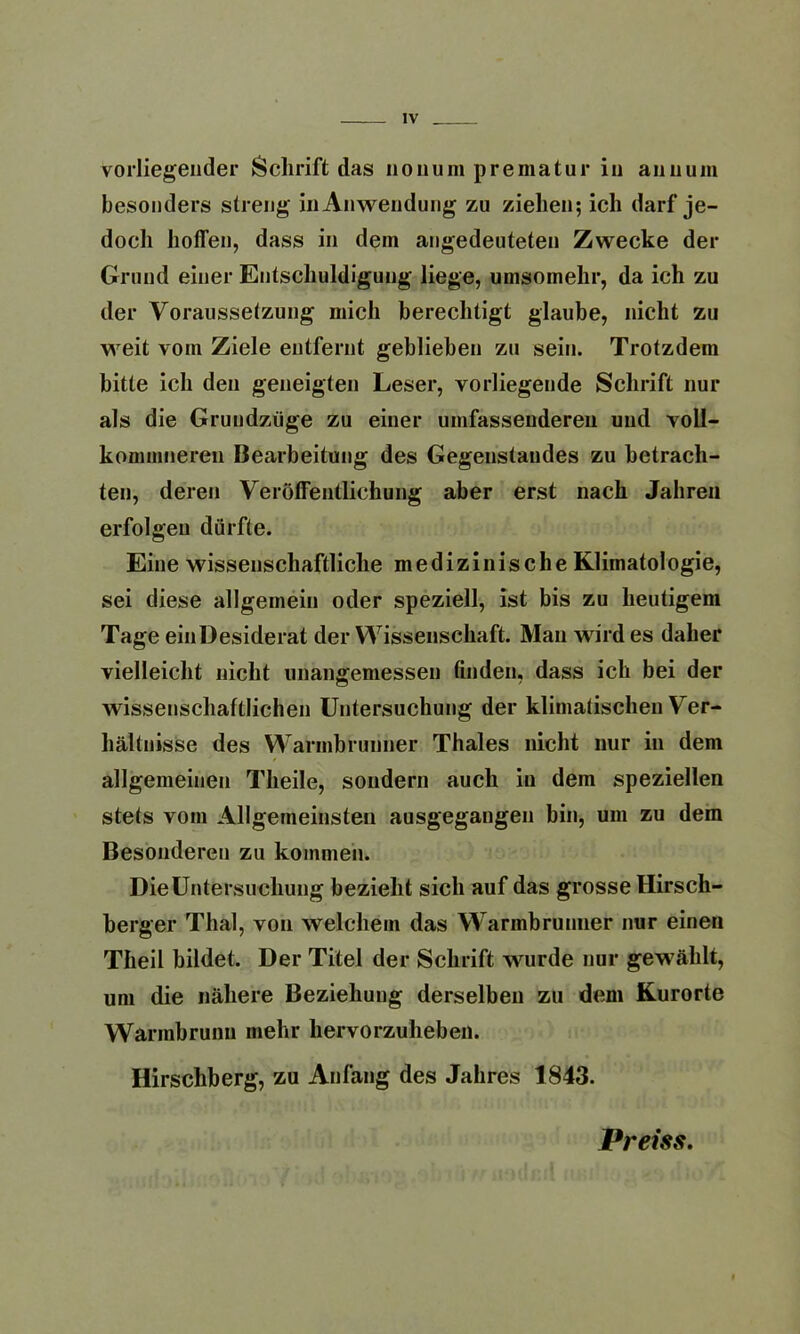 vorliegender Schrift das nouum prematur in annum besonders streng in Anwendung zu ziehen; ich darf je- doch hoifen, dass in dem angedeuteten Zwecke der Grund einer Entschuldigung liege, umsomehr, da ich zu der Voraussetzung mich berechtigt glaube, nicht zu weit vom Ziele entfernt geblieben zu sein. Trotzdem bitte ich den geneigten Leser, vorliegende Schrift nur als die Grundzüge zu einer umfassenderen und voll- kommneren Bearbeitung des Gegenstandes zu betrach- ten, deren Veröffentlichung aber erst nach Jahren erfolgen dürfte. Eine wissenschaftliche medizinische Klimatologie, sei diese allgemein oder speziell, ist bis zu heutigem Tage einDesiderat der Wissenschaft. Man wirdes daher vielleicht nicht unangemessen finden, dass ich bei der wissenschaftlichen Untersuchung der klimatischen Ver- hältnisse des Warmbrunner Thaies nicht nur in dem allgemeinen Theile, sondern auch in dem speziellen stets vom Allgemeinsten ausgegangen bin, um zu dem Besonderen zu kommen. Die Untersuchung bezieht sich auf das grosse Hirsch- berger Thal, von welchem das Warmbrunner nur einen Theil bildet. Der Titel der Schrift wurde nur gewählt, um die nähere Beziehung derselben zu dem Kurorte Warmbrunn mehr hervorzuheben. Hirschberg, zu Anfang des Jahres 1843. Preiss.