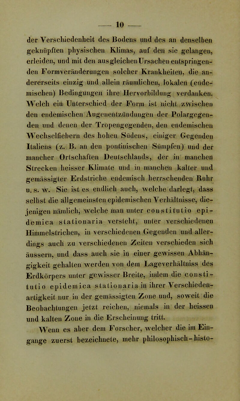 der Verschiedenheit des Bodens und des an denselben geknüpften physischen Klimas, auf den sie gelangen, erleiden, und mit den aus gleichen Ursachen entspringen- den Formveränderungen solcher Krankheiten, die an- dererseits einzig und allein räumlichen, lokalen (ende- mischen) Bedingungen ihre Hervorbildung verdanken. Welch ein Unterschied der Form ist nicht zwischen den endemischen Augenentzündungen der Polargegen- den und denen der Tropengegenden, den endemischen Wechselfiebern des hohen Südens, einiger Gegenden Italiens (z. B. an den pontinischen Sümpfen) und der maucher Ortschaften Deutschlands, der in manchen Strecken heisser Klimate und in manchen kalter und gemässigter Erdstriche endemisch herrschenden Ruhr u. s. w. Sie ist es endlich auch, welche darlegt, dass selbst die allgemeinsten epidemischen Verhältnisse, die- jenigen nämlich, welche man unter constitutio epi- demica stationaria versteht, unter verschiedenen Himmelstrichen, in verschiedenen Gegenden und aller- dings auch zu verschiedenen Zeiten verschieden sich äussern, und dass auch sie in einer gewissen Abhän- gigkeit gehalten werden von dem Lageverhältniss des Erdkürpers unter gewisser Breite, indem die consti- tutio epidemica stationaria in ihrer Verschieden- artigkeit nur in der gemässigten Zone und, soweit die Beobachtungen jetzt reichen, niemals in der heissen und kalten Zone in die Erscheinung tritt. Wenn es aber dem Forscher, welcher die im Ein- gänge zuerst bezeichnete, mehr philosophisch-histo-