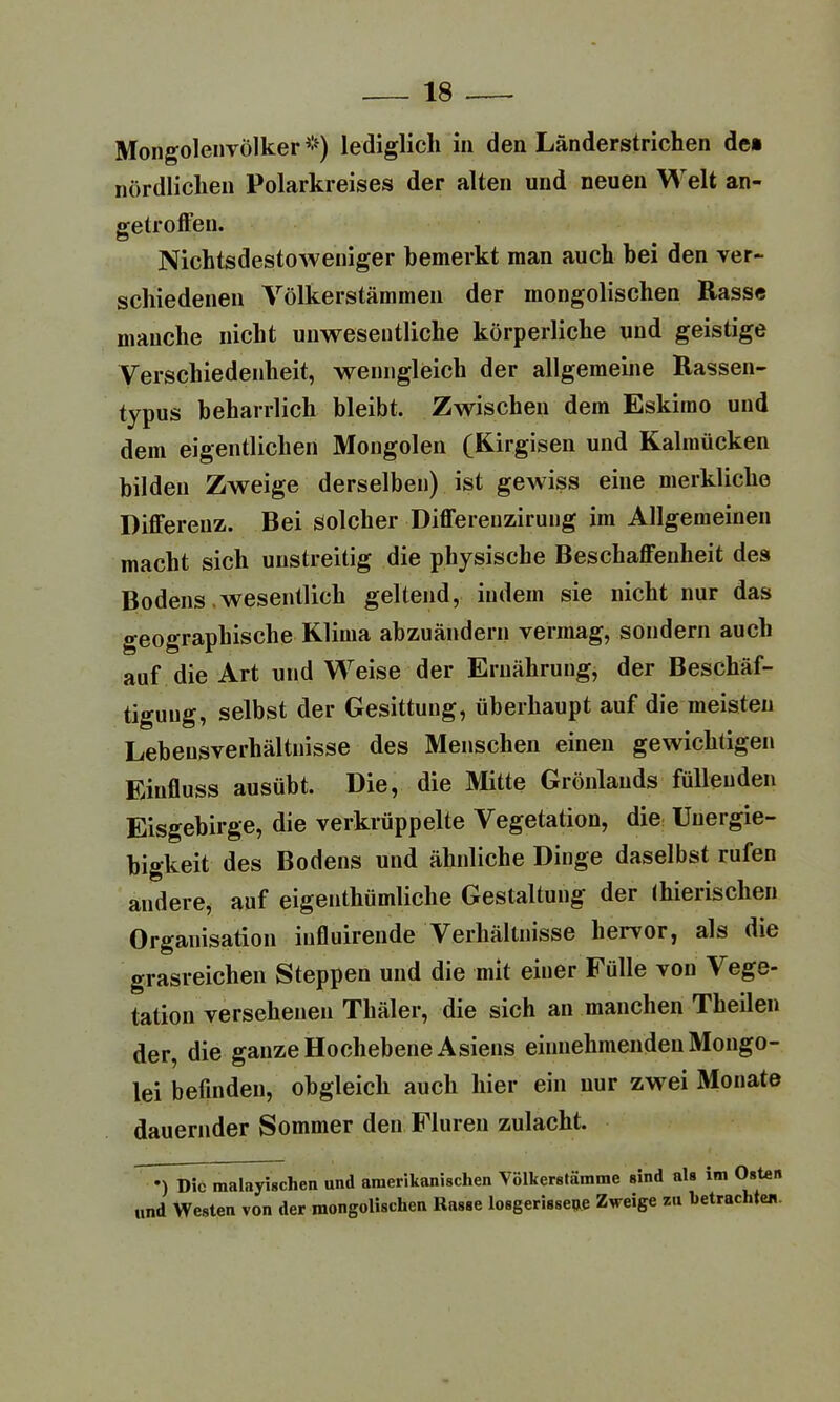 Mongolenvölker *) lediglich in den Länderstrichen de* nördlichen Polarkreises der alten und neuen Welt an- getroffen. Nichtsdestoweniger bemerkt man auch bei den ver- schiedenen Völkerstämmen der mongolischen Hasse manche nicht unwesentliche körperliche und geistige Verschiedenheit, wenngleich der allgemeine Rassen- typus beharrlich bleibt. Zwischen dem Eskimo und dem eigentlichen Mongolen (Kirgisen und Kalmücken bilden Zweige derselben) ist gewiss eine merkliche Differenz. Bei solcher Differenzirung im Allgemeinen macht sich unstreitig die physische Beschaffenheit des Bodens .wesentlich geltend, indem sie nicht nur das geographische Klima abzuändern vermag, sondern auch auf die Art und Weise der Ernährung, der Beschäf- tigung, selbst der Gesittung, überhaupt auf die meisten Lebensverhältnisse des Menschen einen gewichtigen Einfluss ausübt. Die, die Mitte Grönlands füllenden Eisgebirge, die verkrüppelte Vegetation, die Uuergie- bigkeit des Bodens und ähnliche Dinge daselbst rufen andere, auf eigentümliche Gestaltung der tierischen Organisation influirende Verhältnisse hervor, als die grasreichen Steppen und die mit einer Fülle von Vege- tation versehenen Tliäler, die sich an manchen Tkeilen der, die ganze Hochebene Asiens einnehmenden Mongo- lei befinden, obgleich auch hier ein nur zwei Monate dauernder Sommer den Fluren zulacht. •) Die malayischen und amerikanischen Völkerstämme sind als im Osten und Westen von der mongolischen Rasse losgerissene Zweige zu betrachte*