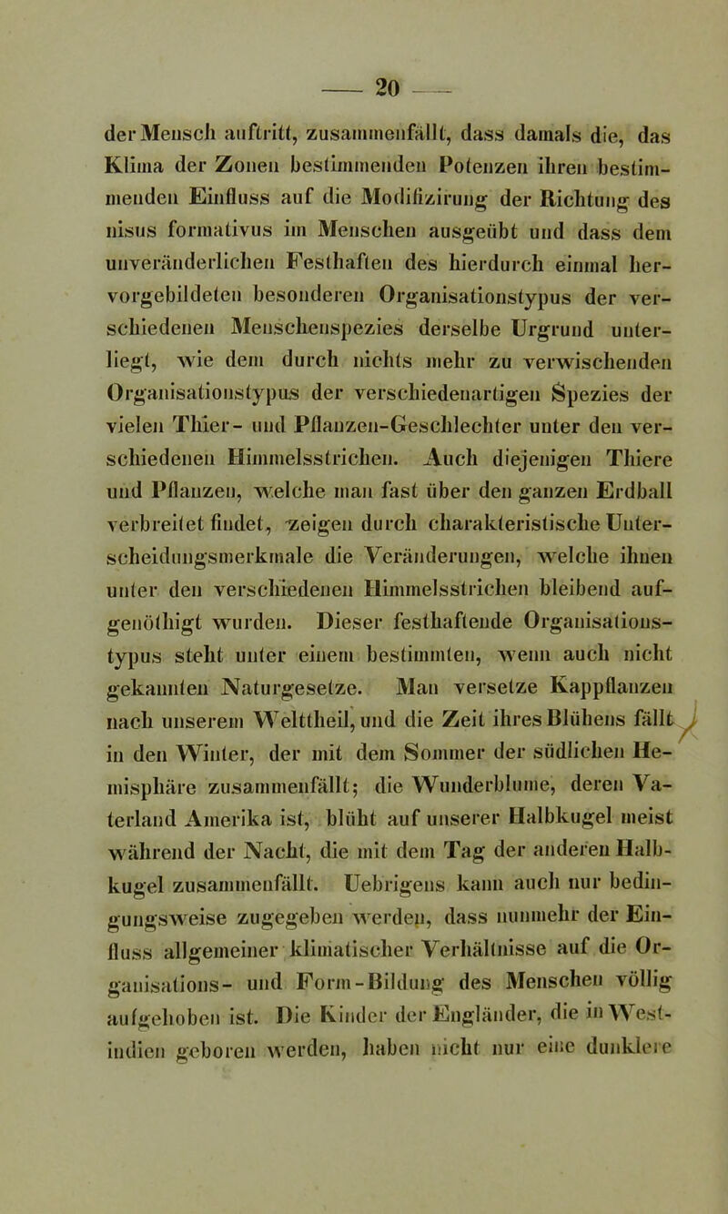 der Mensch auftritt, zusammenfällt, dass damals die, das Klima der Zonen bestimmenden Polenzen ihren bestim- menden Einfluss auf die Modifizirung der Richtung des nisus formativus im Menschen ausgeübt und dass dem unveränderlichen Festhaflen des hierdurch einmal her- vorgebildeleu besonderen Organisationstypus der ver- schiedenen Menschenspezies derselbe Urgrund unter- liegt, wie dem durch nichts mehr zu verwischenden Organisationstypus der verschiedenartigen Spezies der vielen Thier- und Pflauzen-Geschlechter unter den ver- schiedenen Himmelsstrichen. Auch diejenigen Thiere und Pflanzen, welche man fast über den ganzen Erdball verbreitet findet, zeigen durch charakteristische Unter- scheidungsmerkmale die Veränderungen, welche ihnen unter den verschiedenen Himmelsstrichen bleibend auf- genöthigt wurden. Dieser festhaftende Organisations- typus stellt unter einem bestimmten, wenn auch nicht gekannten Naturgesetze. Man versetze Kappflanzen nach unserem Welttheil, und die Zeit ihres Blühens fällt in den Winter, der mit dem Sommer der südlichen He- misphäre zusammenfällt; die Wunderblume, deren Va- terland Amerika ist, blüht auf unserer Halbkugel meist während der Nacht, die mit dem Tag der anderen Halb- kugel zusammenfällt. Uebrigens kann auch nur bedin- gungsweise zugegeben werden, dass nunmehr der Ein- fluss allgemeiner klimatischer Verhältnisse auf die Or- ganisations- und Form-Bildung des Menschen völlig aufgehoben ist. Die Kinder der Engländer, die in West- indien geboren werden, haben nicht nur eine dunklere