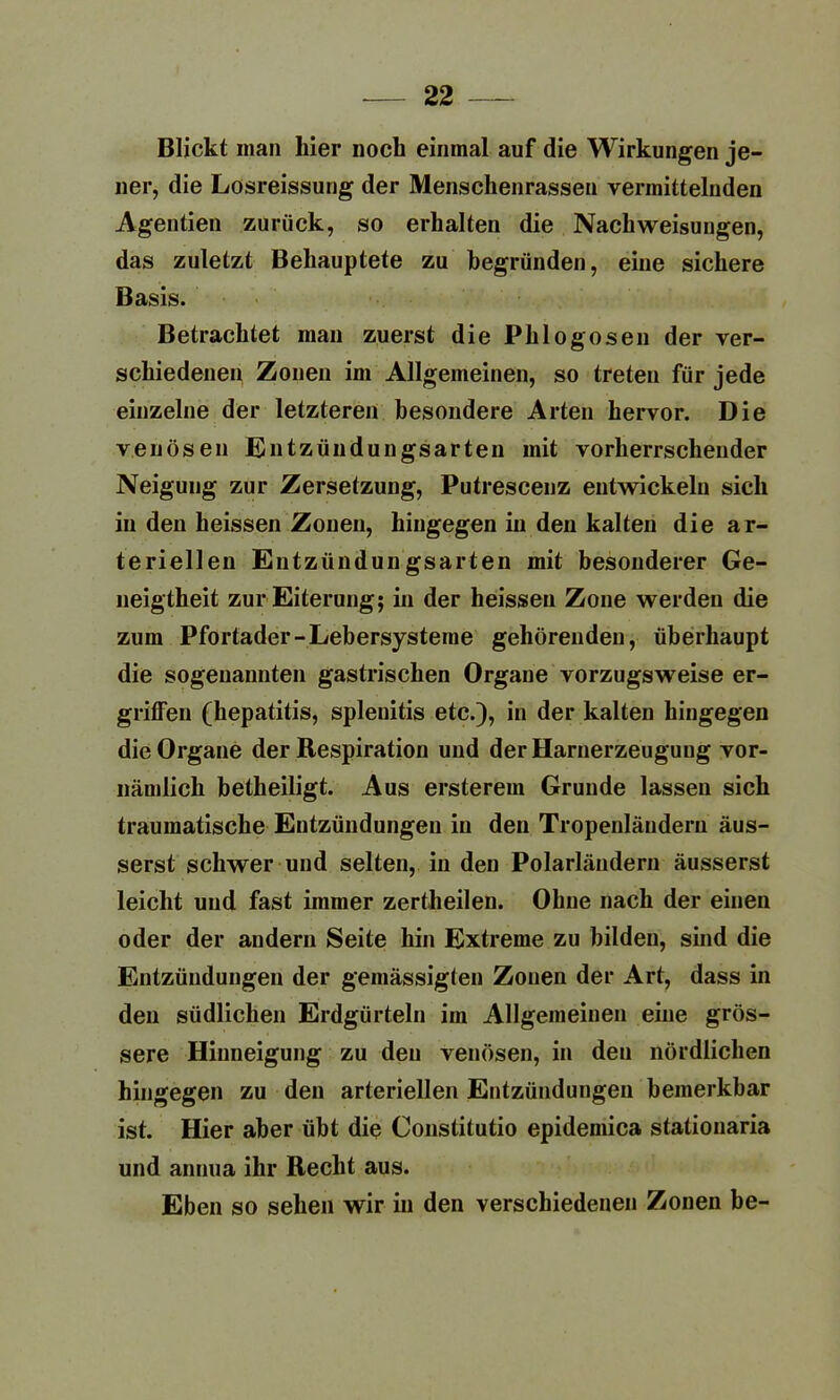 Blickt man hier noch einmal auf die Wirkungen je- ner, die Losreissung der Menschenrassen vermittelnden Agenden zurück, so erhalten die Nach Weisungen, das zuletzt Behauptete zu begründen, eine sichere Basis. Betrachtet man zuerst die Phlogosen der ver- schiedenen Zonen im Allgemeinen, so treten für jede einzelne der letzteren besondere Arten hervor. Die venösen Entzündungsarten mit vorherrschender Neigung zur Zersetzung, Putrescenz entwickeln sich in den heissen Zonen, hingegen in den kalten die ar- teriellen Entzündungsarten mit besonderer Ge- neigtheit zur Eiterung; in der heissen Zone werden die zum Pfortader-Lebersysteme gehörenden, überhaupt die sogenannten gastrischen Organe vorzugsweise er- griffen (hepatitis, splenitis etc.), in der kalten hingegen die Organe der Respiration und der Harnerzeugung vor- nämlich betheiligt. Aus ersterem Grunde lassen sich traumatische Entzündungen in den Tropenläudern äus- serst schwer und selten, in den Polarländern äusserst leicht und fast immer zertheilen. Ohne nach der einen oder der andern Seite hin Extreme zu bilden, sind die Entzündungen der gemässigten Zonen der Art, dass in den südlichen Erdgürteln im Allgemeinen eine grös- sere Hinneigung zu den venösen, in den nördlichen hingegen zu den arteriellen Entzündungen bemerkbar ist. Hier aber übt die Constitutio epidemica stationaria und annua ihr Recht aus. Eben so sehen wir in den verschiedenen Zonen be-