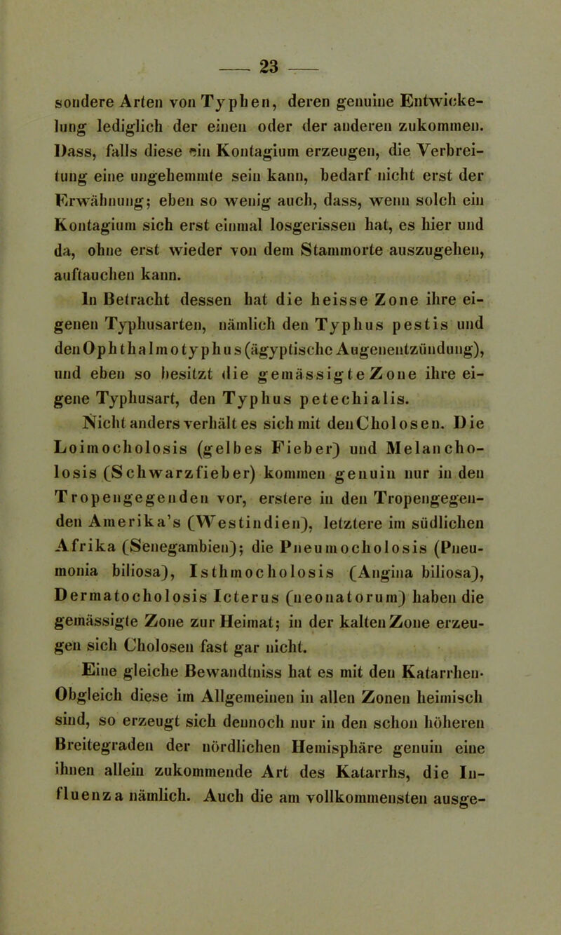 sondere Arten von Typhen, deren genuine Entwicke- lung lediglich der einen oder der anderen zukommen. Dass, falls diese ein Kontagium erzeugen, die Verbrei- tung eine ungehemmte sein kann, bedarf nicht erst der Erwähnung; eben so wenig auch, dass, wenn solch ein Kontagium sich erst einmal losgerissen hat, es hier und da, ohne erst wieder von dem Stammorte auszugehen, auftauchen kann. ln 13 et rächt dessen hat die heisse Zone ihre ei- genen Typhusarten, nämlich den Typhus pestis und den 0 p h t h a I m o ty p h u s (ägyptische Augenentzündung), und eben so besitzt die gemässig < e Z one ihre ei- gene Typhusart, den Typhus petechialis. Nicht anders verhält es sich mit denCholosen. Die Loimocholosis (gelbes Fieber) und Melancho- losis (Schwarzfieber) kommen genuin nur in den Tropengegenden vor, erstere in den Tropengegen- den Amerika’s (Westindien), letztere im südlichen Afrika (Senegambien); die Pneumocholosis (Pneu- monia biliosa), Isthmocholosis (Angina biliosa), Dermatocholosis Icterus (neonatorum) haben die gemässigte Zone zur Heimat; in der kaltenZone erzeu- gen sich Cholosen fast gar nicht. Eine gleiche Bewandtniss hat es mit den Katarrhen* Obgleich diese im Allgemeinen in allen Zonen heimisch sind, so erzeugt sich dennoch nur in den schon höheren Breitegraden der nördlichen Hemisphäre genuin eine ihnen allein zukommende Art des Katarrhs, die In- fluenza nämlich. Auch die am vollkommensten ausge-