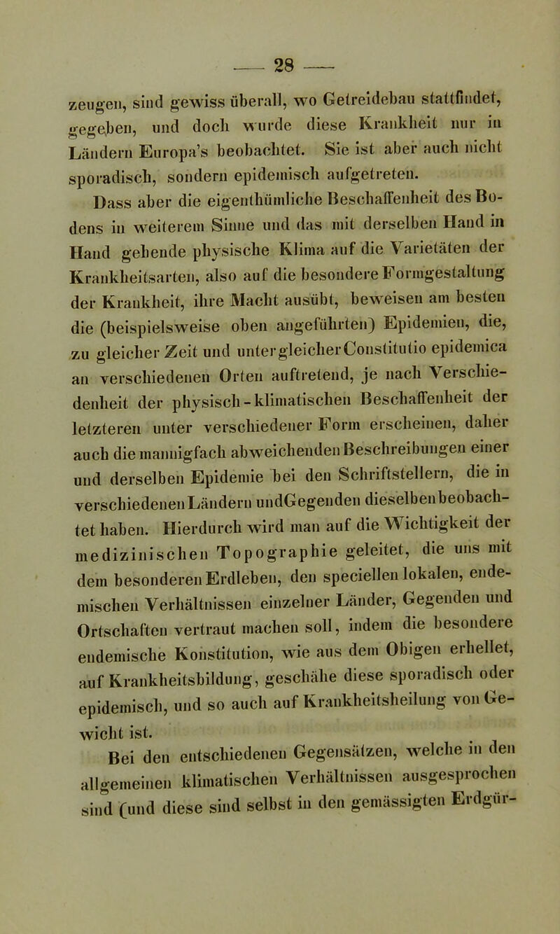 zeugen, sind gewiss überall, wo Getreidebau stattfindet, gegeben, und doch wurde diese Krankheit nur in Ländern Europa’s beobachtet. Sie ist aber auch nicht sporadisch, sondern epidemisch aufgetreten. Dass aber die eigentümliche Beschaffenheit des Bo- dens in weiterem Sinne und das mit derselben Hand in Hand gehende physische Klima auf die Varietäten der Krankheitsarten, also auf die besondere Formgestaltung der Krankheit, ihre Macht ausübt, beweisen am besten die (beispielsweise oben angeführten) Epidemien, die, zu gleicher Zeit und unter gleicher Constitutio epidemica an verschiedenen Orten auftretend, je nach \eischie- denheit der physisch-klimatischen Beschaffenheit der letzteren unter verschiedener t orm erscheinen, daliei auch die mannigfach abweichenden Beschreibungen einer und derselben Epidemie bei den Schriftstellern, die in verschiedenen Ländern undGegenden dieselben beobach- tet haben. Hierdurch wird man auf die Wichtigkeit der medizinischen Topographie geleitet, die uns mit dem besonderen Erdleben, den speciellen lokalen, ende- mischen Verhältnissen einzelner Länder, Gegenden und Ortschaften vertraut machen soll, indem die besondeie endemische Konstitution, wie aus dem Obigen erhellet, auf Krankheitsbildung, geschähe diese sporadisch oder epidemisch, und so auch auf Krankheitsheilung von Ge- wicht ist. Bei den entschiedenen Gegensätzen, welche in den allgemeinen klimatischen Verhältnissen ausgesprochen sind (und diese sind selbst in den gemässigten Erdgür-