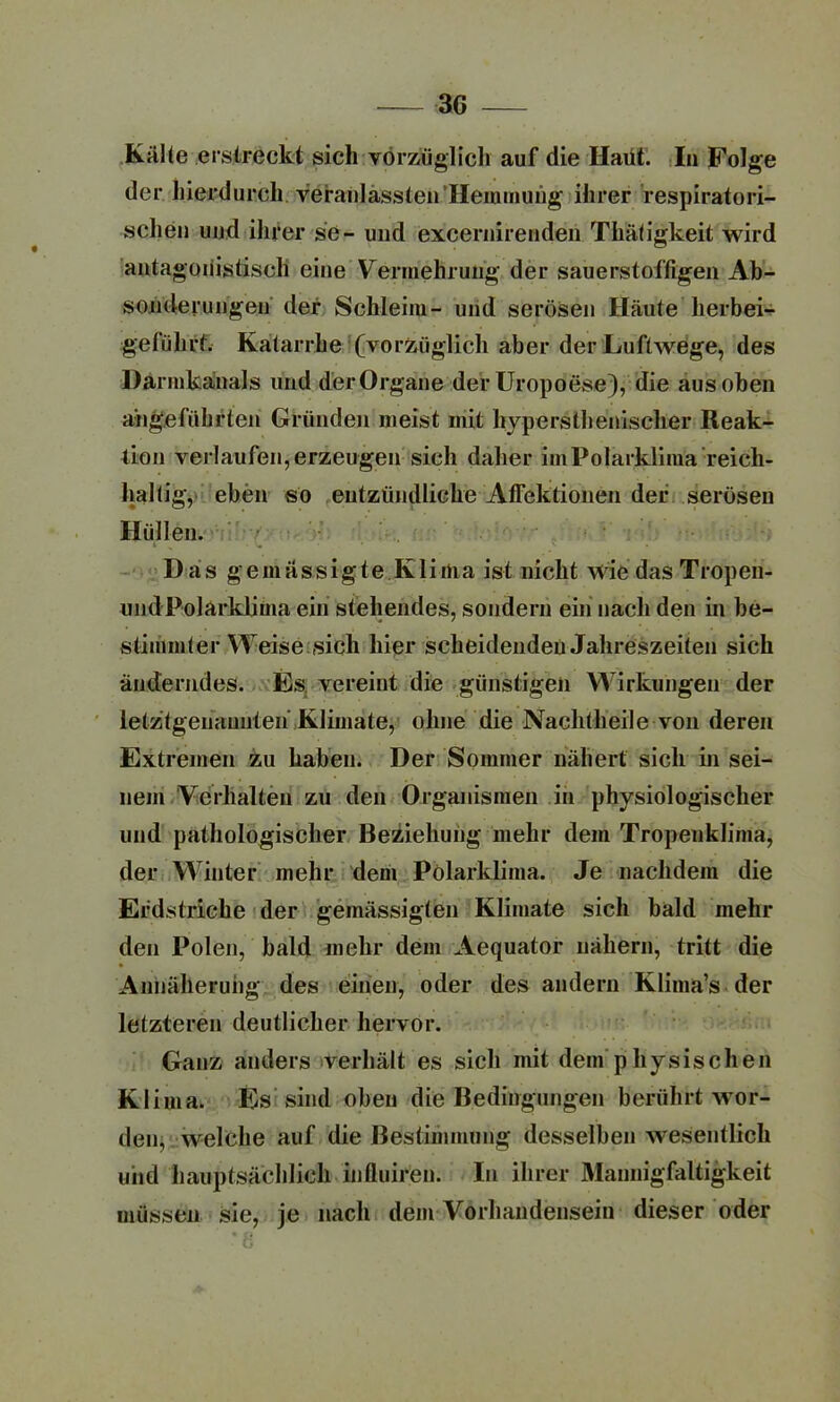 Kälte erstreckt sich vorzüglich auf die Haut. In Folge der hierdurch veranlasslen Hemmung ihrer respiratori- schen und ihrer se- und excernirenden Thätigkeit wird antagonistisch eine Vermehrung der sauerstoffigen Ab- sonderungen der Schleim- und serösen Häute herbei- geführt. Katarrhe (vorzüglich aber der Luftwege, des Darmkanals und der Organe der Uropoese), die aus oben angeführten Gründen meist mit hypersthenisclier Reak- tion verlaufen, erzeugen sich daher im Polarklima reich- haltig, eben so entzündliche Affektionen der serösen Hüllen. Das gemässigte Klima ist nicht wiedas Tropen- und Polarklima ein stehendes, sondern ein nach den in be- stimmter Weise sich hier scheidenden Jahreszeiten sich änderndes. Es vereint die günstigen Wirkungen der letztgenannten Klimate, ohne die Nachtheile von deren Extremen zu haben. Der Sommer nähert sich in sei- nem Verhalten zu den Organismen in physiologischer und pathologischer Beziehung mehr dem Tropenklima, der Winter mehr dem Polarklima. Je nachdem die Erdstriche der gemässigten Klimate sich bald mehr den Polen, bald mehr dem Aequator nähern, tritt die Annäherung des einen, oder des andern Klima’s der letzteren deutlicher hervor. Ganz anders verhält es sich mit dem physischen Klima. Es sind oben die Bedingungen berührt wor- den, welche auf die Bestimmung desselben Avesentlich und hauptsächlich influiren. In ihrer Mannigfaltigkeit müssen sie, je nach dem Vorhandensein dieser oder