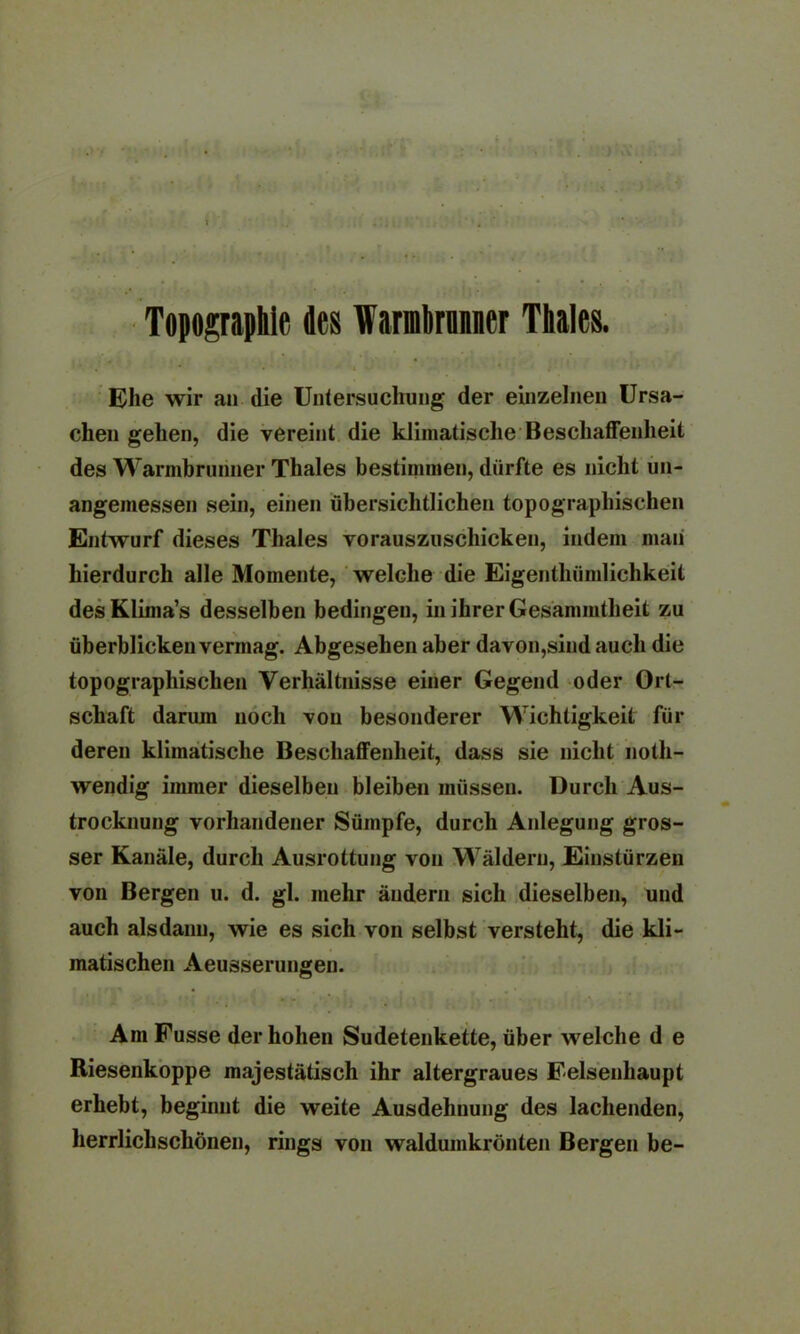 ) v\ Topographie des Warmbrnnner Thaies. Ehe wir an die Untersuchung der einzelnen Ursa- chen gehen, die vereint die klimatische Beschaffenheit des Warmbrunner Thaies bestimmen, dürfte es nicht un- angemessen sein, einen übersichtlichen topographischen Entwurf dieses Thaies vorauszuschicken, indem man hierdurch alle Momente, welche die Eigenthümlichkeit desKlima’s desselben bedingen, in ihrer Gesammtheit zu überblicken vermag. Abgesehen aber davon,sind auch die topographischen Verhältnisse einer Gegend oder Ort- schaft darum noch von besonderer Wichtigkeit für deren klimatische Beschaffenheit, dass sie nicht noth- wendig immer dieselben bleiben müssen. Durch Aus- trocknung vorhandener Sümpfe, durch Anlegung gros- ser Kanäle, durch Ausrottung von Wäldern, Einstürzen von Bergen u. d. gl. mehr ändern sich dieselben, und auch alsdann, wie es sich von selbst versteht, die kli- matischen Aeusserungen. Am Fusse der hohen Sudetenkette, über welche d e Riesenkoppe majestätisch ihr altergraues Felsenhaupt erhebt, beginnt die weite Ausdehnung des lachenden, herrlichschönen, rings von waldumkrönten Bergen be-