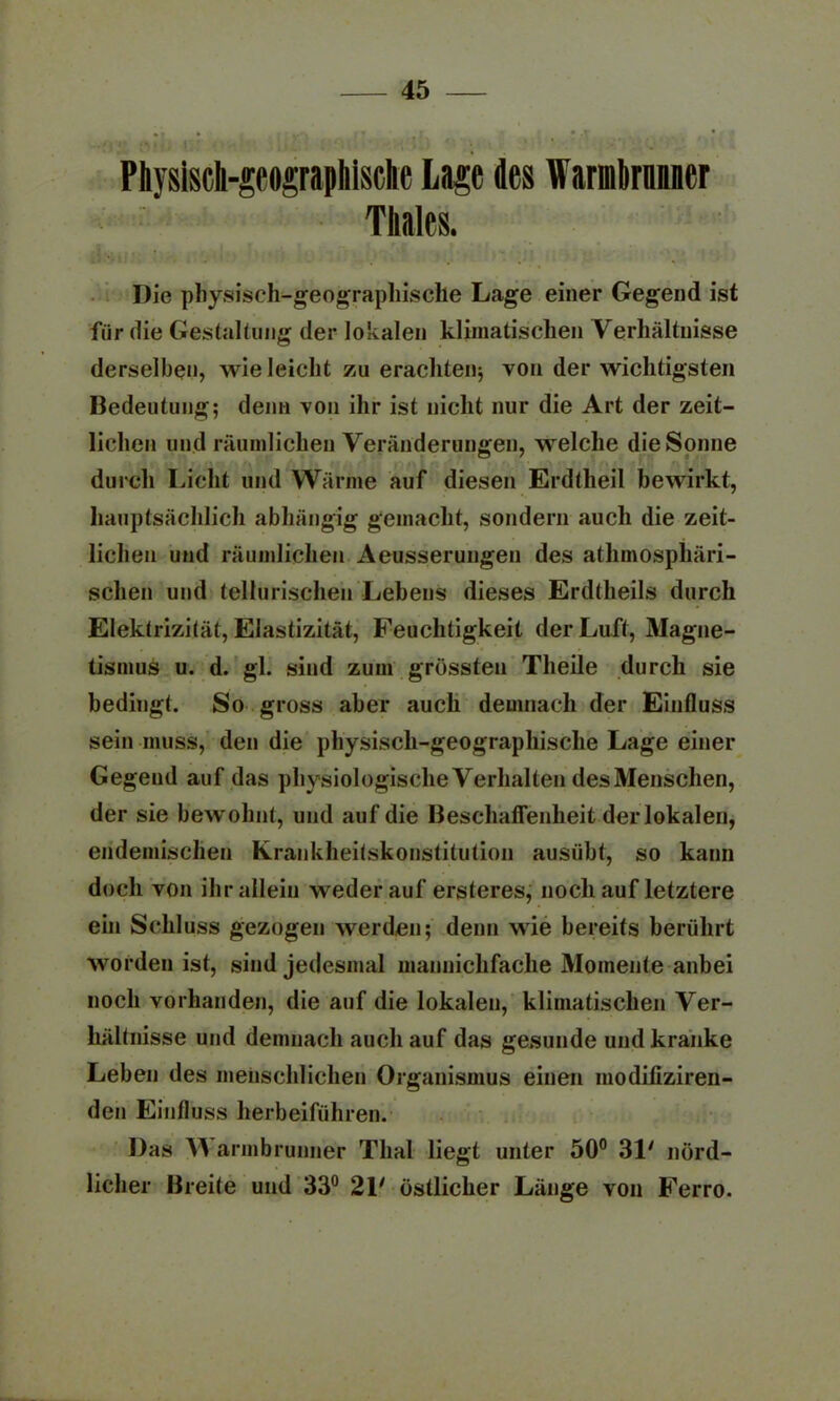 Physisch-geographische Laie des Warmlirnaner Tliales. Die physisch-geographische Lage einer Gegend ist für die Gestaltung der lokalen klimatischen Verhältnisse derselben, wie leicht zu erachten; von der wichtigsten Bedeutung; denn von ihr ist nicht nur die Art der zeit- lichen und räumlichen Veränderungen, welche die Sonne durch Licht und Wärme auf diesen Erdtheil bewirkt, hauptsächlich abhängig gemacht, sondern auch die zeit- lichen und räumlichen Aeusserungen des atmosphäri- schen und tellurischen Lebens dieses Erdtheils durch Elektrizität, Elastizität, Feuchtigkeit der Luft, Magne- tismus u. d. gl. sind zum grössten Tlieile durch sie bedingt. So gross aber auch demnach der Einfluss sein muss, den die physisch-geographische Lage einer Gegend auf das physiologische Verhalten desMenschen, der sie bewohnt, und auf die Beschaffenheit der lokalen, endemischen Krankheitskonstitution ausübt, so kann doch von ihr allein weder auf ersteres, noch auf letztere ein Schluss gezogen werden; denn wie bereits berührt worden ist, sind jedesmal mannichfache Momente anbei noch vorhanden, die auf die lokalen, klimatischen Ver- hältnisse und demnach auch auf das gesunde und kranke Leben des menschlichen Organismus einen modifiziren- den Einfluss herbeiführen. Das AA armbrunner Thal liegt unter 50° 31' nörd- licher Breite und 33° 21' östlicher Länge von Ferro.