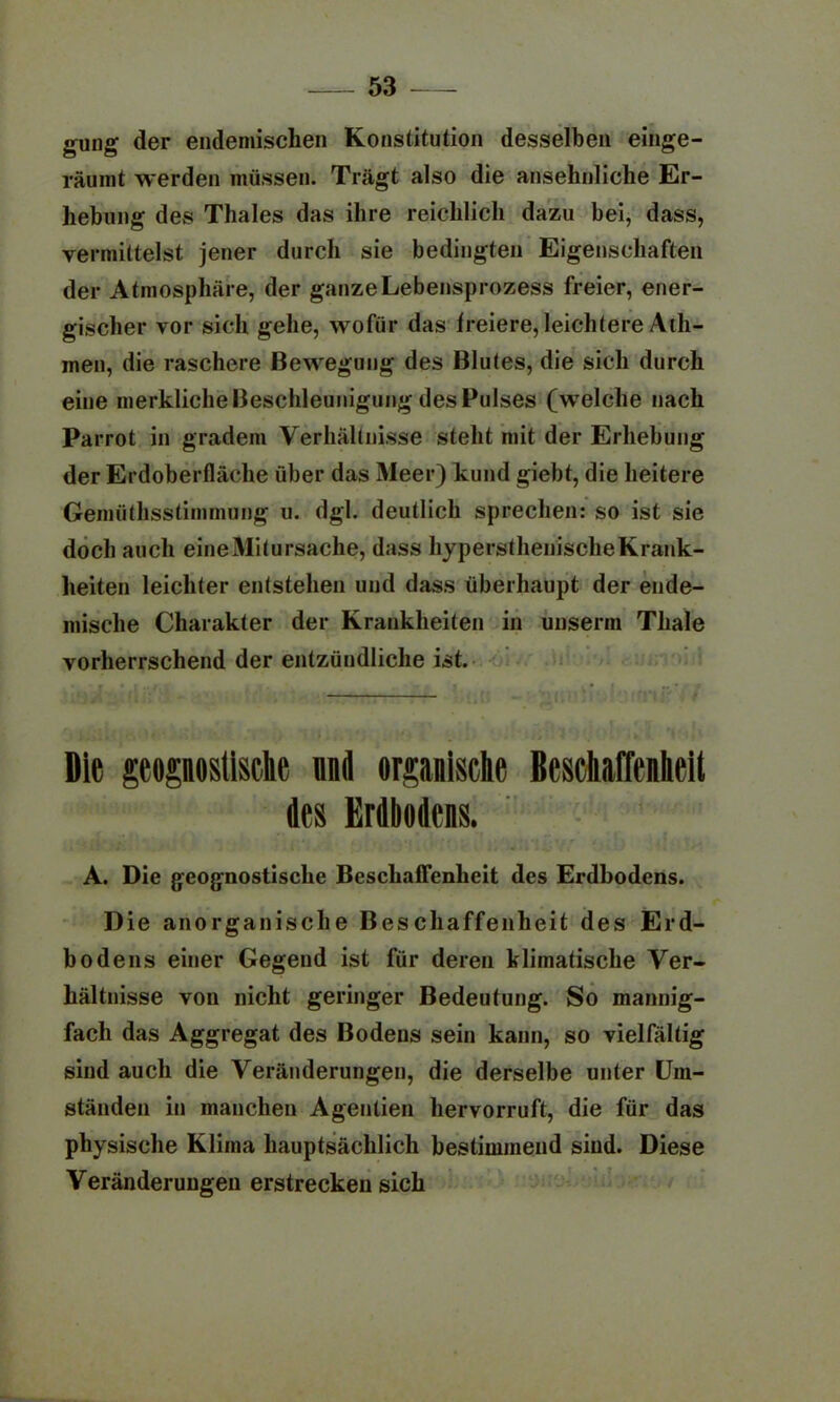 gung der endemischen Konstitution desselben einge- räumt werden müssen. Trägt also die ansehnliche Er- hebung des Thaies das ihre reichlich dazu bei, dass, vermittelst jener durch sie bedingten Eigenschaften der Atmosphäre, der ganze Lebensprozess freier, ener- gischer vor sich gehe, wofür das freiere,leichtere A1I1- inen, die raschere Bewegung des Blutes, die sich durch eine merkliche Beschleunigung des Pulses (welche nach Parrot in gradem Verhältnisse steht mit der Erhebung der Erdoberfläche über das Meer) kund giebt, die heitere Gemüthsstimmung u. dgl. deutlich sprechen: so ist sie doch auch eineMitursache, dass hypersthenischeKrank- heiten leichter entstehen und dass überhaupt der ende- mische Charakter der Krankheiten in unserm Tliale vorherrschend der entzündliche ist. Die geoposlMc und organische Beschaffenheit des Erdbodens. A. Die geognostische Beschaffenheit des Erdbodens. Die anorganische Beschaffenheit des Erd- bodens einer Gegend ist für deren klimatische Ver- hältnisse von nicht geringer Bedeutung. So mannig- fach das Aggregat des Bodens sein kann, so vielfältig sind auch die Veränderungen, die derselbe unter Um- ständen in manchen Agentien hervorruft, die für das physische Klima hauptsächlich bestimmend sind. Diese Veränderungen erstrecken sich