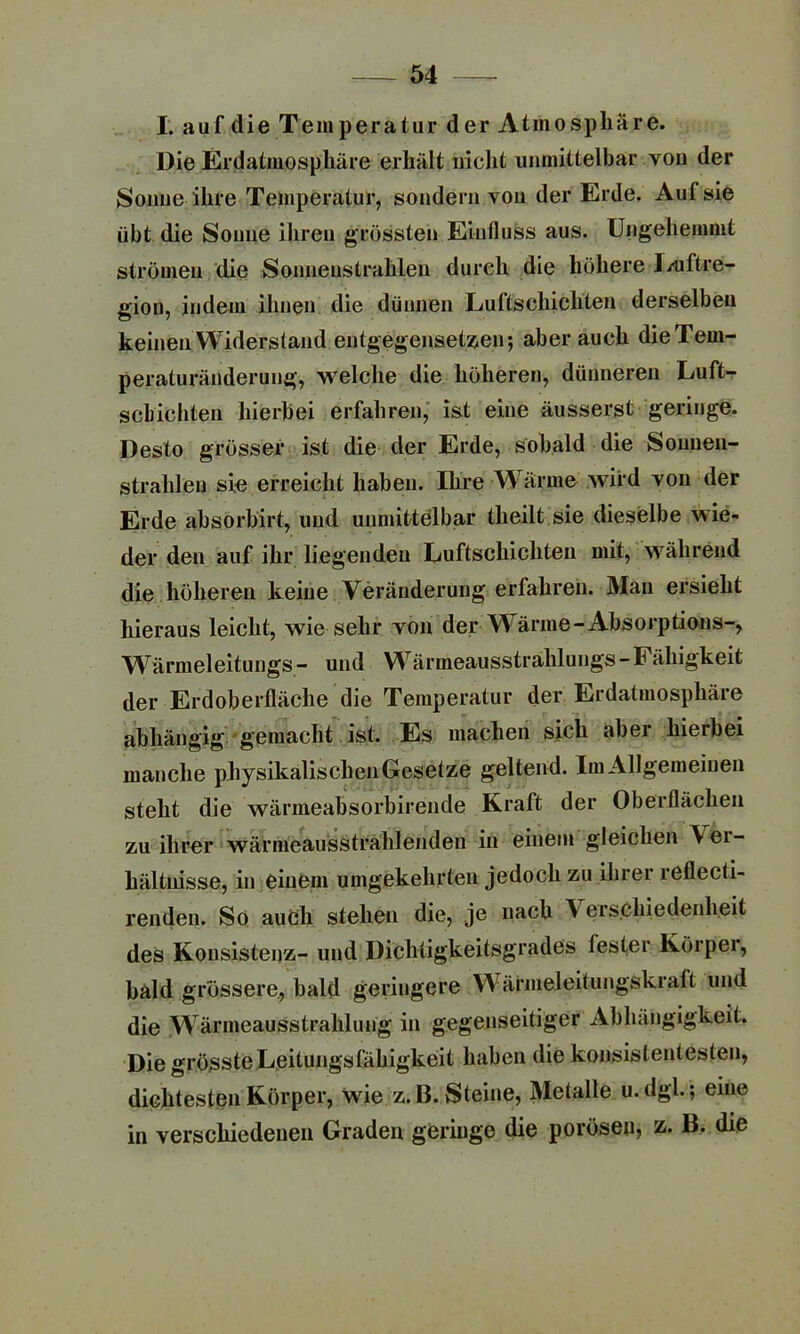 I. auf die Temperatur der Atinospliäre. Die Erdatmosphäre erhält nicht unmittelbar von der Sonne ihre Temperatur, sondern von der Erde. Auf sie übt die Sonne ihren grössten Einfluss aus. Ungehemmt strömen die Sonnenstrahlen durch die höhere J/uftre- gion, indem ihnen die dünnen Luftschichten derselben keinen Widerstand entgegensetzen; aber auch die Tem- peraturänderung, welche die höheren, dünneren Luft- schichten hierbei erfahren, ist eine äusserst geringe. Desto grösser ist die der Erde, sobald die Sonnen- strahlen sie erreicht haben. Ihre Wärme wird von der Erde absorbirt, und unmittelbar theilt sie dieselbe wie- der den auf ihr liegenden Luftschichten mit, während die höheren keine Veränderung erfahren. Man ersieht hieraus leicht, wie sehr von der Wärme-Absorptians-, Wärmeleitungs- und Wärmeausstrahlung«-Fähigkeit der Erdoberfläche die Temperatur der Erdatmosphäre abhängig gemacht ist. Es machen sich abei hierbei manche physikalischenGesetze geltend. ImAUgemeinen steht die wärmeabsorbirende Kraft der Oberflächen zu ihrer wärmeausstralilenden in einem gleichen \ei- hältnisse, in einem umgekehrten jedoch zu ihrer reflecti- renden. So auch stehen die, je nach \ erschiedenlieit des Konsistenz- und Dichtigkeitsgrades fester Körper, bald grössere, bald geringere Wärmeleitungskraft und die Wärmeausstrahlung in gegenseitiger Abhängigkeit. Die grösste Leitungsfähigkeit haben die konsistentesten, dichtesten Körper, wie z.ß. Steine, Metalle u.dgl. ; eine in verschiedenen Graden geringe die porösen, z. B. die