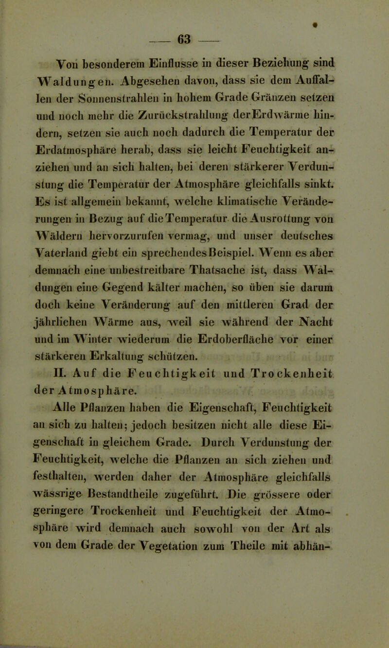 Von besonderem Einflüsse in dieser Beziehung sind Waldungen. Abgesehen davon, dass sie dem Auflfal- len der Sonnenstrahlen in hohem Grade Gränzen setzen und noch mehr die Zurückstrahlung derErdwärme hin- dern, setzen sie auch noch dadurch die Temperatur der Erdatmosphäre herab, dass sie leicht Feuchtigkeit an- zielien und an sich halten, bei deren stärkerer Verdun- stung die Temperatur der Atmosphäre gleichfalls sinkt. Es ist allgemein bekannt, welche klimatische Verände- rungen in Bezug auf dieTemperatur die Ausrottung von Wäldern hervorzurufen vermag, und unser deutsches Vaterland giebt ein sprechendes Beispiel. Wenn es aber demnach eine unbestreitbare Thatsacbe ist, dass Wal- dungen eine Gegend kälter machen, so üben sie darum doch keine Veränderung auf den mittleren Grad der jährlichen Wärme aus, weil sie während der Nacht und im Winter wiederum die Erdoberfläche yor einer stärkeren Erkaltung schützen. II. Auf die Feuchtigkeit und Trockenheit der Atmosphäre. Alle Pflanzen haben die Eigenschaft, Feuchtigkeit an sich zu halten; jedoch besitzen nicht alle diese Ei- genschaft in gleichem Grade. Durch Verdunstung der Feuchtigkeit, welche die Pflanzen an sich ziehen und festhalten, werden daher der Atmosphäre gleichfalls wässrige Bestandteile zugefülirt. Die grössere oder geringere Trockenheit und Feuchtigkeit der Atmo- sphäre wird demnach auch sowohl von der Art als von dem Grade der Vegetation zum Theile mit abliän-