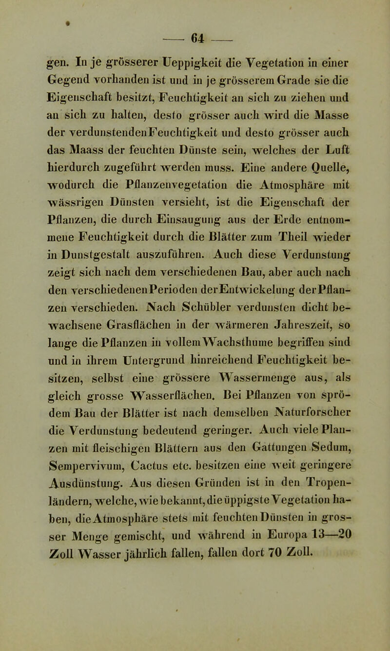 gen. In je grosserer Ueppigkeit die Vegetation in einer Gegend vorhanden ist und in je grösserem Grade sie die Eigenschaft besitzt, Feuchtigkeit an sich zu ziehen und an sich zu halten, desto grösser auch wird die Masse der verdunstenden Feuchtigkeit und desto grösser auch das Maass der feuchten Dünste sein, welches der Luft hierdurch zugeführt werden muss. Eine andere Quelle, wodurch die Pflanzenvegetation die Atmosphäre mit wässrigen Dünsten versieht, ist die Eigenschaft der Pflanzen, die durch Einsaugung aus der Erde entnom- mene Feuchtigkeit durch die Blätter zum Tlieil wueder in Dunstgestalt auszuführen. Auch diese Verdunstung zeigt sich nach dem verschiedenen Bau, aber auch nach den verschiedenenPerioden der Entwickelung der Pflan- zen verschieden. Nach Schübler verdunsten dicht be- wachsene Grasflächen in der wärmeren Jahreszeit, so lange die Pflanzen in vollem Wachsthume begriffen sind und in ihrem Untergrund hinreichend Feuchtigkeit be- sitzen, selbst eine grössere Wassermenge aus, als gleich grosse Wasserflächen. Bei Pflanzen von sprö- dem Bau der Blätter ist nach demselben Naturforscher die Verdunstung bedeutend geringer. Auch viele Plau- zen mit fleischigen Blättern aus den Gattungen Sedum, Sempervivum, Cactus etc. besitzen eine weit geringere Ausdünstung. Aus diesen Gründen ist in den Tropen- ländern, wfelche, wie bekannt, die üppigste Vegetation ha- ben, die Atmosphäre stets mit feuchten Dünsten in gros- ser Menge gemischt, und w7ährend in Europa 13—20 Zoll Wasser jährlich fallen, fallen dort 70 Zoll.