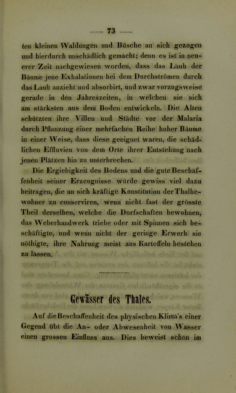 len kleinen Waldungen und Büsche an sich gezogen und hierdurch unschädlich gemacht; denn es ist in neu- erer Zeit nachgewiesen worden, dass das Laub der Bäume jene Exhalatioiien bei dem Durchströmen durch das Laub anzieht und absorbirt, und zwar vorzugsweise gerade in den Jahreszeiten, in welchen sie sich am stärksten aus dem Boden entwickeln. Die Alten schützten ihre Villen und Städte vor der Malaria durch Pflanzung einer mehrfachen Reihe hoher Bäume in einer Weise, dass diese geeignet waren, die schäd- lichen Effluvien von dem Orte ihrer Entstehung nach jenen Plätzen hin zu unterbrechen. Die Ergiebigkeit des Bodens und die gute Beschaf- fenheit seiner Erzeugnisse würde gewiss viel dazu beitragen, die an sich kräftige Konstitution der Thalbe- wohner zu conserviren, wenn nicht fast der grösste Theil derselben, welche die Dorfschaften bewohnen, das Weberhandwerk triebe oder mit Spinnen sich be- schäftigte, und wenn nicht der geringe Erwerb sie nöthigte, ihre Nahrung meist aus Kartoffeln bestehen zu lassen. Gewässer des Thaies. • ii Auf die Beschaffenheit des physischen Klima1 s einer Gegend übt die An- oder Abwesenheit von Wasser einen grossen Einfluss aus. Dies beweist schon im