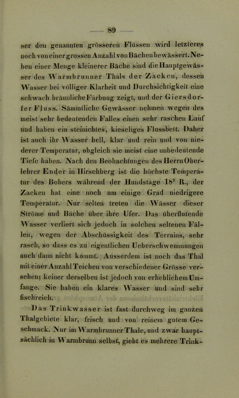 ser den genannten grösseren Flüssen wird letzteres noch von einer grossen Anzahl von Bächen bewässert. Ne- ben einer Menge kleinerer Bäche sind die Hauptgewäs- ser des Warmbrunner Thals der Zacken, dessen Wasser bei völliger Klarheit und Durchsichtigkeit eine schwach bräunliche Färbung zeigt, und der Giersdor- ler Fluss. Sämmtliche Gewässer nehmen wegen des meist sehr bedeutenden Falles einen sehr raschen Lauf und haben ein steinichtes, kieseliges Flussbett. Daher ist auch ihr Wasser hell, klar und rein und von nie- derer Temperatur, obgleich sie meist eine unbedeutende Tiefe haben. Nach den Beobachtungen des Herrn Ober- lehrer En der in Hirschberg ist die höchste Tempera- tur des Bobers während der Hundstage 18° R., der Zacken hat eine noch um einige Grad niedrigere Temperatur. Nur selten treten die Wässer dieser Ströme und Bäche über ihre Ufer. Das überflutende Wasser verliert sich jedoch in solchen seltenen Fäl- len, wegen der Abschüssigkeit des Terrains, sehr rasch, so dass es zu eigentlichen Ueberschwemmungen auch dann nicht kommt. Ausserdem ist noch das Thal mit einer Anzahl Teichen von verschiedener Grösse ver- sehen; keiner derselben ist jedoch von erheblichem Um- fange. Sie haben ein klares Wasser und sind sehr fischreich. Das Trinkwasser ist fast durchweg im ganzen Thalgebiete klar, frisch und von reinem gutem Ge- schmack. Nur im WarmbrunnerThale, und zwar haupt- sächlich in VA armbruim selbst, giebt es mehrere Trink-