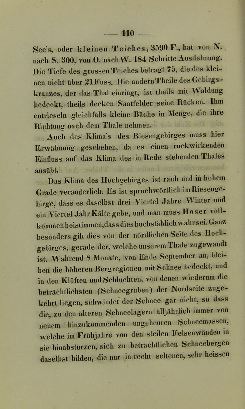 See’s, oder kleinen Teiclies, 3590 F., bat von N. nach S. 300, von 0. nachW. 184 Schritte Ausdehnung. Die Tiefe des grossen Teiches beträgt 75, die des klei- nen nicht über 21Fuss. Die andernTheile des Gebiigs- krauzes, der das Thal einringt, ist theils mit Waldung bedeckt, theils decken Saatfelder seine Rücken. Ihm entrieselu gleichfalls kleine Bäche in Menge, die ihre Richtung nach dem Tliale nehmen. Auch des Klima’s des Riesengebirges muss hier Erwähnung geschehen, da es einen rückwirkenden Einfluss auf das Klima des in Rede stehenden Thaies ausübt. Das Klima des Hochgebirges ist rauh und in hohem Grade veränderlich. Es ist sprichwörtlich im Riesenge- birge, dass es daselbst drei Viertel Jahre W inter und ein Viertel Jahr Kälte gebe, und man muss Hoser voll- kommenbeistimmeri,dass dies buchstäblich wahr sei. Ganz besonders gilt dies von der nördlichen Seite des Hoch- gebirges, gerade der, welche unserem Thale zugewandt ist. Während 8 Monate, von Ende September an, blei- ben die höheren Bergregioneu mit Schnee bedeckt, und in den Klüften und Schluchten, von denen wiederum die beträchtlichsten (Schneegruben) der Nordseite zuge- kehrt liegen, schwindet der Schnee gar nicht, so dass die, zu den älteren Schneelagern alljährlich immer von neuem hinzukommenden ungeheuren Schneemassen, welche im Frühjahre von den steilen Felsenwänden in sie hinabstürzen, sich zu beträchtlichen Schneebergen daselbst bilden, die nur in recht seltenen, sehr heissen