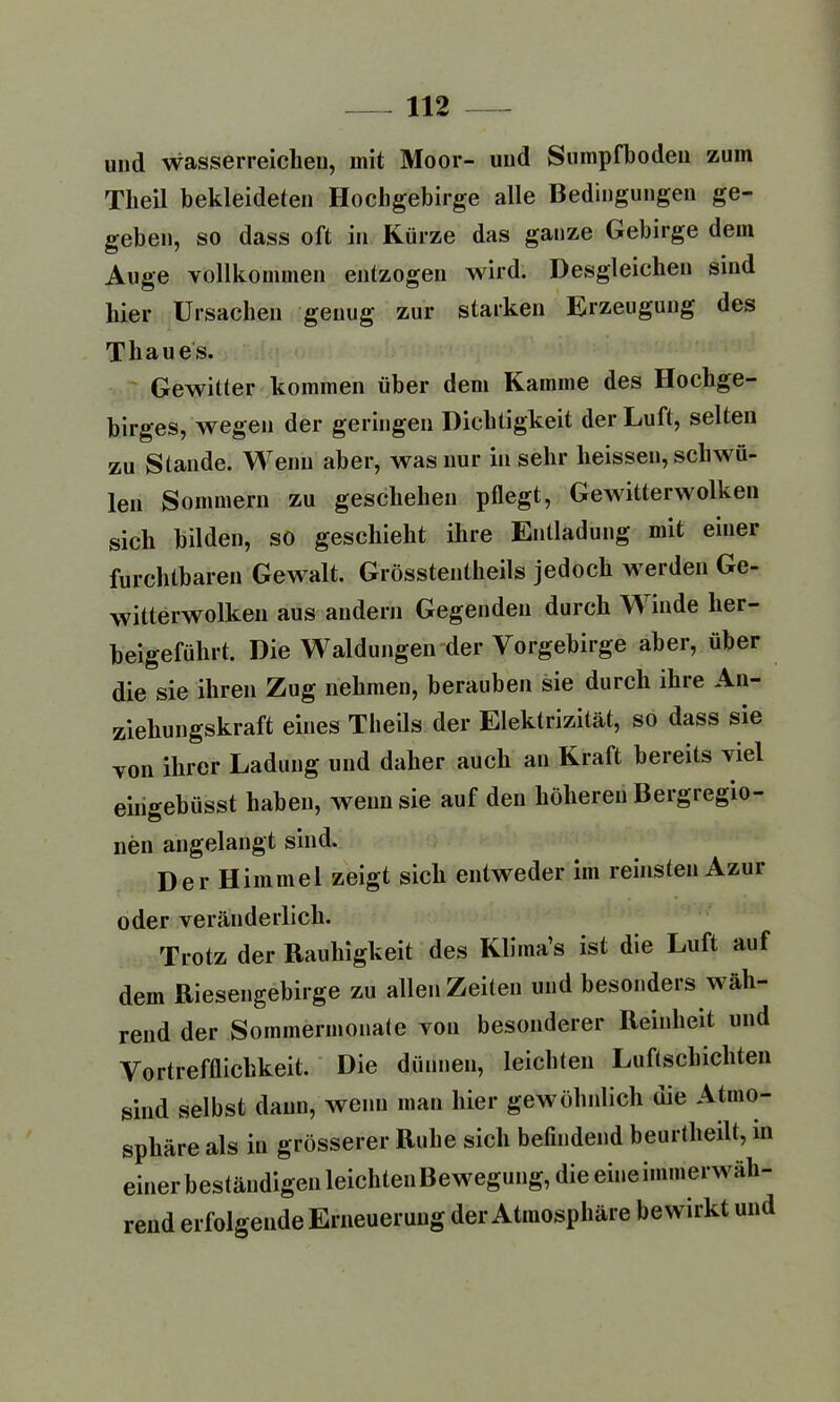 und wasserreichen, mit Moor- und Sumpfboden zum Tlieil bekleideten Hochgebirge alle Bedingungen ge- geben, so dass oft in Kürze das ganze Gebirge dem Auge vollkommen entzogen wird. Desgleichen sind hier Ursachen genug zur starken Erzeugung des Thaues. Gewitter kommen über dem Kamme des Hochge- birges, wegen der geringen Dichtigkeit der Luft, selten zu Stande. Wenn aber, was nur in sehr heissen, schwü- len Sommern zu geschehen pflegt, Gewitterwolken sich bilden, so geschieht ihre Entladung mit einer furchtbaren Gewalt. Grösstentheils jedoch werden Ge- witterwolken aus andern Gegenden durch W inde her- beigeführt. Die Waldungen der Vorgebirge aber, über die sie ihren Zug nehmen, berauben sie durch ihre An- ziehungskraft eines Theils der Elektrizität, so dass sie von ihrer Ladung und daher auch an Kraft bereits viel eirigebüsst haben, wenn sie auf den höheren Bergregio- nen angelangt sind. Der Himmel zeigt sich entweder im reinsten Azur oder veränderlich. Trotz der Rauhigkeit des Klima’s ist die Luft auf dem Riesengebirge zu allen Zeiten und besonders wäh- rend der Sommermonate von besonderer Reinheit und Vortrefflichkeit. Die dünnen, leichten Luftschichten sind selbst dann, wenn man hier gewöhnlich die Atmo- sphäre als in grösserer Ruhe sich befindend beurtheilt, in einer beständigen leichten Bewegung, die eine immerwäh- rend erfolgende Erneuerung der Atmosphäre bewirkt und