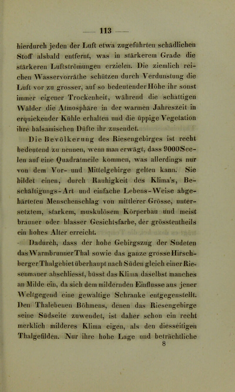 hierdurch jeden der Luft etwa zugeführten schädlichen Stoff alsbald entfernt, was in stärkerem Grade die stärkeren Luftströmungen erzielen. Die ziemlich rei- chen Wasservorräthe schützen durch Verdunstung die Luft vor zu grosser, auf so bedeutender Höhe ihr sonst immer eigener Trockenheit, während die schattigen Wälder die Atmosphäre in der warmen Jahreszeit in erquickender Kühle erhalten und die üppige Vegetation ihre balsamischen Düfte ihr zusendet. Die Bevölkerung des Riesengebirges ist recht bedeutend zu nennen, wenn man erwägt, dass ÖOOOSee- len auf eine Quadratmeile kommen, was allerdings nur Aron dem Vor- und Mittelgebirge gelten kann. Sie bildet einen, durch Rauhigkeit des Klima’s, Be- schältigungs-Art und einfache Lebens-Weise abge- härteten Menschenschlag von mittlerer Grösse, unter- setztem, starkem, muskulösem Körperbau und meist brauner oder blasser Gesichtsfarbe, der grösstentheils ein hohes Alter erreicht. Dadurch, dass der hohe Gebirgszug der Sudeten dasWarmbrunnerThal sowie das ganze grosse Hirscli- berger Thalgebiet überhaupt nach Süden gleich einer Rie- senmauer abschliesst, büsst das Klima daselbst manches an Milde ein, da sich dem mildernden Einflüsse aus jener Weltgegend eine gewaltige Schranke entgegenstellt. Den Thalebenen Böhmens, denen das Riesengebirge seine Südseite zuwendet, ist daher schon ein recht merklich milderes Klima eigen, als den diesseitigen Thaigefilden. Nur ihre hohe Lage und beträchtliche 8