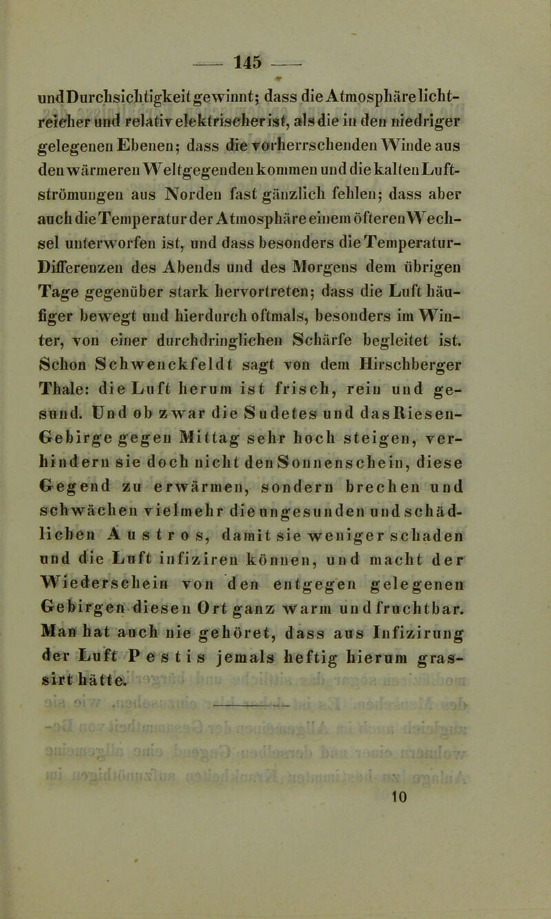 * undDurchsichtigkeitgewinnt; dass die Atmosphäre licht- reicher und relativ elektriseherist, alsdie in den niedriger gelegenen Ebenen; dass die vorherrschenden Winde aus den wärmeren Weltgegenden kommen und die kalten Luft- strömungen aus Norden fast gänzlich fehlen; dass aber auch die Temperatur der Atmosphäre einem öfteren Wech- sel unterworfen ist, und dass besonders dieTemperatur- Ditferenzen des Abends und des Morgens dem übrigen Tage gegenüber stark hervortreten; dass die Luft häu- figer bewegt und hierdurch oftmals, besonders im Win- ter, von einer durchdringlichen Schärfe begleitet ist. Schon Schwenckfeldt sagt von dem Hirschberger Thale: die Luft herum ist frisch, rein und ge- sund. Und ob zwar die Sudetes und dasltiesen- Gebirge gegen Mittag sehr hoch steigen, ver- hindern sie doch nicht den Sonnenschein, diese Gegend zu erwärmen, sondern brechen und schwächen vielmehr die ungesunden undschäd- lichen A u s t r o s, damit sie weniger schaden und die Luft infiziren können, und macht der Wiederschein von den entgegen gelegenen Gebirgen diesen Ort ganz warm un d fruchtbar. Man hat auch nie gehöret, dass aus Infizirung der Luft Pestis jemals heftig hierum gras- sirt hätte. # inaido?/ * • f .. • • - y • r * ' M UM ii-O^lHUOUUS >)R ' *’ r iS ■ 10
