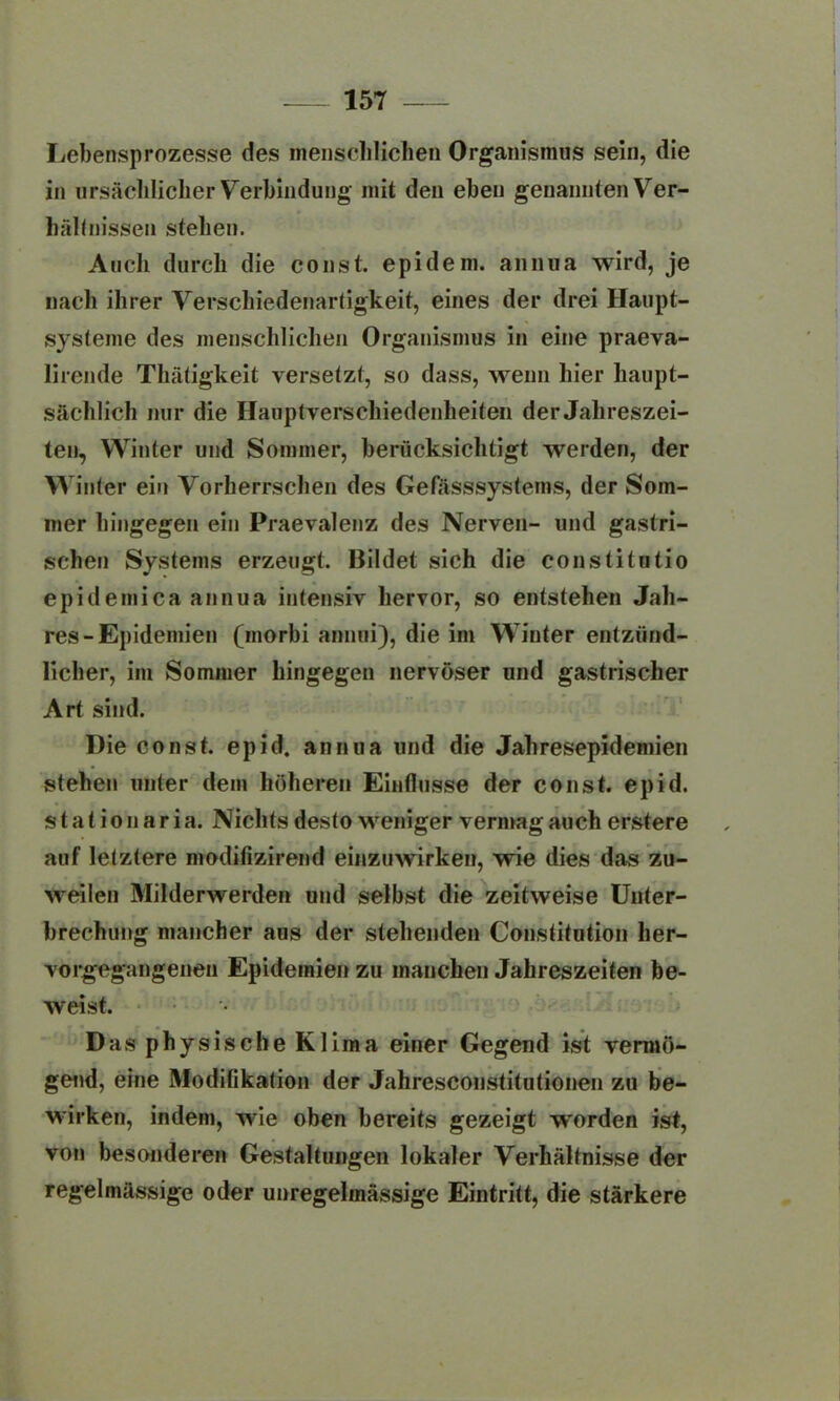 Lebensprozesse des menschlichen Organismus sein, die in ursächlicher Verbindung mit den eben genannten Ver- hältnissen stehen. Auch durch die const. epidem. annua wird, je nach ihrer Verschiedenartigkeit, eines der drei Haupt- systeme des menschlichen Organismus in eine praeva- lirende Thätigkeit versetzt, so dass, wenn hier haupt- sächlich nur die Hauptverschiedenheiten der Jahreszei- ten, Winter und Sommer, berücksichtigt werden, der Winter ein Vorherrschen des Gefässsystems, der Som- mer hingegen ein Praevalenz des Nerven- und gastri- schen Systems erzeugt. Bildet sich die constitutio epidemica annua intensiv hervor, so entstehen Jah- res-Epidemien (morbi annui), die im W inter entzünd- licher, im Sommer hingegen nervöser und gastrischer Art sind. Hie const. epid. annua und die Jahresepidemien stehen unter dem höheren Einflüsse der const. epid. s t a t i o n a r i a. Nichts desto weniger vermag auch erstere auf letztere modifizirend einzuwirken, wie dies das zu- weilen Milderwerden und selbst die zeitweise Unter- brechung mancher aus der stehenden Constitution her- vorgegangenen Epidemien zu manchen Jahreszeiten be- weist. Das physische Klima einer Gegend ist vermö- gend, eine Modifikation der Jahresconstitutionen zu be- wirken, indem, wie oben bereits gezeigt worden ist, von besonderen Gestaltungen lokaler Verhältnisse der regelmässige oder unregelmässige Eintritt, die stärkere