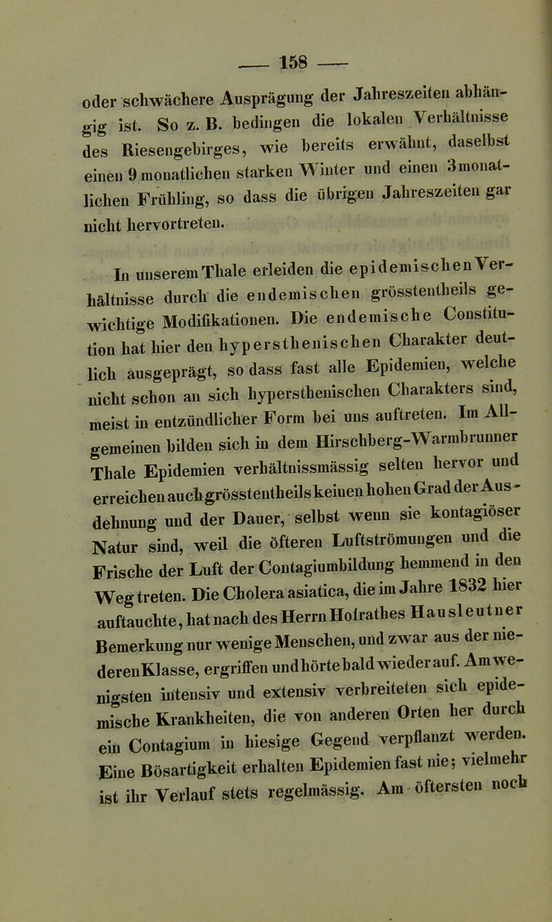 oder schwächere Ausprägung der Jahreszeiten abhän- gig ist. So z. B. bedingen die lokalen Verhältnisse des Riesengebirges, wie bereits erwähnt, daselbst einen 9monatlichen starken Winter und einen 3monat- lichen Frühling, so dass die übrigen Jahreszeiten gar nicht liervortreteu. In unserem Thale erleiden die epidemischen Ver- hältnisse durch die endemischen grösstentlieils ge- wichtige Modifikationen. Die endemische Constitu- tion hat hier den hyperstlienischen Charakter deut- lich ausgeprägt, so dass fast alle Epidemien, welche nicht schon an sich hyperstlienischen Charakters sind, meist in entzündlicher Form bei uns auftreten. Im All- gemeinen bilden sich in dem Hirschberg-Warmbrunner Thale Epidemien verhältnissmässig selten hervor und erreichen auch grösstentheils keiuen hohen Grad der Aus - dehnung und der Dauer, selbst wenn sie kontagiöser Natur sind, weil die öfteren Luftströmungen und die Frische der Luft der Contagiumbildung hemmend in den Weg treten. Die Cholera asiatica, die im Jahre 1832 hier auftauchte, hat nach des Herrn Holrathes Hau sl eu t n e r Bemerkung nur wenige Menschen, und zwar aus dei nie- derenKlasse, ergriffen und hörte bald wieder auf. Am we- nigsten intensiv und extensiv verbreiteten sich epide- mische Krankheiten, die von anderen Orten her durch ein Contagium in hiesige Gegend verpflanzt werden. Eine Bösartigkeit erhalten Epidemien fast nie; vielmehr ist ihr Verlauf stets regelmässig. Am öftersten noc
