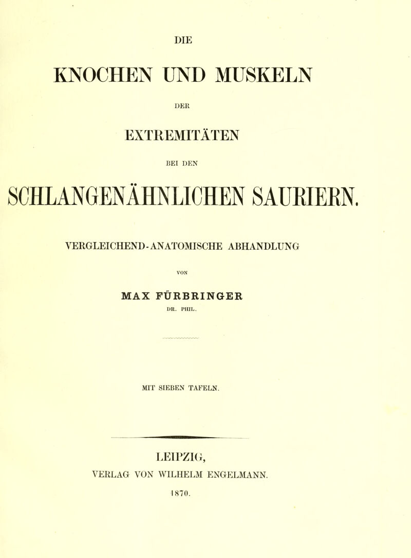 DIE KNOCHEN UND MUSKELN DER EXTREMITÄTEN BEI DEN SCHLANGENÄHNLICHEN SAUEIERN. VERGLEICHEND - ANATOMISCHE ABHANDLUNG VON MAX FÜR BRINGER DR. PHIL. MIT SIEBEN TAFELN. LEIPZIG, VERLAG VON WILHELM ENGELMANN. 1870.