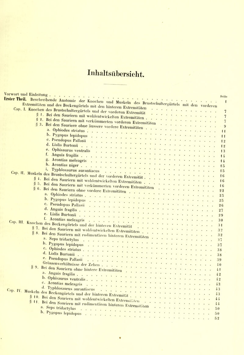 Inhaltsübersicht. Vorwort und Einleitung Seite Erster Theil. Beschreibende Anatomie der Knochen und Muskeln '*L « ' i , * Extremitäten und des Beckengürtels mit den hnt e,■* den vorderen Cap. I. Knochen des Brustschultergürtels und der vorderen Extremität ' ' ' 7 ! I ?6n fauriern mit wohlentwickellen Extremitäten 7 S 3 ÄS d™ ?Un'ern f verkiimmerte vorderen Extremitäten' [7 S 3. Bei der. Saunern ohne äussere vordere Extremitäten 9 a. Ophiodes striatus H b. Pygopus lepidopus _ H c Pseudopus Pallasii ! . ! 12 d. Lialis Burtonii 12 e. Ophisaurus ventralis .... 13 f- Anguis fragilis m g. Acontias meleagris 14 h. Acontias niger 15 rar, '• Typh'osaurus aurantiacus . . 15 *P- «■ Muske n des Brustschultergürte.s und der vorderen Extremität !16 8*. «ei den Sauriern mit wohlentwickelten Extremitäten 16 I 6°' Re'i' 1 fUriern mU verkümme'ten vorderen Extremitäten1 G 8 «>• Bei den Sauriern ohne vordere Extremitäten . . 22 a. Ophiodes striatus 25 b. Pygopus lepidopus 25 c. Pseudopus Pallasii • 2 6 d. Anguis fragilis 27 e. Lialis Burtonii 29 r.m ni „ , f- Acontias meleagris 3 0 ' Knochen des Beckengürtels und der hinleren Extremität3t 8 l den Sauriß''n mit wohlentwickellen Extremitäten ' 32 S ». Bei den Sauriern mit rudimentären hinteren Extremitäten32 »• »eps tridaetylus 37 D- Pygopus lepidopus [ 37 C Ophiodes striatus ' 38 d. Lialis Burtonii 38 e- Pseudopus Pallasii ' . 39 8 o Grössenverhältnisse der Zehen ... i0 9 J- Bei den Sauriern ohne hintere Extremitäten41 a- Anguis fragilis 4 2 b. Ophisaurus ventralis [ 42 c Acontias meleagris ' 43 Ca« iv i» . , ''' Typhtosaurus auranliaciis . 43 ^^^^^^^i^i^it: • • • • 43 § 1 Bei' d!'1 «aUr!ern mÜ woh,ent™kellen Extremität,44 . *m £r?7 mi' '^^ren Extremitäten' ! .' ««• »eps tridaetylus 50 b- pygopus lepidopus 50