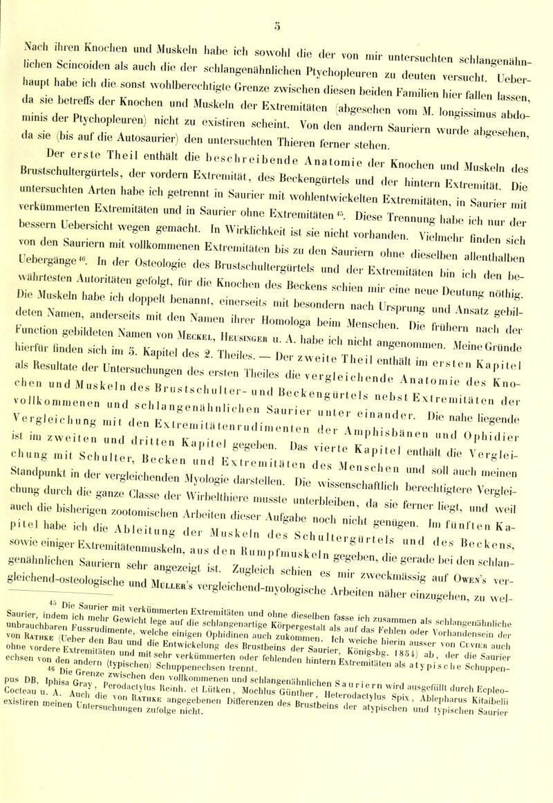 Nach , Knochen und Muskeln habe ich sowohl die de,- von mir untersuchten schlangenähn chen Sc,„co,de„ als auch die der schlangenähnfichen Ptychopleoren 2„ deuten versuch Ueh aupt habe ,ch che sonst wohlberechtigte Grenze zwischen diesen beiden Familien hier faUeu las e da s,e betreffs der Knochen und Muskeln der Extremitäten (abgesehen vom , * ^ m,n,s der Ptychopleuren) nicht zu existircn scheint Von den andern S-, • SS'muS al,<l°- da sie (bis auf die Antosanrier) den untersuchte» m^Z^ Der erste Thei. enthält die beschreibende Anatomie der Knochen und Muskeln des BrustschultergUrtels, der vordem Extremität, des Beckengürtels und der hintern Ex 2 n untersuchten Arten habe ich getrennt in Saurier mi, wohlentwickelten Fxtrem « verkümmerten Extremisten und in Saurier ohne Extremis ™ ^£122 hX J 7' bessern Uebersich, wegen gemacht. ,„ Wirküchkei, ist sie nicht vorband n ^tot T' h von den Sauriern mit vollkommenen Extremitäten bis zu den sa • , S,Ch öcbergänge., ,„ der Osteologie des B,„ „ e !(, d 7^ <eSe'ben ^'^ eten Namen, anderseits mit den Namen ihrer Homo.oga beim Menschen Die f Fnnction gebildeten Namen von Meckel, He«e, „ A habe ich ntb 2 7 ** hierfür finden sich im S. Kapitel des Theiles. - Der z ti Tb 27' T*'' als Resultate der Untersuchungen des ersten Theiles die ve' een^aZZ l T' ehe,, und Muskeln des Brnstschulter-nnd Beckenfür eis t X * K° vollkommenen und schlangenähnlichen San^ na^er dT? <le Vergleichung mit den Extrp™i.ui- einander. Die nahe Legende g um ubuüiXtremitätenrudimenten rio,. a™.*.- u.. chung durch die ganze Classe der Wirbelthiere mnsste unterbiet da ^''S'6'- anch d,e bisherigen zootomischen Arbeiten dieser AnfgabeZfi mc'ht 1 T T ^ PUe' '<* *> Ableitnng der Mnskeln de sZLT^T^ , ^ sow.eeinigerExtrenfitätemnuskeln.ausdenRnmnfnn.r 8 lU' eS *eck°™> genähnlichen Sauriern sehr a„«ezeiTist 7 e eSke'n «e8eI)en> die gerade bei den schlan- gleichend-osteologische und Muelee s e 1 • ! ™  «* W. ver-  — nnd Mellee s vergle.chend-myologische Arbeiten näher einzugehen, zu wel- teäS sÄJXXÄr,? r- - von £LTewT rn'e' We,Ce eini§e Ol'1'«»« ™ch Ich E Z*'™ °er ▼«**«*. «er ohne .ÖSeEM^  E^tolu,Ift <leS Brustbein« de San'rilr E lh'e™ aSSe'' ,0n C»VI« ™* echsen v„„ „e„ 1„T ! mil sellr «rkilmmerten oder fehlendel \ünn, t ktssb- '884) ab, der die Saurier on^den andern (typfschen) Sehuppenechsen trennt EMreu>.täten als atypische Scbuppen- PUS DB. Iphis» G™ZVW'fhe° <le ™lltommenen und soblanwiähnlirhe,, s„„ ■ Cocteau „.TA?„b'H-Per0da°'ylUsRei°h- Löl»0. Mochlus Gunther Hefem88e'al<****•«>- existiren meinet, Z J k° gegebenen Differenzen de B ° ,kei„ , y 8 A1,lePll!>™s Kitaibelii ■»einen Untersuchungen zufolge nicht. Brustbeins ,1er atyprsehen und typischen Saurier