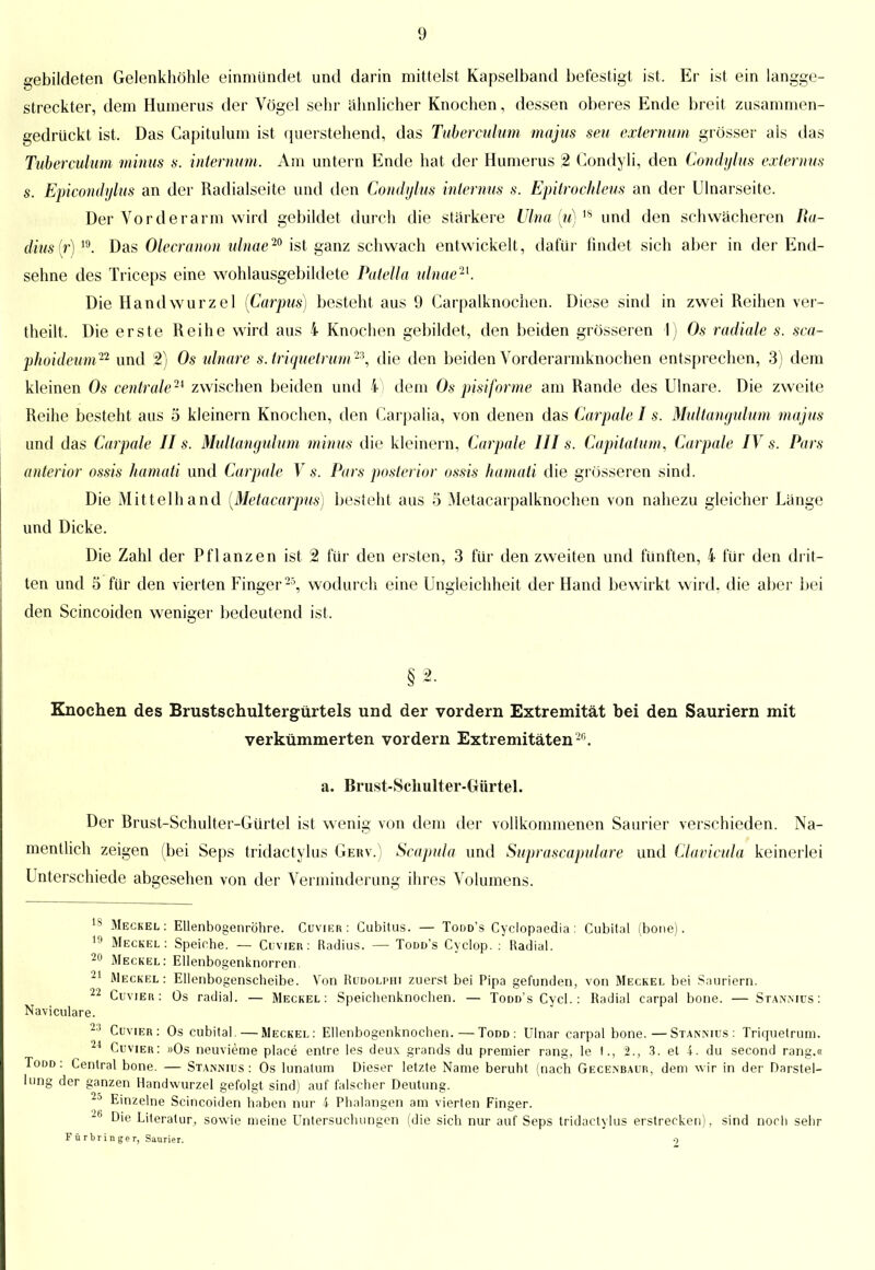 gebildeten Gelenkhöhle einmündet und darin mittelst Kapselband befestigt ist. Er ist ein langge- streckter, dem Humerus der Vögel sehr ähnlicher Knochen, dessen oberes Ende breit zusammen- gedrückt ist. Das Capitulum ist querstehend, das Tubereulum majus seu externum grösser als das Tubereulum minus s. internum. Am untern Ende hat der Humerus % Condyli, den Condyltis externus s. Epicondylus an der Radialseite und den Condylus internus s. Epitrochleus an der Ulnarseite. Der Vorderarm wird gebildet durch die stärkere Ulna (u)ls und den schwächeren Ra- dius (r) 19. Das Olecranon ulnae20 ist ganz schwach entwickelt, dafür findet sich aber in der End- sehne des Triceps eine wohlausgebildete Patella ulnae21. Die Handwurzel [Carpus) besteht aus 9 Carpalknochen. Diese sind in zwei Reihen ver- theilt, Die erste Reihe wird aus 4 Knochen gebildet, den beiden grösseren 1) Os radiale s. sca- phoideum22 und 2) Os ulnare s.triquetrum23, die den beiden Vorderarmknochen entsprechen, 3) dem kleinen Os centrale^ zwischen beiden und 4) dem Os pisiforme am Rande des Ulnare. Die zweite Reihe besteht aus 5 kleinern Knochen, den Carpalia, von denen das Carpale I s. Multangulum majus und das Carpale II s. Multangulum minus die kleinern, Carpale III s. Capitatum, Carpale IV s. Pars anterior ossis hamati und Carpale V s. Pars posterior ossis hamati die grösseren sind. Die Mittelhand (Metacarpus) besteht aus 5 Metacarpalknochen von nahezu gleicher Länge und Dicke. Die Zahl der Pflanzen ist 2 für den ersten, 3 für den zweiten und fünften, 4 für den drit- ten und 5 für den vierten Finger 25, wodurch eine Ungleichheit der Hand bewirkt wird, die aber bei den Scincoiden weniger bedeutend ist, §2. Knochen des Brustschultergürtels und der vordem Extremität bei den Sauriern mit verkümmerten vordem Extremitäten20. a. Brust-Schulter-Gürtel. Der Brust-Schulter-Gürtel ist wenig von dem der vollkommenen Saurier verschieden. Na- mentlich zeigen (bei Seps tridactyhis Gerv.) Scapula und Suprascapulare und Clavicula keinerlei Unterschiede abgesehen von der Verminderung ihres Volumens. 18 Meckel: Ellenbogenröhre. Cuvier: Cubitus. — Todd's Cyclopaedia: Cubital (bone). 19 Meckel: Speiche. — Cuvier: Radius. — Todd's Cyclop. : Radial. 20 Meckel: Ellenbogenknorren. 21 Meckel: Ellenbogenscheibe. Von Rudolphi zuerst bei Pipa gefunden, von Meckel bei Sauriern. 22 Cuvier: Os radial. — Meckel: Speichenknochen. — Todd's Cycl. : Radial carpal bone. — Stannius: Naviculare. 23 Cuvier: Os cubital. — Meckel: Ellenbogenknochen. — Todd : Ulnar carpal bone.—Stannius: Triquetrum. 24 Cuvier: »Os neuvieme place entre les deux grands du premier rang, le f., 2., 3. et 4. du second rang.« Todd: Central bone. — Stannius: Os lunatum Dieser letzte Name beruht (nach Gecenbaur, dem wir in der Darstel- lung der ganzen Handwurzel gefolgt sind) auf falscher Deutung. 2d Einzelne Scincoiden haben nur 4 Phalangen am vierten Finger. Die Literatur, sowie meine Untersuchungen (die sich nur auf Seps tridactyhis erstrecken), sind noch sehr F ü rbr in ge r, Saurier, o