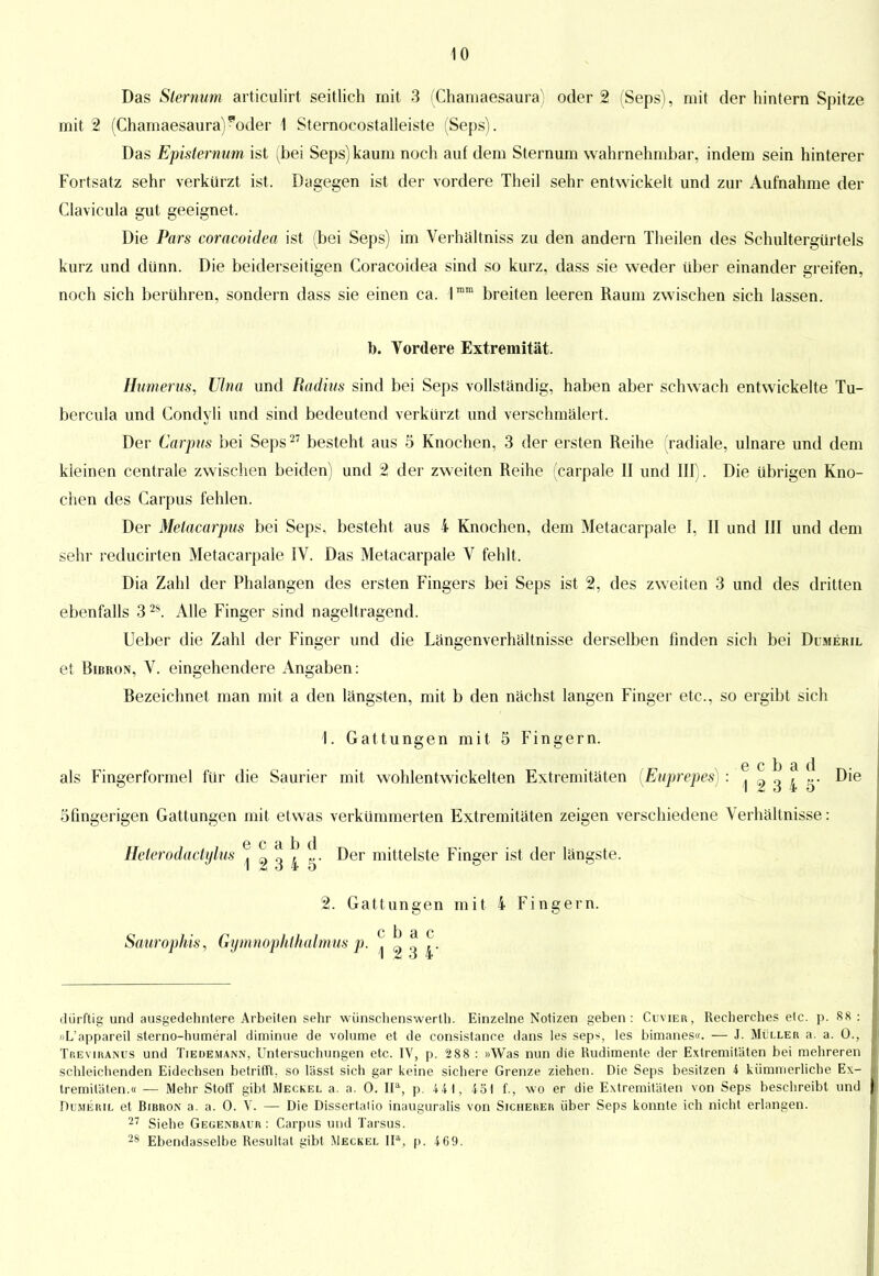 Das Slemum articulirt seitlich mit 3 (Chamaesaura) oder 2 (Seps), mit der hintern Spitze mit 2 (Chamaesaura) ?oder 1 Sternocostalleiste (Seps). Das Episternum ist (bei Seps) kaum noch auf dem Sternum wahrnehmbar, indem sein hinterer Fortsatz sehr verkürzt ist. Dagegen ist der vordere Theil sehr entwickelt und zur Aufnahme der Clavicula gut geeignet. Die Pars coracoidea ist (bei Seps) im Verhältnis« zu den andern Theilen des Schultergürtels kurz und dünn. Die beiderseitigen Coracoidea sind so kurz, dass sie weder über einander greifen, noch sich berühren, sondern dass sie einen ca. 1mm breiten leeren Raum zwischen sich lassen. b. Vordere Extremität. llumerus, Ulna und Radius sind bei Seps vollständig, haben aber schwach entwickelte Tu- bercula und Condyli und sind bedeutend verkürzt und verschmälert. Der Carpus bei Seps27 besteht aus 5 Knochen, 3 der ersten Reihe (radiale, ulnare und dem kleinen centrale zwischen beiden) und 2 der zweiten Reihe (carpale II und III). Die übrigen Kno- chen des Carpus fehlen. Der Metacarpus bei Seps, besteht aus 4 Knochen, dem Metacarpale I, II und III und dem sehr reducirten Metacarpale IV. Das Metacarpale V fehlt, Dia Zahl der Phalangen des ersten Fingers bei Seps ist 2, des zweiten 3 und des dritten ebenfalls 3 28. Alle Finger sind nageltragend. Ueber die Zahl der Finger und die Längenverhältnisse derselben finden sich bei Dumeril et Bibron, V. eingehendere Angaben: Bezeichnet man mit a den längsten, mit b den nächst langen Finger etc., so ergibt sich 1. Gattungen mit 5 Fingern. e c b a d als Fingerformel für die Saurier mit wohlentwickelten Extremitäten (Euprepes) : ^ « 3 ^ g- Die öfingerigen Gattungen mit etwas verkümmerten Extremitäten zeigen verschiedene Verhältnisse: Heterodactylus ^^ 3 4 5' ^er mitte'ste Finger ist ^er längste. 2. Gattungen mit 4 Fingern. c b a c Saurophis, Gymnophthalmus p. ^ a § i- dürftig und ausgedehntere Arbeilen sehr wünschenswerth. Einzelne Notizen geben: Cuvier, Recherches elc. p. 88: »L'appareil sterno-humeral diminue de volume et de consistance dans les sep^, les bimanes«. — J. Müller a. a. 0., Thevihanus und Tiedemann, Untersuchungen etc. IV, p. 2 88 : »Was nun die Rudimente der Extremitäten bei mehreren schleichenden Eidechsen betrifft, so lässt sich gar keine sichere Grenze ziehen. Die Seps besitzen 4 kümmerliche Ex- tremitäten.« — Mehr Stoff gibt Meckel a. a. 0. Ha, p. 44 1, 451 f., wo er die Extremitäten von Seps beschreibt und Dumeril et Bibron a. a. 0. V. — Die Dissertalio inauguralis von Sicheher über Seps konnte ich nicht erlangen. 27 Siehe Gegenbaitr : Carpus und Tarsus. 28 Ebendasselbe Resultat iiibt .Meckel IIa, p. 469.