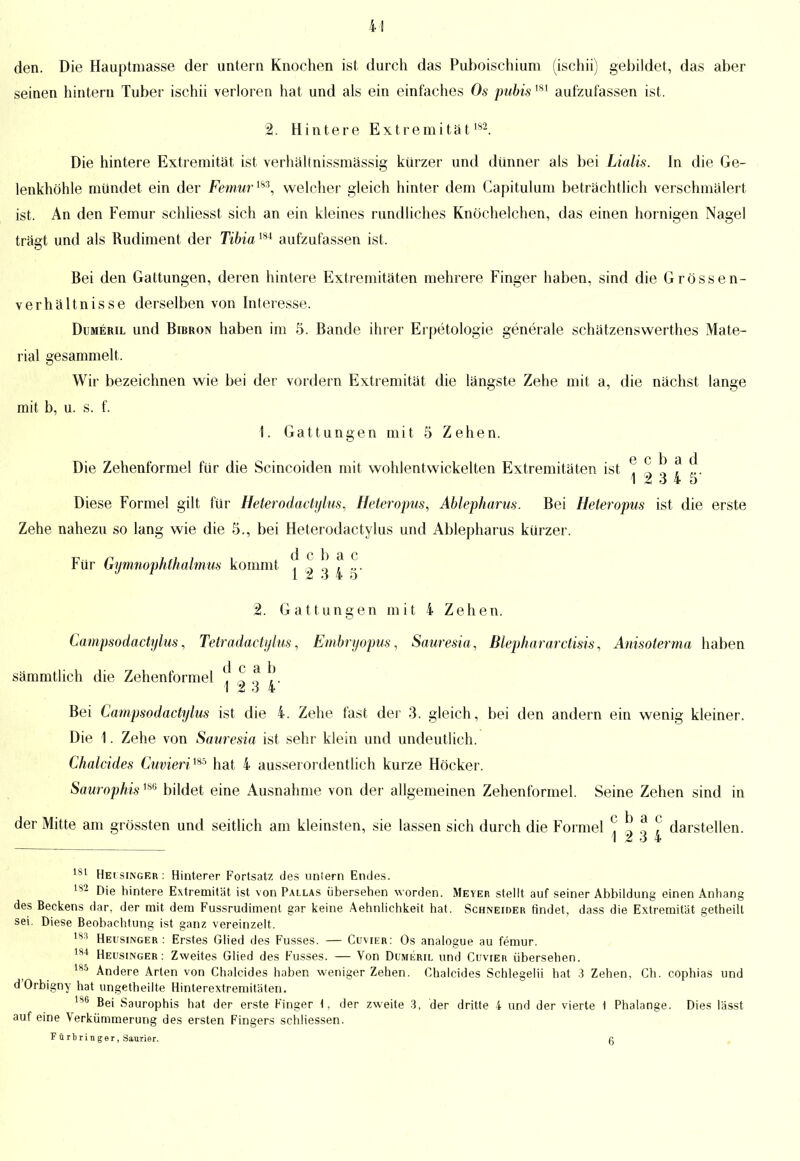 den. Die Hauptmasse der untern Knochen ist durch das Puboischium (ischii) gebildet, das aber seinen hintern Tuber ischii verloren hat und als ein einfaches Os pubis181 aufzufassen ist. 2. Hintere Extremität 182 Die hintere Extremität ist verhältnissmässig kürzer und dünner als bei Lialis. In die Ge- lenkhöhle mündet ein der Femurm, welcher gleich hinter dem Capitulum beträchtlich verschmälert ist. An den Femur schliesst sich an ein kleines rundliches Knöchelchen, das einen hornigen Nagel trägt und als Rudiment der Tibia184 aufzufassen ist. Bei den Gattungen, deren hintere Extremitäten mehrere Finger haben, sind die Grössen- verhältnisse derselben von Interesse. Dumeril und Bibron haben im 5. Bande ihrer Erpetologie generale schätzenswerthes Mate- rial gesammelt. Wir bezeichnen wie bei der vordem Extremität die längste Zehe mit a, die nächst lange mit b, u. s. f. 1. Gattungen mit 5 Zehen. e c b a d Die Zehenformel für die Scincoiden mit wohlentwickelten Extremitäten ist , „ n . „. 12 3 4 5 Diese Formel gilt für Heterodactylus., Heteropus, Ablepharus. Bei Heteropus ist die erste Zehe nahezu so lang wie die 5., bei Heterodactylus und Ablepharus kürzer. d c 1) et c Für Gymnophthalmus kommt , g Q . „. 1 * o 4 o 2. Gattungen mit 4 Zehen. Campsodactylus, Tetradadylus, Embryopus, Sauresia, Blephnrarctisis, Anisoterma haben q c a. b sämmtlich die Zehenformel . ~ „ ,. 1 Z o 4 Bei Campsodactylus ist die 4. Zehe fast der 3. gleich, bei den andern ein wenig kleiner. Die 1. Zehe von Sauresia ist sehr klein und undeutlich. Chalcides Cuvierim hat 4 ausserordentlich kurze Höcker. Saurophis180 bildet eine Ausnahme von der allgemeinen Zehenformel. Seine Zehen sind in der Mitte am grössten und seitlich am kleinsten, sie lassen sich durch die Formel ? 5 Ü ? darstellen. 12 3 4 181 Heisinger : Hinterer Fortsatz des uniern Endes. 182 Die hintere Extremität ist von Pallas übersehen worden. Meyer stellt auf seiner Abbildung einen Anhang des Beckens dar, der mit dem Fussrudiment gar keine Aehnlichkeit hat. Schneider rindet, dass die Extremität getheilt sei. Diese Beobachtung ist ganz vereinzelt. 183 Heusinger: Erstes Glied des Fusses. — Cüvier: Os analogue au femur. 184 Heusinger: Zweites Glied des Fusses. — Von Dumeril und Cuvier übersehen. 185 Andere Arten von Chalcides haben weniger Zehen. Chalcides Schlegelii hat 3 Zehen, Ch. cophias und d'Orbigny hat ungetheilte Hinterextremitäten. 186 Bei Saurophis hat der erste Finger \, der zweite 3, der dritte 4 und der vierte \ Phalange. Dies lässt auf eine Verkümmerung des ersten Fingers schliessen. Färb ring er, Saurier. a