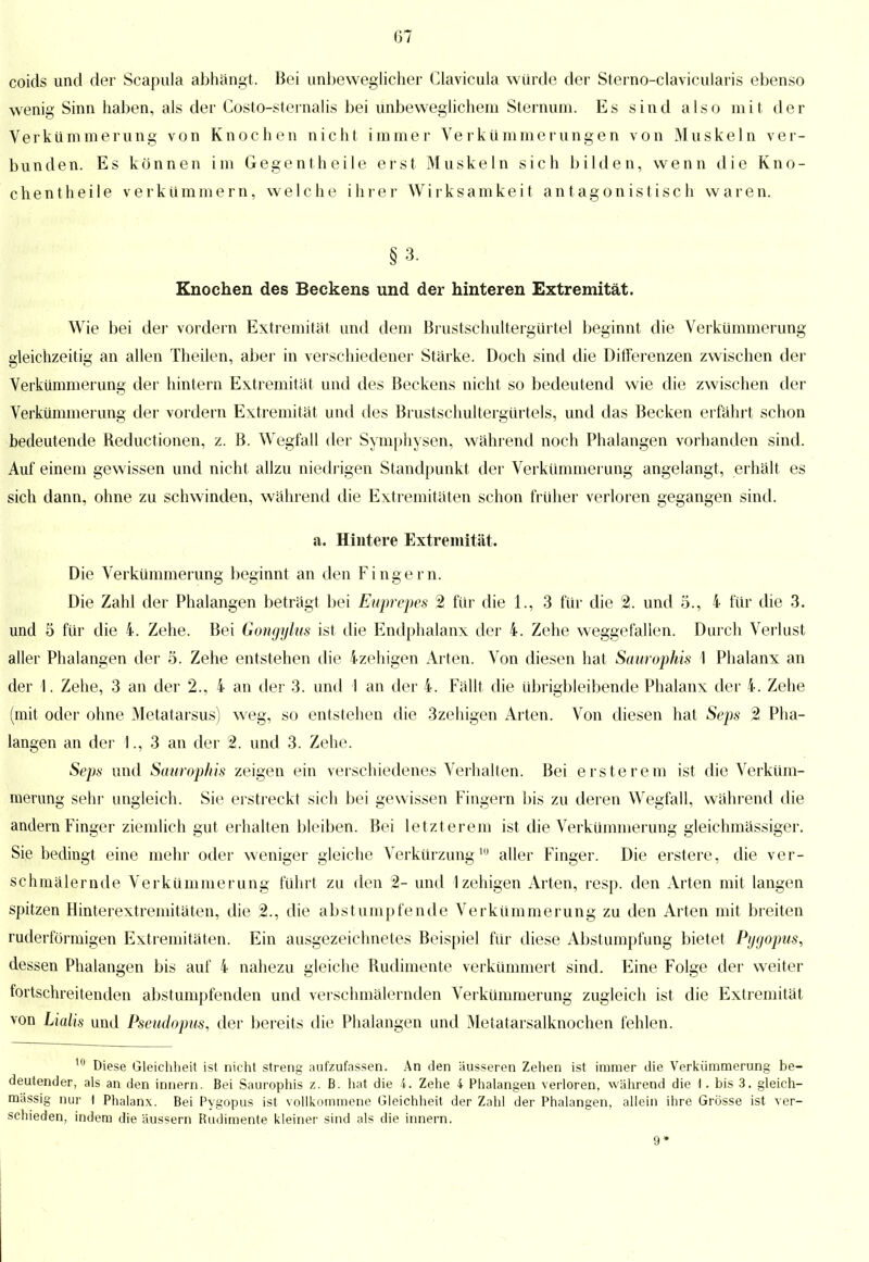 coids und der Scapula abhängt. Bei unbeweglicher Clavicula würde der Sterno-clavicularis ebenso wenig Sinn haben, als der Costo-sternalis bei unbeweglichem Steinum. Es sind also mit der Verkümmerung von Knochen nicht immer Verkümmerungen von Muskeln ver- bunden. Es können im Gegentheile erst Muskeln sich bilden, wenn die Kno- chentheile verkümmern, welche ihrer Wirksamkeit antagonistisch waren. §3. Knochen des Beckens und der hinteren Extremität. Wie bei der vordem Extremität und dem Brustschultergürtel beginnt die Verkümmerung gleichzeitig an allen Theilen, aber in verschiedener Stärke. Doch sind die Differenzen zwischen der Verkümmerung der hintern Extremität und des Beckens nicht so bedeutend wie die zwischen der Verkümmerung der vordem Extremität und des Brustschultergürtels, und das Becken erfährt schon bedeutende Reductionen, z. B. Wegfall der Symphysen, während noch Phalangen vorhanden sind. Auf einem gewissen und nicht allzu niedrigen Standpunkt der Verkümmerung angelangt, erhält es sich dann, ohne zu schwinden, während die Extremitäten schon früher verloren gegangen sind. a. Hintere Extremität. Die Verkümmerung beginnt an den Fingern. Die Zahl der Phalangen beträgt bei Euprepes 2 für die 1., 3 für die % und 5., 4 für die 3. und 5 für die 4. Zehe. Bei Gongylns ist die Endphalanx der 4. Zehe weggefallen. Durch Verlast aller Phalangen der 5. Zehe entstehen die 4zehigen Arten. Von diesen hat Saurophis 1 Phalanx an der 1. Zehe, 3 an der 2., 4 an der 3. und 1 an der 4. Fällt die übrigbleibende Phalanx der 4. Zehe (mit oder ohne Metatarsus) weg, so entstehen die 3zehigen Arten. Von diesen hat Seps 2 Pha- langen an der 1., 3 an der 2. und 3. Zehe. Seps und Saurophis zeigen ein verschiedenes Verhalten. Bei erst e re m ist die Verküm- merung sehr ungleich. Sie erstreckt sich bei gewissen Fingern bis zu deren Wegfall, während die andern Finger ziemlich gut erhalten bleiben. Bei letzterem ist die Verkümmerung gleichmässiger. Sie bedingt eine mehr oder weniger gleiche Verkürzung 10 aller Finger. Die erstere, die ver- schmälernde Verkümmerung führt zu den 2- und 1 zehigen Arten, resp. den Arten mit langen spitzen Hinterextreniitäten, die 2., die abstumpfende Verkümmerung zu den Arten mit breiten ruderförmigen Extremitäten. Ein ausgezeichnetes Beispiel für diese Abstumpfung bietet Pygopus, dessen Phalangen bis auf 4 nahezu gleiche Rudimente verkümmert sind. Eine Folge der weiter fortschreitenden abstumpfenden und verschmälernden Verkümmerung zugleich ist die Extremität von Lialis und Pseudopus, der bereits die Phalangen und Metatarsalknochen fehlen. 10 Diese Gleichheit ist nicht streng aufzufassen. An den äusseren Zehen ist immer die Verkümmerung be- deutender, als an den innern. Bei Saurophis z.B. hat die 4. Zehe 4 Phalangen verloren, während die I. bis 3. gleich- massig nur I Phalanx. Bei Pygopus ist vollkommene Gleichheit der Zahl der Phalangen, allein ihre Grösse ist ver- schieden, indem die äussern Rudimente kleiner sind als die innern. 9*