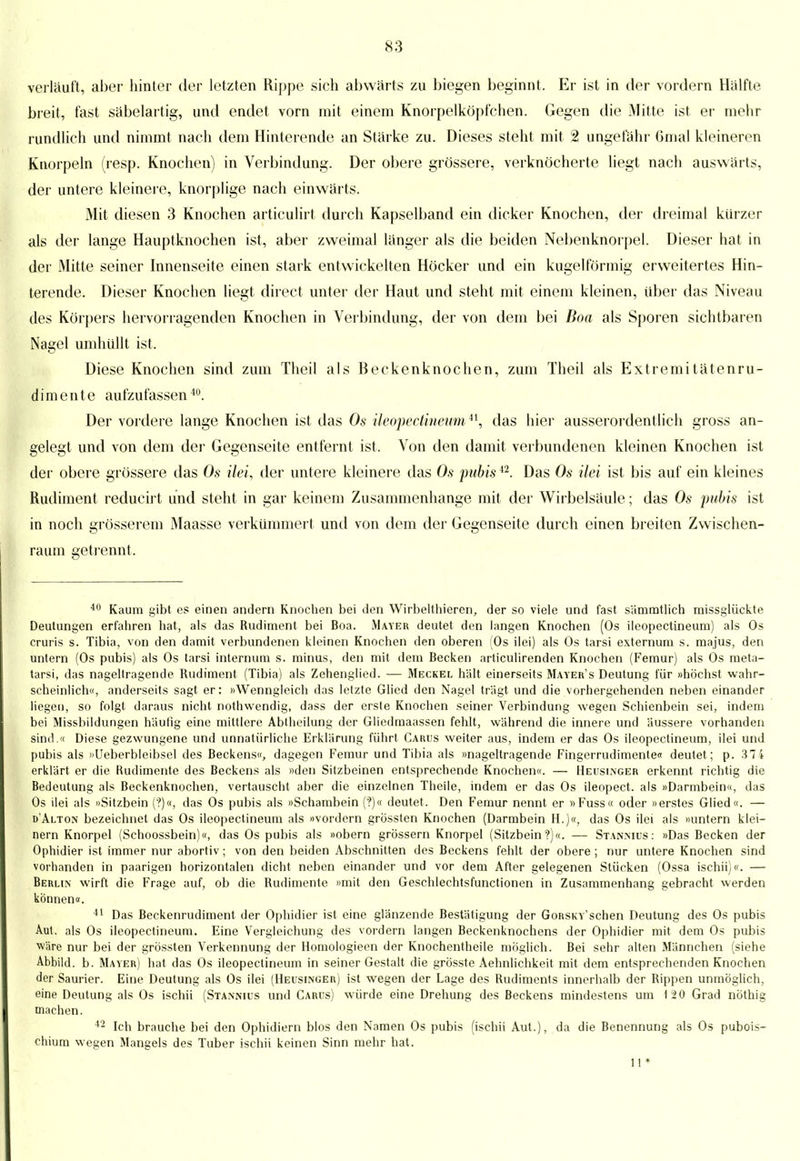 verläuft, aber hinter der letzten Rippe sich abwärts zu biegen beginnt. Er ist in der vordem Hälfte breit, fast säbelartig, und endet vorn mit einem Knorpelköpfchen. Gegen die Mitte ist er mehr rundlich und nimmt nach dem Hinterende an Stärke zu. Dieses steht mit 2 ungefähr Gmal kleineren Knorpeln (resp. Knochen) in Verbindung. Der obere grössere, verknöcherte liegt nach auswärts, der untere kleinere, knorplige nach einwärts. Mit diesen 3 Knochen articulirt durch Kapselband ein dicker Knochen, der dreimal kürzer als der lange Hauptknochen ist, aber zweimal länger als die beiden Nebenknorpel. Dieser hat in der Mitte seiner Innenseite einen stark entwickelten Höcker und ein kugelförmig erweitertes Hin- terende. Dieser Knochen liegt direct unter der Haut und steht mit einem kleinen, über das Niveau des Körpers hervorragenden Knochen in Verbindung, der von dem bei Boa als Sporen sichtbaren Nagel umhüllt ist. Diese Knochen sind zum Theil als Beckenknochen, zum Theil als Extremitätenru- dimente aufzufassen411. Der vordere lange Knochen ist das Os ileopectineum *\ das hier ausserordentlich gross an- gelegt und von dem der Gegenseite entfernt ist. Von den damit verbundenen kleinen Knochen ist der obere grössere das Os ilei, der untere kleinere das Os pubis42. Das Os ilei ist bis auf ein kleines Rudiment reducirt und steht in gar keinem Zusammenhange mit der Wirbelsäule; das Os pubis ist in noch grösserem Maasse verkümmert und von dem der Gegenseite durch einen breiten Zwischen- raum getrennt. 40 Kaum gibt es einen andern Knochen bei den Wirbelthieren, der so viele und fast sämmtlich missglückte Deutungen erfahren hat, als das Rudiment bei Boa. Mayer deutet den langen Knochen (Os ileopectineum) als Os cruris s. Tibia, von den damit verbundenen kleinen Knochen den oberen (Os ilei) als Os tarsi externum s. majus, den untern (Os pubis) als Os tarsi internum s. minus, den mit dem Becken articulirenden Knochen (Femur) als Os meta- tarsi, das nageltragende Rudiment (Tibia) als Zehenglied. — Meckel hält einerseits Mayeb's Deutung für »höchst wahr- scheinlich«, anderseits sagt er: »Wenngleich das letzte Glied den Nagel trägt und die vorhergehenden neben einander liegen, so folgt daraus nicht nothwendig, dass der erste Knochen seiner Verbindung wegen Schienbein sei, indem bei Missbildungen häutig eine mittlere Abtheilung der Gliedmaassen fehlt, während die innere und äussere vorhanden sind.« Diese gezwungene und unnatürliche Erklärung führt Carus weiter aus, indem er das Os ileopectineum, ilei und pubis als »Ueberbleibsel des Beckens«, dagegen Femur und Tibia als »nageltragende Fingerrudimenten deutet ; p. 374 erklärt er die Rudimente des Beckens als »den Sitzbeinen entsprechende Knochen«. — Heusinger erkennt richtig die Bedeutung als Beckenknochen, vertauscht aber die einzelnen Theile, indem er das Os ileopect. als »Darmbein«, das Os ilei als »Sitzbein (?)«, das Os pubis als »Schambein ('?)« deutet. Den Femur nennt er »Fuss« oder »erstes Glied«. — d'Alton bezeichnet das Os ileopectineum als »vordem grössten Knochen (Darmbein H.)«, das Os ilei als »untern klei- nern Knorpel (Schoossbein)«, das Os pubis als »obern grössern Knorpel (Sitzbein ?)«. — Stanmus : »Das Becken der Ophidier ist immer nur abortiv; von den beiden Abschnitten des Beckens fehlt der obere ; nur untere Knochen sind vorhanden in paarigen horizontalen dicht neben einander und vor dem After gelegenen Stücken (Ossa ischii)«. — Berlin wirft die Frage auf, ob die Rudimente »mit den Geschlechtsfunctionen in Zusammenhang gebracht werden können«. 41 Das Beckenrudiment der Ophidier ist eine glänzende Bestätigung der GoRSKv'schen Deutung des Os pubis Aut. als Os ileopectineum. Eine Vergleichung des vordem langen Beckenknochens der Ophidier mit dem Os pubis ■wäre nur bei der grössten Verkennung der Homologieen der Knochentheile möglich. Bei sehr alten Männchen (siehe Abbild, b. Mayer) hat das Os ileopectineum in seiner Gestalt die grösste Aehnlichkeit mit dem entsprechenden Knochen der Saurier. Eine Deutung als Os ilei (Heusinger) ist wegen der Lage des Rudiments innerhalb der Rippen unmöglich, eine Deutung als Os ischii (Stannius und Carus) würde eine Drehung des Beckens mindestens um 120 Grad nöthig machen. 42 Ich brauche bei den Ophidiern blos den Namen Os pubis (ischii Aut.), da die Benennung als Os pubois- chium wegen Mangels des Tuber ischii keinen Sinn mehr hat. 11*