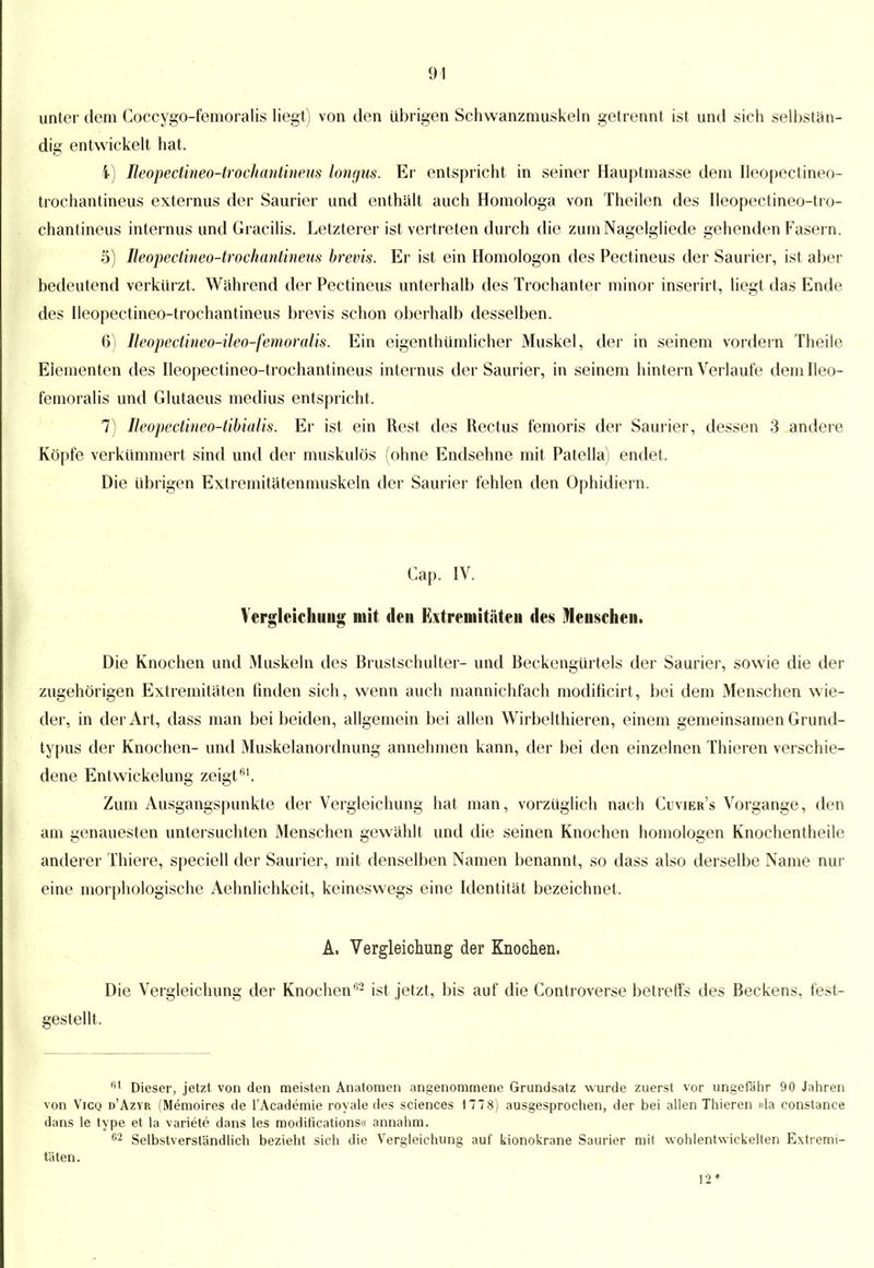 unter dem Coecygo-femoralis liegt) von den übrigen Schwanzniuskeln getrennt ist und sich selbstän- dig entwickelt hat, 4) Beopedineo-trochantineus longus. Er entspricht in seiner Hauptinasse dem Ileopectineo- trochantineus externus der Saurier und enthalt auch Homologa von Theilen des Ileopectineo-tro- chantineus internus und Gracilis. Letzterer ist vertreten durch die zum Nagelgliede gehenden Fasern. 5) Ileopectineo-trochantineus brevis. Er ist ein Homologon des Pectineus der Saurier, ist aber bedeutend verkürzt. Während der Pectineus unterhalb des Trochanter minor inserirt, liegt das Ende des Ileopectineo-trochantineus brevis schon oberhalb desselben. 6) Reopedineo-ileo-femoralis. Ein eigentümlicher Muskel, der in seinem vordem Theile Elementen des Ileopectineo-trochantineus internus der Saurier, in seinem hintern Verlaufe dem Ileo- femoralis und Glutaeus medius entspricht. 7) Beopedineo-tibialis. Er ist ein Rest des Rectus femoris der Saurier, dessen 3 andere Köpfe verkümmert sind und der muskulös (ohne Endsehne mit Patella) endet. Die übrigen Extremitätenmuskeln der Saurier fehlen den Ophidiern. Cap. IV. Vergleichung mit den Extremitäten des Menschen. Die Knochen und Muskeln des Brustschulter- und Beckengürtels der Saurier, sowie die der zugehörigen Extremitäten finden sich, wenn auch mannichfach modificirt, bei dem Menschen wie- der, in der Art, dass man bei beiden, allgemein bei allen Wirbelthieren, einem gemeinsamen Grund- typus der Knochen- und Muskelanordnung annehmen kann, der bei den einzelnen Thieren verschie- dene Entwicklung zeigt61. Zum Ausgangspunkte der Vergleichung hat man, vorzüglich nach Cuvier's Vorgange, den am genauesten untersuchten Menschen gewählt und die seinen Knochen homologen Knochentheile anderer Thiere, speciell der Saurier, mit denselben Namen benannt, so dass also derselbe Name nur eine morphologische Aehnlichkeit, keineswegs eine Identität bezeichnet. A. Vergleichung der Knochen. Die Vergleichung der Knochen62 ist jetzt, bis auf die Controverse betreffs des Beckens, fest- gestellt. ,il Dieser, jetzt von den meisten Anatomen angenommene Grundsatz wurde zuerst vor ungefähr 90 Jahren von Vicq d'Azvr (Memoires de l'Academie royale des sciences 1778) ausgesprochen, der bei allen Thieren »la constance dans le type et la variete dans les modifications« annahm. 02 Selbstverständlich bezieht sich die Vergleichung auf kionokrane Saurier mit wohlentwickelten Extremi- täten. 12*