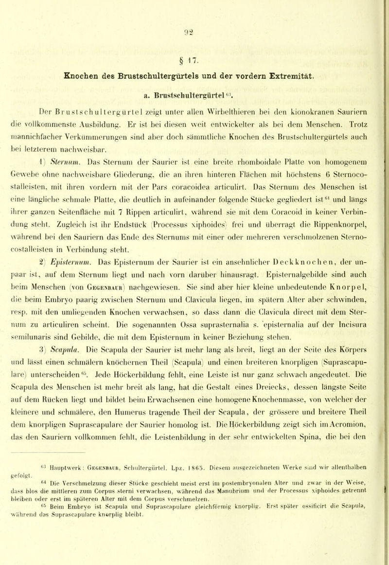 § 17. Knochen des Brustschultergürtels und der vordem Extremität. a. Brustschultergürtel63. Der Brustschultergürtel zeigt unter allen Wirbelthieren bei den kionokranen Sauriern die vollkommenste Ausbildung. Er ist bei diesen weit entwickelter als bei dem Menschen. Trotz mannichfacher Verkümmerungen sind aber doch sämmtliche Knochen des Brustschultergürtels auch bei letzterem nachweisbar. 4) Sternum. Das Sternum der Saurier ist eine breite rhomboidale Platte von homogenem Gewebe ohne nachweisbare Gliederung, die an ihren hinteren Flächen mit höchstens 6 Sternoco- staüeisten, mit ihren vordem mit der Pars coracoidea articulirt. Das Sternum des Menschen ist eine längliche schmale Platte, die deutlich in aufeinander folgende Stücke gegliedert ist64 und längs ihrer ganzen Seitenfläche mit 7 Rippen articulirt , während sie mit dem Coracoid in keiner Verbin- dung steht. Zugleich ist ihr Endstück (Processus xiphoides) frei und Uberragt die Rippenknorpel, während bei den Sauriern das Ende des Stern ums mit einer oder mehreren verschmolzenen Sterno- costalleisten in Verbindung steht. 2) Episternum. Das Episternum der Saurier ist ein ansehnlicher Deckknochen, der un- paar ist , auf dem Sternum liegt und nach vorn darüber hinausragt. Episternalgebilde sind auch beim Menschen (von Gegenbaur) nachgewiesen. Sie sind aber hier kleine unbedeutende Knorpel, die beim Embryo paarig zwischen Sternum und Clavicula liegen, im spätem Alter aber schwinden, resp. mit den umliegenden Knochen verwachsen, so dass dann die Clavicula direct mit dem Ster- num zu articuliren scheint. Die sogenannten Ossa suprasternalia s. episternalia auf der Incisura semilunaris sind Gebilde, die mit dem Episternum in keiner Beziehung stehen. 3) Scapula. Die Scapula der Saurier ist mehr lang als breit, liegt an der Seite des Körpers und lässt einen schmälern knöchernen Theil (Scapula) und einen breiteren knorpligen (Suprascapu- lare) unterscheidenB5. Jede Höckerbildung fehlt, eine Leiste ist nur ganz schwach angedeutet. Die Scapula des Menschen ist mehr breit als lang, hat die Gestalt eines Dreiecks, dessen längste Seite auf dem Rücken liegt und bildet beim Erwachsenen eine homogene Knochenmasse, von welcher der kleinere und schmälere, den Humerus tragende Theil der Scapula, der grössere und breitere Theil dem knorpligen Suprascapulare der Saurier homolog ist. Die Höckerbildung zeigt sich imAcromion, das den Sauriern vollkommen fehlt, die Leistenbildung in der sehr entwickelten Spina, die bei den 63 Hauptwerk: Gegenbaur, Schultergürtel. Lpz. 1865. Diesem ausgezeichneten Werke sind wir allenthalben gefolgt. 64 Die Verschmelzung dieser Stücke geschieht meist erst im poslembryonalen Alter und zwar in der Weise, dass blos die mittleren zum Corpus sterni verwachsen, wahrend das Manubrium und der Processus \iphoides getrennt bleiben oder erst im späteren Alter mit dem Corpus verschmelzen. 65 Beim Embryo ist Scapula und Suprascapulare gleichförmig knorplig. Erst später ossificirt die Scapula, während das Suprascapulare knorplig bleibt.