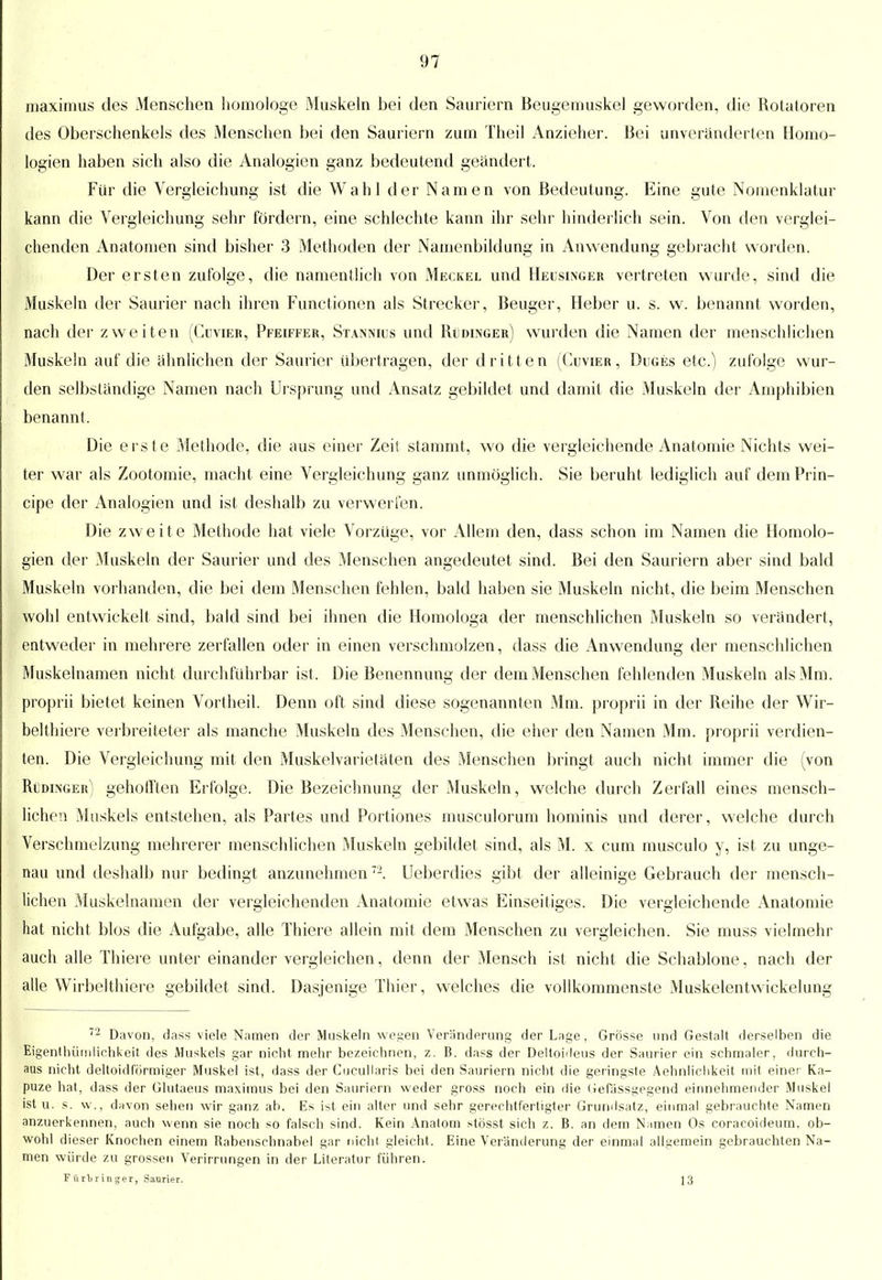 maximus des Menschen homologe Muskeln bei den Sauriern Beugemuskel geworden, die Rotatoren des Oberschenkels des Menschen bei den Sauriern zum Theil Anzieher. Bei unveränderten Homo- logien haben sich also die Analogien ganz bedeutend geändert. Für die Vergleichung ist die Wahl der Namen von Bedeutung. Eine gute Nomenklatur kann die Vergleichung sehr fördern, eine schlechte kann ihr sehr hinderlich sein. Von den verglei- chenden Anatomen sind bisher 3 Methoden der Namenbildung in Auwendung gebracht worden. Der ersten zufolge, die namentlich von Meckel und Heusinger vertreten wurde, sind die Muskeln der Saurier nach ihren Functionen als Strecker, Beuger, Heber u. s. w. benannt worden, nach der zweiten (Guvier, Pfeiffer, Stannius und Rüdinger) wurden die Namen der menschlichen Muskeln auf die ähnlichen der Saurier übertragen, der dritt en (Guvier, Duges etc.) zufolge wur- den selbständige Namen nach Ursprung und Ansatz gebildet und damit die Muskeln der Amphibien benannt, Die erste Methode, die aus einer Zeit stammt, wo die vergleichende Anatomie Nichts wei- ter war als Zootomie, macht eine Vergleichung ganz unmöglich. Sie beruht lediglich auf dem Prin- cipe der Analogien und ist deshalb zu verwerfen. Die zweite Methode hat viele Vorzüge, vor x\llem den, dass schon im Namen die Homolo- gien der Muskeln der Saurier und des Menschen angedeutet sind. Bei den Sauriern aber sind bald Muskeln vorhanden, die bei dem Menschen fehlen, bald haben sie Muskeln nicht, die beim Menschen wohl entwickelt sind, bald sind bei ihnen die Homologa der menschlichen Muskeln so verändert, entweder in mehrere zerfallen oder in einen verschmolzen, dass die Anwendung der menschlichen Muskelnamen nicht durchführbar ist, Die Benennung der dem Menschen fehlenden Muskeln als Mm. proprii bietet keinen Vortheil. Denn oft sind diese sogenannten Mm. proprii in der Reihe der Wir- belthiere verbreiteter als manche Muskeln des Menschen, die eher den Namen Mm. proprii verdien- ten. Die Vergleichung mit den Muskelvarietäten des Menschen bringt auch nicht immer die (von Ridinger) gehoff'ten Erfolge. Die Bezeichnung der Muskeln, welche durch Zerfall eines mensch- lichen Muskels entstehen, als Partes und Portiones musculorum hominis und derer, welche durch Verschmelzung mehrerer menschlichen Muskeln gebildet sind, als M. x cum musculo y, ist zu unge- nau und deshalb nur bedingt anzunehmenT1. Ueberdies gibt der alleinige Gebrauch der mensch- lichen Muskelnamen der vergleichenden Anatomie etwas Einseitiges. Die vergleichende x\natomie hat nicht blos die Aufgabe, alle Thiere allein mit dem Menschen zu vergleichen. Sie muss vielmehr auch alle Thiere unter einander vergleichen, denn der Mensch ist nicht die Schablone, nach der alle Wirbelthiere gebildet sind. Dasjenige Thier, welches die vollkommenste Muskelentwickelung 72 Davon, dass viele Namen der Muskeln wegen Veränderung der Lage, Grösse und Gestalt derselben die Eigenthümlichkeit des Muskels gar nicht mehr bezeichnen, z. B. dass der Deltoideus der Saurier ein schmaler, durch- aus nicht deltoidförmiger Muskel ist, dass der Cucullaris bei den Sauriern nicht die geringste Aehnlichkeit mit einer Ka- puze hat, dass der Glutaeus maximus bei den Sauriern weder gross noch ein die Gefässgegend einnehmender Muskel ist u. s. w\, davon sehen wir ganz ah. Es ist ein alter und sehr gerechtfertigter Grundsatz, einmal gebrauchte Namen anzuerkennen, auch wenn sie noch so falsch sind. Kein Anatom stösst sich z. B. an dem Namen Os coracoideum, ob- wohl dieser Knochen einem Rabenschnabel gar nicht gleicht, Eine Veränderung der einmal allgemein gebrauchten Na- men würde zu grossen Verirrungen in der Literatur führen. Für'bringer, Saurier. 13