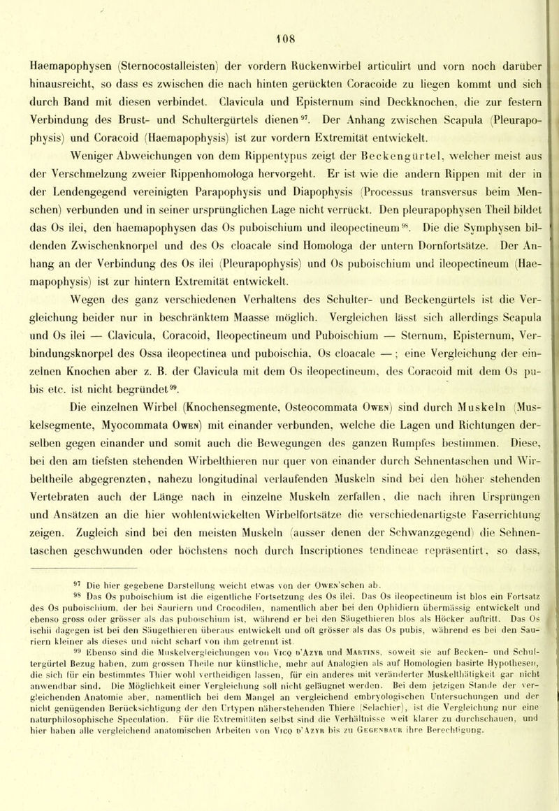 Haemapophysen (Sternocostalleisten) der vordem Rückenwirbel articulirt und vorn noch darüber hinausreicht, so dass es zwischen die nach hinten gerückten Coracoide zu liegen kommt und sich durch Band mit diesen verbindet. Clavicula und Episternum sind Deckknochen, die zur festern Verbindung des Brust- und Schultergürtels dienen97. Der Anhang zwischen Scapula (Pleurapo- physis) und Coracoid (Haemapophysis) ist zur vordem Extremität entwickelt. Weniger Abweichungen von dem Rippentypus zeigt der Beckengürtel, wrelcher meist aus der Verschmelzung zweier Rippenhomologa hervorgeht. Er ist wie die andern Rippen mit der in der Lendengegend vereinigten Parapophysis und Diapophysis (Processus transversus beim Men- schen) verbunden und in seiner ursprünglichen Lage nicht verrückt. Den pleurapophysen Theil bildet das Os ilei, den haemapophysen das Os puboischium und ileopectineum9S. Die die Symphysen bil- denden Zwischenknorpel und des Os cloacale sind Homologa der untern Dornfortsätze. Der An- hang an der Verbindung des Os ilei (Pleurapophysis) und Os puboischium und ileopectineum (Hae- mapophysis) ist zur hintern Extremität entwickelt. Wegen des ganz verschiedenen Verhaltens des Schulter- und Beckengürtels ist die Ver- gleichung beider nur in beschränktem Maasse möglich. Vergleichen lässt sich allerdings Scapula und Os ilei — Clavicula, Coracoid, Ileopectineum und Puboischium — Sternum, Episternum, Ver- bindungsknorpel des Ossa ileopectinea und puboischia, Os cloacale —; eine Vergleichung der ein- zelnen Knochen aber z. B. der Clavicula mit dem Os ileopectineum, des Coracoid mit dem Os pu- bis etc. ist nicht begründet99. Die einzelnen Wirbel (Knochensegmente, Osteocommata Owen) sind durch Muskeln (Mus- kelsegmente, Myocommata Owen) mit einander verbunden, welche die Lagen und Richtungen der- selben gegen einander und somit auch die Bewegungen des ganzen Rumpfes bestimmen. Diese, bei den am tiefsten stehenden Wirbelthieren nur quer von einander durch Sehnentaschen und Wir- beltheile abgegrenzten, nahezu longitudinal verlaufenden Muskeln sind bei den höher stehenden Vertebraten auch der Länge nach in einzelne Muskeln zerfallen, die nach ihren Ursprüngen und Ansätzen an die hier wohlentwickelten Wirbelfortsätze die verschiedenartigste Faserrichtung zeigen. Zugleich sind bei den meisten Muskeln (ausser denen der Schwanzgegend) die Sehnen- taschen geschwunden oder höchstens noch durch Inscriptiones tendineae repräsentirt, so dass, 97 Die hier gegebene Darslellung weicht etwas von der OwEis'schen ab. 98 Das Os puboischium ist die eigentliche Fortsetzung des Os ilei. Das Os ileopectineum ist blos ein Fortsatz des Os puboischium, der bei Sauriern und Crocodilen, namentlich aber bei den Ophidiern übermässig entwickelt und ebenso gross oder grösser als das puboischium ist, während er bei den Säugethieren blos als Höcker auftritt. Das Os ischii dagegen ist bei den Säugethieren überaus entwickelt und oft grösser als das Os pubis, während es bei den Sau- riern kleiner als dieses und nicht scharf von ihm getrennt ist. 99 Ebenso sind die Miiskelvergleichungen von Vico d'Azyr und Maiitws, soweit sie auf Becken- und Schul- tergürtel Bezug haben, zum gr ossen Theile nur künstliche, mehr auf Analogien als auf Homologien basirte Hypothesen, die sich für ein bestimmtes Thier wohl verlheidigen lassen, für ein anderes mit veränderter Muskelthätigkeit gar nicht anwendbar sind. Die Möglichkeit einer Vergleichung soll nicht geläugnet werden. Bei dem jetzigen Stande der ver- gleichenden Anatomie aber, namentlich bei dem Mangel an vergleichend embryologischen Untersuchungen und der nicht genügenden Berücksichtigung der den Urtypen näherstehenden Thiere (Selachier), ist die Vergleichung nur eine naturphilosophische Speculation. Für die Extremitäten selbst sind die Verhältnisse weit klarer zu durchschauen, und hier haben alle vergleichend anatomischen Arbeiten von Vico d'Azyr bis zu Gegenbavr ihre Berechtigung.