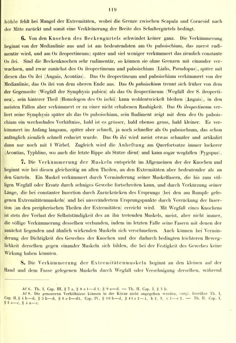 höhle fehlt bei Mangel der Extremitäten, wobei die Grenze zwischen Scapula und Coracoid nach der Mitte zurückt und somit eine Verkleinerung der Breite des Schultergürtels bedingt. 6. Von den Knochen des Beckengürtels schwindet keiner ganz. Die Verkümmerung beginnt von der Medianlinie aus und ist am bedeutendsten am Os puboischium, das zuerst rudi- mentär wird, und am Os ileopectineum; später und viel weniger verkümmert das ziemlich constante Os ilei. Sind die Beckenknochen sehr rudimentär, so können sie ohne Grenzen mit einander ver- wachsen, und zwar zunächst des Os ileopectineum und puboischium (Lialis, Pseudopus), später mit diesen das Os ilei (Anguis, Acontias). Das Os ileopectineum und puboischium verkümmert von der Medianlinie, das Os ilei von dem oberen Ende aus. Das Os puboischium trennt sich früher von dem der Gegenseite (Wegfall der Symphysis pubica) als das Os ileopectineum (Wegfall der S. ileopecti- nea), sein hinterer Theil (Homologon des Os ischii) kann wohlentwickelt bleiben (Anguis), in den meisten Fällen aber verkümmert er zu einer nicht erhabenen Rauhigkeit. Das Os ileopectineum ver- liert seine Symphysis später als das Os puboischium, sein Rudiment zeigt mit dem des Os pubois- chium ein wechselndes Verhältniss, bald ist es grösser, bald ebenso gross, bald kleiner. Es ver- kümmert im Anfang langsam, später aber schnell, ja noch schneller als Os puboischium, das schon anfänglich ziemlich schnell reducirt wurde. Das Os ilei wird meist etwas schmäler und artikulirt dann nur noch mit 1 Wirbel. Zugleich wird die Anheftung am Querfort satze immer lockerer (Acontias, Typhline, wo auch die letzte Rippe als Stütze dient) und kann sogar wegfallen (Pygopus). 7. Die Verkümmerung der Muskeln entspricht im Allgemeinen der der Knochen und beginnt wie bei diesen gleichzeitig an allen Theilen, an den Extremitäten aber bedeutender als an den Gürteln. Ein Muskel verkümmert durch Verminderung seiner Muskelfasern, die bis zum völ- ligen Wegfall oder Ersatz durch sehniges Gewebe fortschreiten kann, und durch Verkürzung seiner Länge, die bei constanter Insertion durch Zurückrücken des Ursprungs (bei den am Rumpfe gele- genen Extremitätenmuskeln) und bei unverändertem Ursprungspunkte durch Verrückung der Inser- tion (an den peripherischen Theilen der Extremitäten) erreicht wird. Mit Wegfall eines Knochens ist stets der Verlust der Selbstständigkeit des an ihn tretenden Muskels, meist, aber nicht immer, die völlige Verkümmerung desselben verbunden, indem im letzten Falle seine Fasern mit denen der zunächst liegenden und ähnlich wirkenden Muskeln sich verschmelzen. Auch können bei Vermin- derung der Dichtigkeit des Gewebes der Knochen und der dadurch bedingten leichteren Beweg- lichkeit derselben gegen einander Muskeln sich bilden, die bei der Festigkeit des Gewebes keine Wirkung haben könnten. 8. Die Verkümmerung der Extremitätenmuskeln beginnt an den kleinen auf der Hand und dem Fusse gelegenen Muskeln durch Wegfall oder Versehnigung derselben, während Ad 6. Tb. I, Cap. III, § 7 a, § 8 a I— d \, § 9 a—d. — Th. II, Cap. I, § 3 b. Ad 8. Die genaueren Verhaltnisse können in der Kürze nicht angegeben werden, vergl. hierüber Th. I, Cap. II, § 4 b—d, § 5 b—d, § 6 a 2—d2, Cap. IV, § 1 0 b—d, § IIa 2 — 4, b 2, 3, c 2 —e 2. — Th. II, Cap. I, § 2 a—c, § 4 a—c.