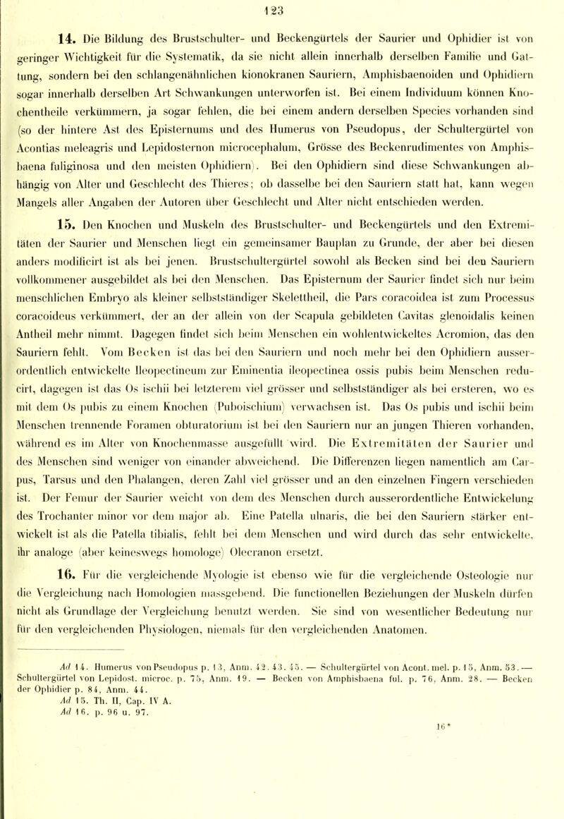 14. Die Bildung des Brustschulter- und Beckengürtels der Saurier und Ophidier ist von geringer Wichtigkeit für die Systematik, da sie nicht allein innerhalb derselben Familie und Gat- tung, sondern bei den schlangenähnlichen kionokranen Sauriern, Amphisbaenoiden und Ophidiern sogar innerhalb derselben Art Schwankungen unterworfen ist. Bei einem Individuuni können Kno- chentheile verkümmern, ja sogar fehlen, die bei einem andern derselben Species vorhanden sind (so der hintere Ast des Episternums und des Humerus von Pseudopus, der Schultergürtel von Acontias meleagris und Lepidosternon microcephalum, Grösse des Beckenrudimentes von Amphis- baena fuliginosa und den meisten Ophidiern). Bei den Ophidiern sind diese Schwankungen ab- hängig von Alter und Geschlecht des Thieres; ob dasselbe bei den Sauriern statt hat, kann wegen Mangels aller Angaben der Autoren über Geschlecht und Alter nicht entschieden werden. 15. Den Knochen und Muskeln des Brustschulter- und Beckengürtels und den Extremi- täten der Saurier und Menschen liegt ein gemeinsamer Bauplan zu Grunde, der aber bei diesen anders modificirt ist als bei jenen. Brustschultergürtel sowohl als Becken sind bei den Sauriern vollkommener ausgebildet als bei den Menschen. Das Episternum der Saurier findet sich nur beim menschlichen Embryo als kleiner selbstständiger Skelettheil, die Pars coracoidea ist zum Processus coracoideus verkümmert, der an der allein von der Scapula gebildeten Cavitas glenoidalis keinen Antheil mehr nimmt. Dagegen findet sich beim Menschen ein wohlentwickeltes Acromion, das den Sauriern fehlt. Vom Becken ist das bei den Sauriern und noch mehr bei den Ophidiern ausser- ordentlich entwickelte Ileopectineum zur Eminentia ileopectinea ossis pubis beim Menschen redu- cirt, dagegen ist das Os ischii bei letzterem viel grösser und selbstständiger als bei ersteren, wo es mit dem Os pubis zu einem Knochen (Puboischium) verwachsen ist. Das Os pubis und ischii beim Menschen trennende Foramen obturatorium ist bei den Sauriern nur an jungen Thieren vorhanden, während es im Alter von Knochenmasse ausgefüllt wird. Die Extremitäten der Saurier und des Menschen sind weniger von einander abweichend. Die Differenzen liegen namentlich am Car- pus, Tarsus und den Phalangen, deren Zahl viel grösser und an den einzelnen Fingern verschieden ist. Der Femur der Saurier weicht von dem des Menschen durch ausserordentliche Entwicklung des Trochanter minor vor dem major ab. Eine Patella ulnaris, die bei den Sauriern stärker ent- wickelt ist als die Patella tibialis, fehlt bei dem Menschen und wird durch das sehr entwickelte, ihr analoge (aber keineswegs homologe) Olecranon ersetzt. 16. Für die vergleichende Myologie ist ebenso wie für die vergleichende Osteologie nur die Vergleichung nach Homologien massgebend. Die functionellen Beziehungen der Muskeln dürfen nicht als Grundlage der Vergleichung benutzt werden. Sie sind von wesentlicher Bedeutung nur für den vergleichenden Physiologen, niemals für den vergleichenden Anatomen. Ad 14. Humerus von Pseiulopus p. 1 3, Anm. 42. 43. 45.— Schultergürtel von Acont. mel. p. 1 5, Anm. 53. — Schultergürtel von Lepidost. microc. p. 75, Anm. 19. — Becken von Amphisbaena ful. p. 76, Anm. 28. — Becken der Ophidier p. 8 4, Anm. 44. Ad 15. Th. n, Cap. IV A. Ad 16. p. 96 u. 97. 16*