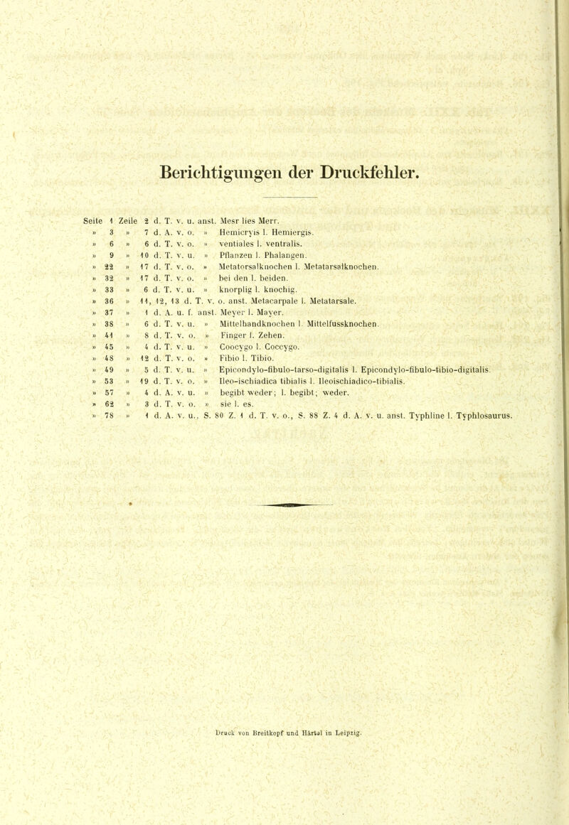 Berichtigungen der Druckfehler. Seite 1 Zeile 2 d. T. v. u. anst. Mesr lies Merr. » 3 » 7 d. A. v. o. » Hemi'cryis 1. Hemiergis. » 6 » 6 d. T. v. o. » ventiales 1. ventralis. » 9 » 10 d. T. v. u. » Pflanzen l. Phalangen. » 22 »17 d. T. v. o. » Metatorsalknochen 1. Metatarsalknochen. » 32 » 17 d. T. v. o. » bei den 1. beiden. » 33 « 6 d. T. v. u. » knorplig 1. knochig. » 36 » 11, 12, 13 d. T. v. o. anst. Metacarpale 1. Metatarsale. » 37 ii 1 d. A. u. f. ansl. Meyer 1. Mayer. >i 38 » 6 d. T. v. u. » Mittelhandknochen 1. Mittelfussknochen. » 41 » 8 d. T. v. o. » Finger l. Zehen. » 45 » 4 d. T. v. u. » Coocygo 1. Coccygo. » 48 » 12 d. T. v. o. » Fibio 1. Tibio. » 49 » 5 d. T. v. u. >< Epicondylo-fibulo-tarso-digitalis 1. Epicondylo-fibulo-tibio-digitalis. » 53 »19 d. T. v. o. » Ileo-ischiadica tibialis 1. lleoischiadico-tibialis. » 57 » 4 d. A. v. u. » begibt weder; 1. begibt; weder. » 62 » 3 d. T. v. o. » sie 1. es. » 78 » 1 d. A. v. u., S. 80 Z. 1 d. T. v. o., S. 88 Z. 4 d. A. v. u. anst. Typhline 1. Typhlosaurus. Druck von Breitkopf und Härtol in Leipzig.