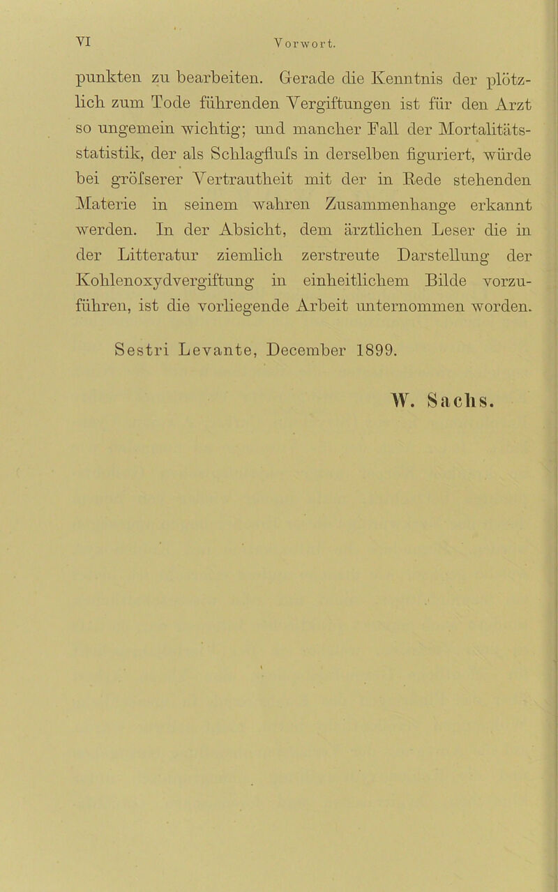 punkten zu bearbeiten. Gerade die Kenntnis der plötz- licb zum Tode fübrenden Vergiftungen ist für den Arzt so ungemein wichtig; und mancher Tall der Mortalitäts- statistik, der als Schlagflufs in derselben figuriert, würde bei gröfserer Vertrautheit mit der in Rede stehenden Materie in seinem wahren Zusammenhänge erkannt werden. In der Absicht, dem ärztlichen Leser die in der Litteratur ziemhch zerstreute Darstellung der Kohlenoxydvergiftung in einheitlichem Bilde vorzu- führen, ist die vorliegende Arbeit unternommen worden. Sestri Levante, December 1899. W. Sachs.