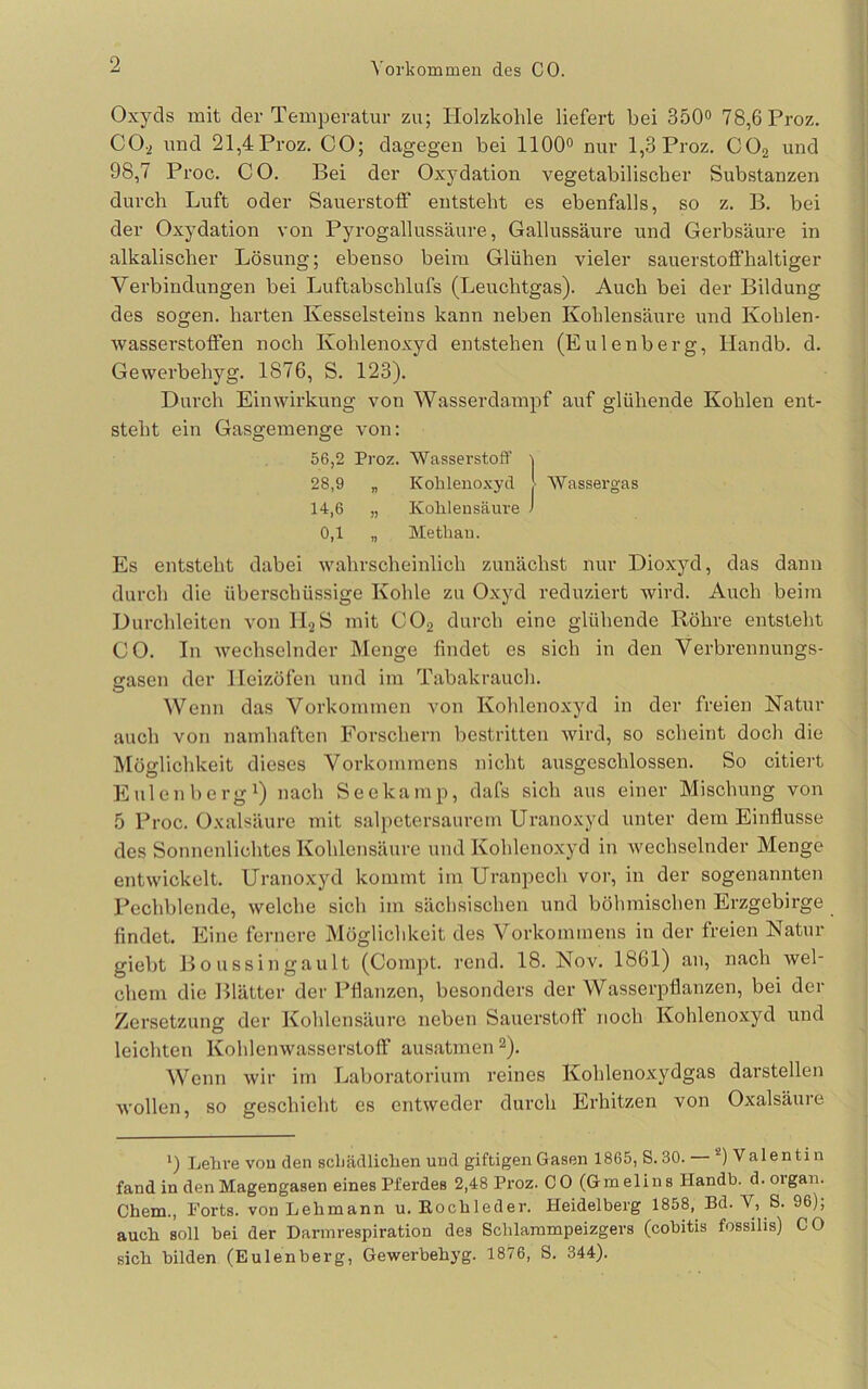 Vorkommen des CO. Oxyds mit der Temperatur zu; Holzkohle liefert bei 350<> 78,6 Proz. CO-2 und 21,4 Proz. CO; dagegen bei 1100® nur 1,3 Proz. CO2 und 98,7 Proc. CO. Bei der Oxydation vegetabilischer Substanzen durch Luft oder Sauerstotf entsteht es ebenfalls, so z. B. bei der Oxydation von Pyrogallussäure, Gallussäure und Gerbsäure in alkalischer Lösung; ebenso beim Glühen vieler sauerstoffhaltiger Verbindungen bei Luftabschlufs (Leuchtgas). Auch bei der Bildung des sogen, harten Kesselsteins kann neben Kohlensäure und Kohlen- wasserstoffen noch Kohlenoxyd entstehen (Eulenberg, Handb. d. Gewerbehyg. 1876, S. 123). Durch Einwirkung von Wasserdampf auf glühende Kohlen ent- steht ein Gasgemenge von: 56,2 Proz. Wasserstoff 1 28,9 „ Kohlenoxyd > AVassergas 14,6 „ Kohlensäure J 0,1 „ Methan. Es entsteht dabei wahrscheinlich zunächst nur Dioxyd, das dann durch die überschüssige Kohle zu Oxyd reduziert wird. Auch beim Durchleiten von II2S mit CO2 durch eine glühende Röhre entsteht CO. In Avechselnder Menge findet es sich in den Verbrennungs- asen der Heizöfen und im Tabakrauch. O Wenn das Vorkommen von Kohlenoxyd in der freien Natur auch von namhaften Forschern bestritten wird, so scheint doch die Möglichkeit dieses Vorkommens nicht ausgeschlossen. So citiert Eulenbergi) „ach Seekamp, dafs sich aus einer Mischung von 5 Proc. Oxalsäure mit salpctersaurem Uranoxyd unter dem Einflüsse des Sonnenlichtes Kohlensäure und Kohlenoxyd in wechselnder Menge entwickelt. Uranoxyd kommt im Uranpech vor, in der sogenannten Pechblende, welche sich im sächsischen und böhmischen Erzgebirge findet. Eine fernere Möglichkeit des Vorkommens in der freien Natur giebt Boussingault (Compt. rend. 18. Nov. 1861) an, nach wel- chem die Blätter der Pflanzen, besonders der Wasserpflanzen, bei der Zersetzung der Kohlensäure neben Sauerstoff noch Kohlenoxyd und leichten Kohlenwasserstoff ausatmen ^). Wenn wir im Laboratorium reines Kohlenoxydgas darstellen wollen, so geschieht es entweder durch Erhitzen von Oxalsäure ') Lehre vou den schädlichen und giftigen Gasen 1865, S. 30. — *') Valentin fand in den Magengasen eines Pferdes 2,48 Proz. CO (Gmelins Handb. d.oigan. Chem., Ports, von Lehmann u. Eochleder. Heidelberg 1858, Bd. V, S. 96), auch soll bei der Darinrespiration des Schlarampeizgers (cobitis fossilis) CO sich bilden (Eulenberg, Gewerbehyg. 1876, S. 344).