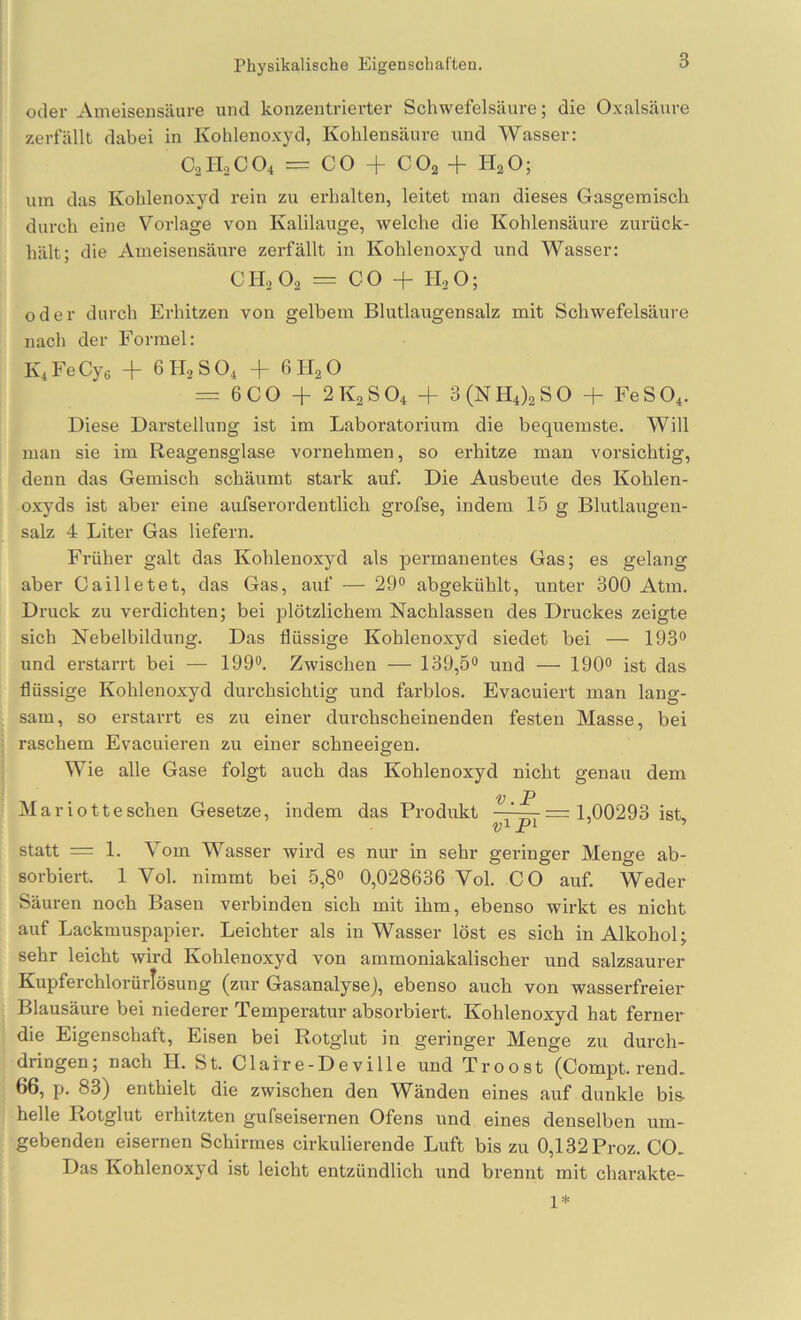 Physikalische Eigenschaften. oder xVnieisensäure und konzentrierter Schwefelsäure; die Oxalsäure zerfällt dabei in Kohlenoxyd, Kohlensäure und Wasser: C2H0CO4 = CO + CO2 + PlaO; um das Kohlenoxyd rein zu erhalten, leitet man dieses Gasgemisch durch eine Vorlage von Kalilauge, welche die Kohlensäure zurück- hält; die Ameisensäure zerfällt in Kohlenoxyd und Wasser: CH, O2 = CO + II2O; oder durch Erhitzen von gelbem Blutlaugensalz mit Schwefelsäure nach der Formel: Iv4FeCye -f 6H2SO4 + 6H2O = 6CO + 2K2SO4 + 3(NH4)2S0 + FeS04. Diese Darstellung ist im Laboratorium die bequemste. Will man sie im Reagensglase vornehmen, so erhitze man vorsichtig, denn das Gemisch schäumt stark auf. Die Ausbeute des Kohlen- oxyds ist aber eine aufserordentlich grofse, indem 15 g Blutlaugen- salz 4 Liter Gas liefern. Früher galt das Kohlenoxyd als permanentes Gas; es gelang aber Cailletet, das Gas, auf — 29“ abgekühlt, unter 300 Atm. Druck zu verdichten; bei plötzlichem Nachlassen des Druckes zeigte sich Nebelbildung. Das flüssige Kohlenoxyd siedet bei — 193“ und erstarrt bei — 199“, Zwischen — 139,5“ und — 190“ ist das flüssige Kohlenoxyd durchsichtig und farblos. Evacuiert man lang- sam, so erstarrt es zu einer durchscheinenden festen Masse, bei raschem Evacuieren zu einer schneeigen. Wie alle Gase folgt auch das Kohlenoxyd nicht genau dem V . _P Mariotteschen Gesetze, indem das Produkt —^—=1,00293 ist. statt = 1. Vom Wasser wird es nur in sehr geringer Menge ab- sorbiert. 1 Vol. nimmt bei 5,8“ 0,028636 Vol. CO auf. Weder Säuren noch Basen verbinden sich mit ihm, ebenso wirkt es nicht auf Lackmuspapier, Leichter als in Wasser löst es sich in Alkohol; sehr leicht wird Kohlenoxyd von ammoniakalischer und salzsaurer Kupferchlorürlösung (zur Gasanalysej, ebenso auch von wasserfreier Blausäure bei niederer Temperatur absorbiert. Kohlenoxyd hat ferner die Eigenschaft, Eisen bei Rotglut in geringer Menge zu durch- dringen; nach H. St. Claire-Deville und Troost (Compt. rend. 66, p. 83) enthielt die zwischen den Wänden eines auf dunkle bis- helle Rotglut erhitzten gufseisernen Ofens und eines denselben um- gebenden eisernen Schirmes cirkulierende Luft bis zu 0,132 Proz. CO. Das Kohlenoxyd ist leicht entzündlich und brennt mit charakte- 1*