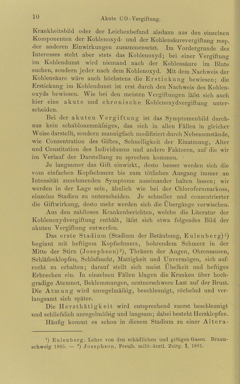 Akute C 0 - Vergiftung. Krankheitsbild oder der Leichenbefund alsdann aus den einzelnen Komponenten der Kohlenoxyd- und der Kohlensäurevergiftung resp. der anderen Einwirkungen zusaramensetzt. Im Vordergründe des Interesses steht aber stets das Kohlenoxyd 5 bei einer Vergiftung ira Kohlendunst wird niemand nach der Kohlensäure im Blute suchen, sondern jeder nach dem Kohlenoxyd. Mit dem Nachweis der Kohlensäure wäre auch höchstens die Erstickung bewiesen; die Erstickung im Kohlendunst ist erst durch den Nachweis des Kohlen- oxyds bewiesen. Wie bei den meisten Vergiftungen läfst sich auch hier eine akute und chronische Kohlenoxydvergiftung unter- scheiden. Bei der akuten Vergiftung ist das Symptomenbild durch- aus kein schablonenmäfsiges, das sich in allen Fällen in gleicher Weise darstellt, sondern mannigfach modifiziert durch Nebenumstände, wie Conzentration des Giftes, Schnelligkeit der Einatmung, Alter und Constitution des Individuums und andere Faktoren, auf die wir im Verlauf der Darstellung zu sprechen kommen. • Je langsamer das Gift einwirkt, desto besser werden sich die vom einfachen Kopfschmerz bis zum tötlichen Ausgang immer an Intensität zunehmenden Symptome auseinander halten lassen; wir werden in der Lage sein, ähnlich wie bei der Chloroformnarkose, einzelne Stadien zu unterscheiden. Je schneller und conzentrierter die Giftwirkung, desto mehr werden sich die Übergänge verwischen. Aus den zahllosen Krankenberichten, welche die Literatur der Kohlenoxydvergiftung enthält, läfst sich etwa folgendes Bild der akuten Vergiftung entwerfen. Das erste Stadium (Stadium der Betäubung, Eulenberg)Ü beginnt mit heftigem Kopfschmerz, bohrendem Schmerz in der Mitte der Stirn (Josephson)^), Thränen der Augen, Ohrensausen, Schläfenklopfen, Schlafsucht, Mattigkeit und Unvermögen, sich auf- recht zu erhalten; darauf stellt sich meist Übelkeit und heftiges Erbrechen ein. In einzelnen Fällen klagen die Kranken über hoch- gradige Atemnot, Beklemmungen, centnerschwere Last auf der Brust. Die Atmung wird unregelmäfsig, beschleunigt, röchelnd und ver- langsamt sich später. Die Ilerzthätigk eit wird entsprechend zuerst beschleunigt und schliefslich unregelmäfsig und langsam; dabei besteht Herzklopfen. Häufig kommt es schon in diesem Stadium zu einer Altera- *) Eulenberg, Lehre von den schädlichen und giftigen Gasen. Braun- schweig 1865. — *) Josephson, Preufs. milit.-ärztl. Zeitg. 1, 1861.