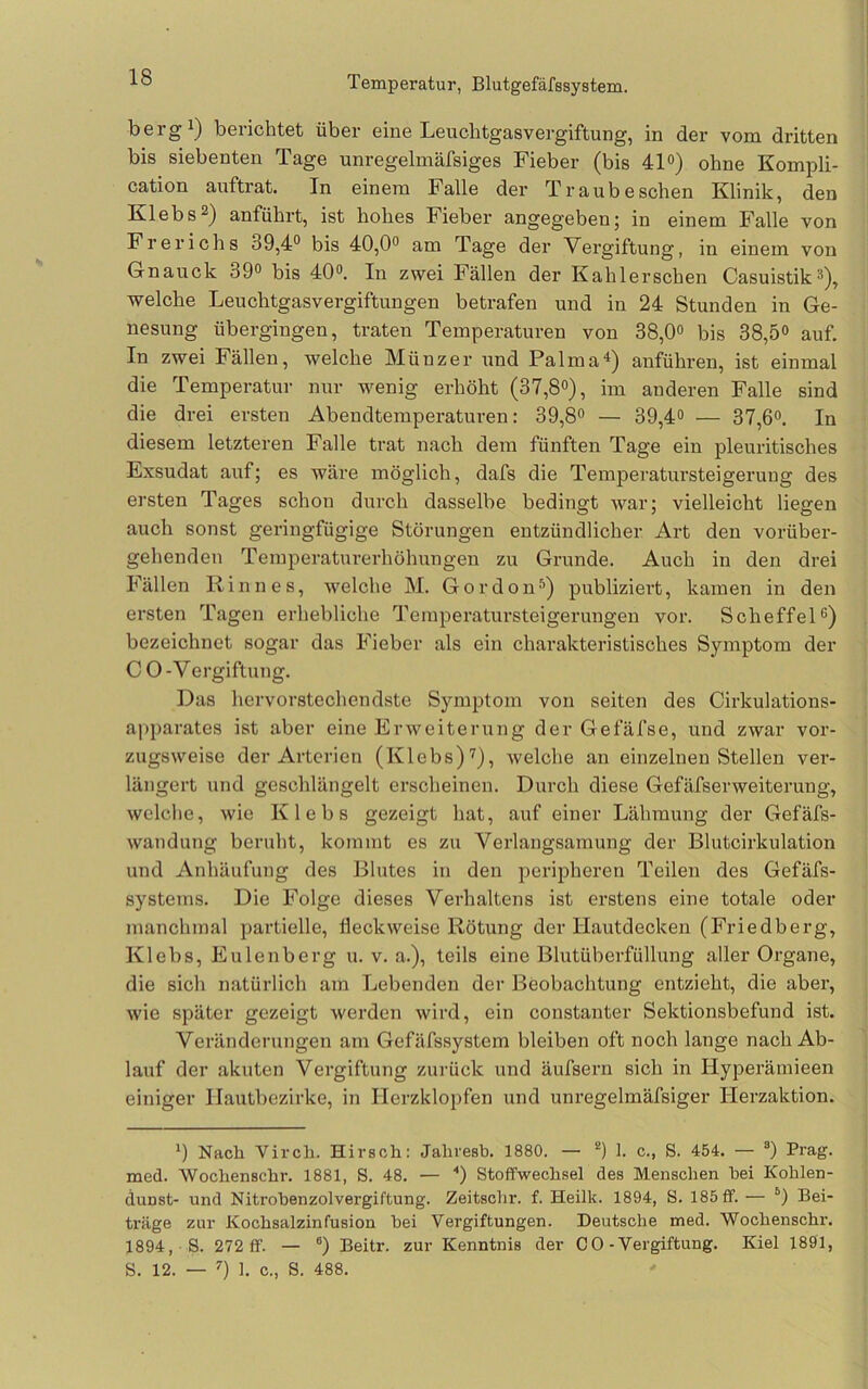 •*•0 Temperatur, Blutgefäfssystem. bergi) berichtet über eine Leuchtgasvergiftung, in der vom dritten bis siebenten Tage unregelmäfsiges Fieber (bis 41°) ohne Kompli- cation auftrat. In einem Falle der Traube sehen Klinik, den Klebs2) anführt, ist hohes Fieber angegeben; in einem Falle von Frerichs 39,4® bis 40,0® am Tage der Vergiftung, in einem von Gnauck 39® bis 40®. In zwei Fällen der Kahlerschen Casuistik®), welche Leuchtgasvergiftungen betrafen und in 24 Stunden in Ge- nesung übergingen, traten Temperaturen von 38,0® bis 38,5® auf. In zwei Fällen, welche Münzer und Palma^) anführen, ist einmal die Temperatur nur wenig erhöht (37,8®), im anderen Falle sind die drei ersten Abendtemperaturen: 39,8® — 39,4® — 37,6®. In diesem letzteren Falle trat nach dem fünften Tage ein pleuritisches Exsudat auf; es wäre möglich, dafs die Temperatursteigerung des ersten Tages schon durch dasselbe bedingt war; vielleicht liegen auch sonst geringfügige Störungen entzündlicher Art den vorüber- gehenden Temperaturerhöhungen zu Grunde. Auch in den drei Fällen Kinnes, Avelche M. Gordon^) publiziert, kamen in den ersten Tagen erhebliche Temperatursteigerungen vor. Scheffel®) bezeichnet sogar das Fieber als ein charakteristisches Symptom der CO-Vergiftung. Das hervorstechendste Symptom von seiten des Cirkulations- apparates ist aber eine Erweiterung der Gefäfse, und zwar vor- zugsweise der Arterien (Klebs)'^), welche an einzelnen Stellen ver- längert und geschlängelt erscheinen. Durch diese Gefäfserweiterung, welche, wie Klebs gezeigt hat, auf einer Lähmung der Gefäfs- wandung beruht, kommt es zu Verlangsamung der Bluteirkulation und Anhäufung des Blutes in den peripheren Teilen des Gefäfs- systems. Die Folge dieses Verhaltens ist erstens eine totale oder manchmal partielle, Üeckweise Rötung der Hautdecken (Friedberg, Klebs, Eulenberg u. v. a.), teils eine Blutüberfüllung .aller Organe, die sich natürlich am Lebenden der Beobachtung entzieht, die aber, wie später gezeigt werden wird, ein constanter Sektionsbefund ist. Veränderungen am Gefäfssystem bleiben oft noch lange nach Ab- lauf der akuten Vergiftung zurück und äufsern sich in Hyperämieen einiger llautbezirke, in Herzklopfen und unregelmäfsiger Herzaktion. *) Nach Vircli. Hirsch: Jahresb. 1880. — “) 1. c., S. 454. — “) Prag, med. Wochenschr. 1881, S. 48. — *) Stoffwechsel des Menschen bei Kohlen- dunst- und Nitrobenzol Vergiftung. Zeitschr. f. Heilk. 1894, S. 185 ff. — Bei- träge zur Kochsalzinfusion bei Vergiftungen. Deutsche med. Wochenschr. 1894, S. 272 ff. — °) Beitr. zur Kenntnis der CO-Vergiftung. Kiel 1891,