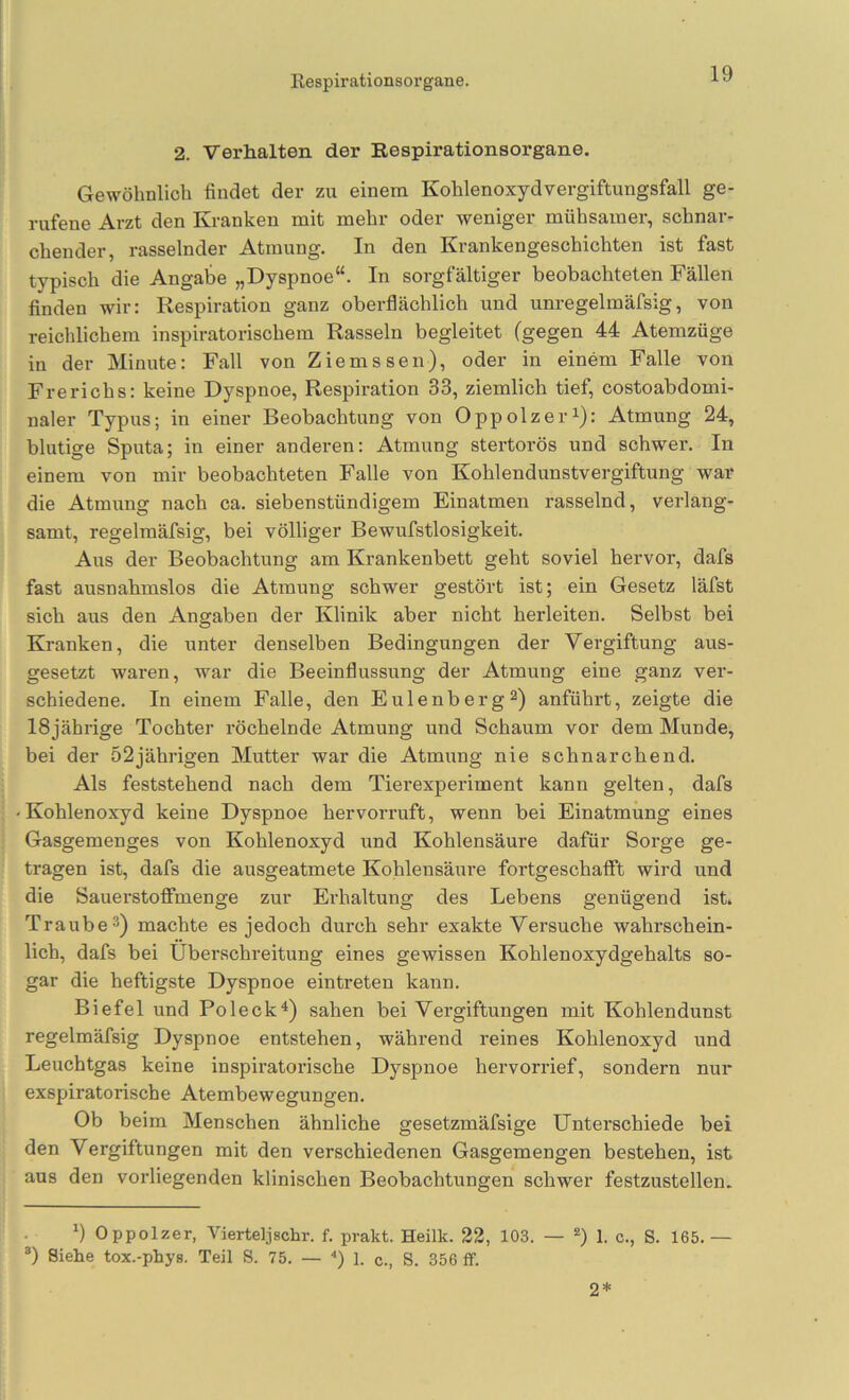 2. Verhalten der Respirationsorgane. Gewöhnlich findet der zu einem Kohlenoxydvergiftungsfall ge- rufene Arzt den Kranken mit mehr oder weniger mühsamer, schnar- chender, rasselnder Atmung. In den Krankengeschichten ist fast typisch die Angabe „Dyspnoe“. In sorgfältiger beobachteten Fällen finden wir: Respiration ganz oberflächlich und unregelmäfsig, von reichlichem inspiratorischem Rasseln begleitet (gegen 44 Atemzüge in der Minute: Fall von Ziemssen), oder in einem Falle von Frerichs: keine Dyspnoe, Respiration 33, ziemlich tief, costoabdomi- naler Typirs; in einer Beobachtung von Oppolzer^}: Atmung 24, blutige Sputa; in einer anderen: Atmung stertorös und schwer. In einem von mir beobachteten Falle von Kohlendunstvergiftung war die Atmung nach ca. siebenstündigem Einatmen rasselnd, verlang- samt, regelmäfsig, bei völliger Bewufstlosigkeit. Aus der Beobachtung am Krankenbett geht soviel hervor, dafs fast ausnahmslos die Atmung schwer gestört ist; ein Gesetz läfst sich aus den Angaben der Klinik aber nicht herleiten. Selbst bei Kranken, die unter denselben Bedingungen der Vergiftung aus- gesetzt waren, war die Beeinflussung der Atmung eine ganz ver- schiedene. In einem Falle, den Eulenberg^) anführt, zeigte die 18 jährige Tochter röchelnde Atmung und Schaum vor dem Munde, bei der 52jährigen Mutter war die Atmmag nie schnarchend. Als feststehend nach dem Tierexpeifiment kann gelten, dafs Kohlenoxyd keine Dyspnoe hervorruft, wenn bei Einatmung eines Gasgemenges von Kohlenoxyd und Kohlensäure dafür Soi’ge ge- tragen ist, dafs die ausgeatmete Kohlensäure fortgeschaflft wird und die Sauerstoflfmenge zur Erhaltung des Lebens genügend ist. Traube*) machte es jedoch durch sehr exakte Versuche wahrschein- lich, dafs bei Überschreitung eines gewissen Kohlenoxydgehalts so- gar die heftigste Dyspnoe eintreten kann. Biefel und PoleckÜ sahen bei Vergiftungen mit Kohlendunst regelmäfsig Dyspnoe entstehen, während i-eines Kohlenoxyd und Leuchtgas keine inspiratoi’ische Dyspnoe hervori-ief, sondern nur exspiratorische Atembewegungen. Ob beim Menschen ähnliche gesetzmäfsige Unterschiede bei den Vergiftungen mit den verschiedenen Gasgemengen bestehen, ist aus den vorliegenden klinischen Beobachtungen schwer festzustellen. *) Oppolzer, Vierteljschr. f. prakt. Heilk. 22, 103. — 1. c., S. 165.— ®) Siehe tox.-phys. Teil S. 75. — ) 1. c., S. 356 ff. 2*