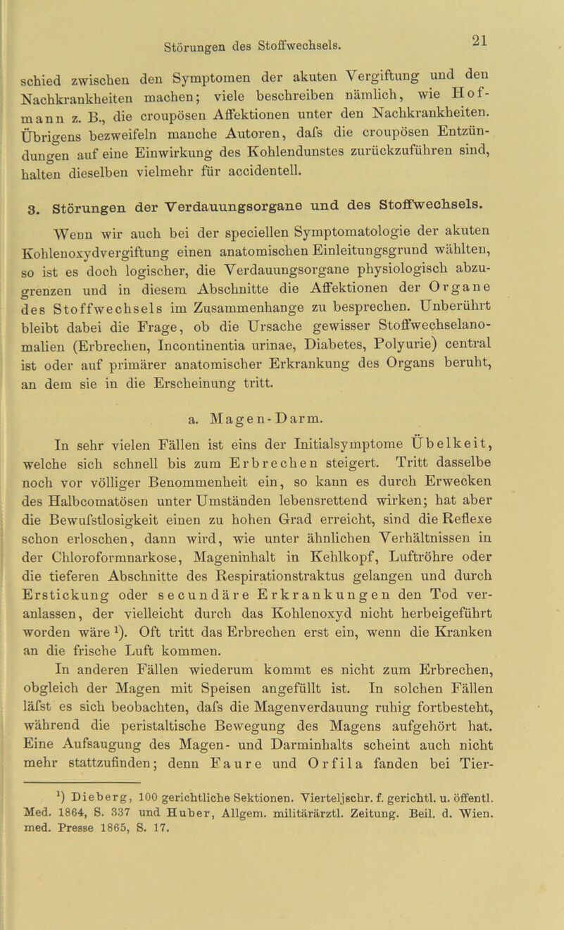 schied zwischen den Symptomen der akuten Vergiftung und den Nachkrankheiten machen; viele beschreiben nämlich, wie Hof- mann z. B., die croupösen Affektionen unter den Nachkrankheiten. Übrigens bezweifeln manche Autoren, dafs die croupösen Entzün- dungen auf eine Einwirkung des Kohlendunstes zurückzuführen sind, halten dieselben vielmehr für accidentell. 3. Störungen der Verdauungsorgane und des Stofifwechsels. Wenn wir auch bei der speciellen Symptomatologie der akuten Kohleuoxydvergiftung einen anatomischen Einleitungsgrund wählten, so ist es doch logischer, die Verdauungsorgane physiologisch abzu- grenzen und in diesem Abschnitte die Affektionen der Organe des Stoffwechsels im Zusammenhänge zu besprechen. Unberührt bleibt dabei die Frage, ob die Ursache gewisser Stoffwechselano- malien (Erbrechen, Incontinentia urinae, Diabetes, Polyurie) central ist oder auf primärer anatomischer Ei'krankung des Organs beruht, an dem sie in die Erscheinung tritt. a. Magen-Darm. In sehr vielen Fällen ist eins der Initialsymptome Übelkeit, welche sich schnell bis zum Erbrechen steigert. Tritt dasselbe noch vor völliger Benommenheit ein, so kann es durch Erwecken des Halbcomatösen unter Umständen lebensrettend wirken; hat aber die Bewufstlosigkeit einen zu hohen Grad erreicht, sind die Reflexe schon erloschen, dann wird, wie unter ähnlichen Verhältnissen in der Chloroformnarkose, Mageninhalt in Kehlkopf, Luftröhre oder die tieferen Abschnitte des Respirationstraktus gelangen und durch Erstickung oder secundäre Erkrankungen den Tod ver- anlassen, der vielleicht durch das Kohlenoxyd nicht herbeigeführt worden wäre ^). Oft tritt das Erbrechen erst ein, wenn die Kranken an die frische Luft kommen. In anderen Fällen wiederum kommt es nicht zum Erbrechen, obgleich der Magen mit Speisen angefüllt ist. In solchen Fällen läfst es sich beobachten, dafs die Magenverdauung ruhig fortbesteht, während die peristaltische Bewegung des Magens aufgehört hat. Eine Aufsaugung des Magen- und Darminhalts scheint auch nicht mehr stattzuflnden; denn Faure und Orfila fanden bei Tier- *) Dieberg, 100 gerichtliche Sektionen. Vierteljschr. f. gerichtl. u. öffentl. Med. 1864, 8. 337 und Huber, Allgem. militärärztl. Zeitung. Beil. d. Wien, med. Presse 1865, 8. 17.