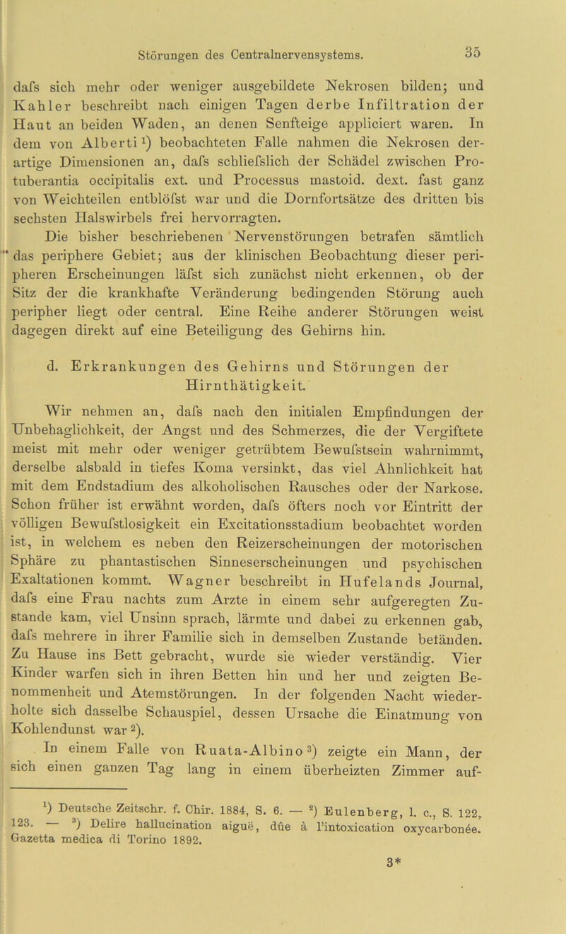 Störungen des Centralnervensystems. dafs sich mehr oder weniger ausgebildete Nekrosen bilden; und Kahler beschreibt nach einigen Tagen derbe Infiltration der Haut an beiden Waden, an denen Senfteige appliciert waren. In dem von Alberti^) beobachteten Falle nahmen die Nekrosen der- artige Dimensionen an, dafs schliefslich der Schädel zwischen Pro- tuberantia occipitalis ext. und Processus mastoid. dext. fast ganz von Weichteilen entblöfst war und die Dornfortsätze des dritten bis sechsten Halswirbels frei hervorragten. Die bisher beschriebenen'Nervenstörungen betrafen sämtlich das periphere Gebiet; aus der klinischen Beobachtung dieser peri- pheren Erscheinungen läfst sich zunächst nicht erkennen, ob der Sitz der die krankhafte Veränderung bedingenden Störung auch peripher liegt oder central. Eine Reihe anderer Störungen weist dagegen direkt auf eine Beteiligung des Gehirns hin. d. Erkrankungen des Gehirns und Störungen der Hirnthätigkeit. Wir nehmen an, dafs nach den initialen Empfindungen der Unbehaglichkeit, der Angst und des Schmerzes, die der Vergiftete meist mit mehr oder Aveniger getrübtem Bewufstsein wahrnimmt, derselbe alsbald in tiefes Koma versinkt, das viel Ähnlichkeit hat mit dem Endstadium des alkoholischen Rausches oder der Narkose. Schon früher ist erwähnt worden, dafs öfters noch vor Eintritt der völligen Bewufstlosigkeit ein Excitationsstadium beobachtet worden ist, in welchem es neben den Reizerscheinungen der motorischen Sphäre zu phantastischen Sinneserscheinungen und psychischen Exaltationen kommt. Wagner beschreibt in Hufelands Journal, dafs eine Frau nachts zum Arzte in einem sehr aufgeregten Zu- stande kam, viel Unsinn sprach, lärmte und dabei zu erkennen gab, dafs mehrere in ihrer Familie sich in demselben Zustande betänden. Zu Hause ins Bett gebracht, wurde sie wieder verständig. Vier Kinder warfen sich in ihren Betten hin und her und zeigten Be- nommenheit und Atemstörungen. In der folgenden Nacht wieder- holte sich dasselbe Schauspiel, dessen Ursache die Einatmung von Kohlendunst war 2). In einem Falle von Ruata-Albino^) zeigte ein Mann, der sich einen ganzen Tag lang in einem überheizten Zimmer auf- *) Deutsche Zeitschr. f. Chir. 1884, S. 6. — *) Eulenberg, 1. c., S. 122, 123. — 3) Delire ballucination aigue, düe ä Tintoxication oxyoarbonöe. Gazetta medica di Torino 1892. 3*