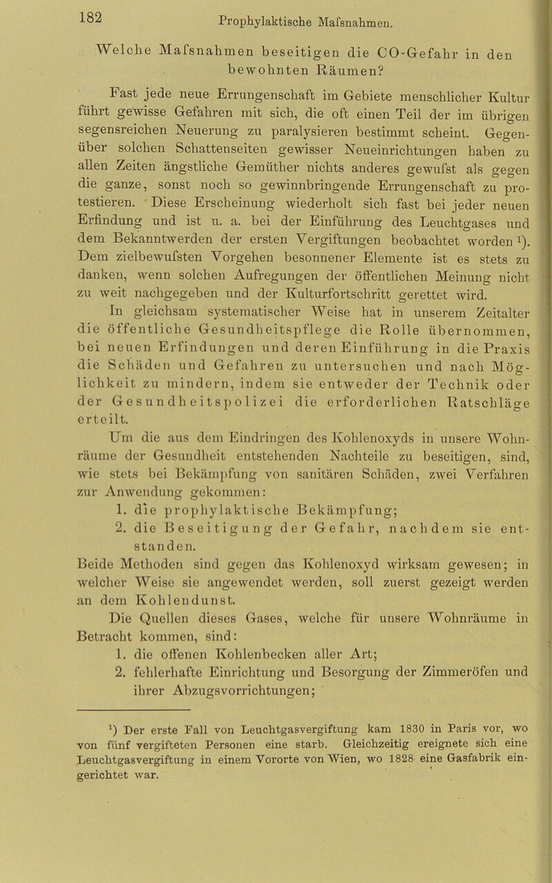 Welche Mafsnahmen beseitigen die CO-Gefahr in den bewohnten Räumen? Fast jede neue Errungenschaft im Gebiete menschlicher Kultur führt gewisse Gefahren mit sich, die oft einen Teil der im übrigen segensreichen Neuerung zu paralysieren bestimmt scheint. Gegen- über solchen Schattenseiten gewisser Neueinrichtungen haben zu allen Zeiten ängstliche Gemüther nichts anderes gewufst als gegen die ganze, sonst noch so gewinnbringende Errungenschaft zu pro- testieren. Diese Erscheinung wiederholt sich fast bei jeder neuen Erfindung und ist u. a. bei der Einführung des Leuchtgases und dem Bekanntwerden der ersten Vergiftungen beobachtet worden i). Dem zielbewufsten Vorgehen besonnener Elemente ist es stets zu danken, wenn solchen Aufregungen der öflentlichen Meinung nicht zu weit nachgegeben und der Kulturfoi-tschritt gerettet wird. In gleichsam systematischer Weise hat in unserem Zeitalter die öffentliche Gesundheitspflege die Rolle übernommen, bei neuen Erfindungen und deren Einführung in die Praxis die Schäden und Gefahren zu untersuchen und nach Mög- lichkeit zu mindern, indem sie entweder der Technik oder der Gesundheitspolizei die erforderlichen Ratschläge erteilt. Um die aus dem Eindringen des Kohlenoxyds in unsere Wohn- räume der Gesundheit entstehenden Nachteile zu beseitigen, sind, wie stets bei Bekämpfung von sanitären Schäden, zwei Verfahren zur Anwendung gekommen: 1. die prophylaktische Bekämpfung; 2. die Beseitigung der Gefahr, nachdem sie ent- standen. Beide Methoden sind gegen das Kohlenoxyd wirksam gewesen; in welcher Weise sie angewendet werden, soll zuerst gezeigt werden an dem Kohlendunst. Die Quellen dieses Gases, welche für unsere Wohnräume in Betracht kommen, sind: 1. die oflfenen Kohlenbecken aller Art; 2. fehlerhafte Einrichtung und Besorgung der Zimmeröfen und ihrer Abzugsvorrichtungen; *) Der erste Fall von Leuchtgasvergiftung kam 1830 in Paris vor, wo von fünf vergifteten Personen eine starb. Gleichzeitig ereignete sich eine Leuchtgasvergiftung in einem Vororte von Wien, wo 1828 eine Gasfabrik ein- gerichtet war.